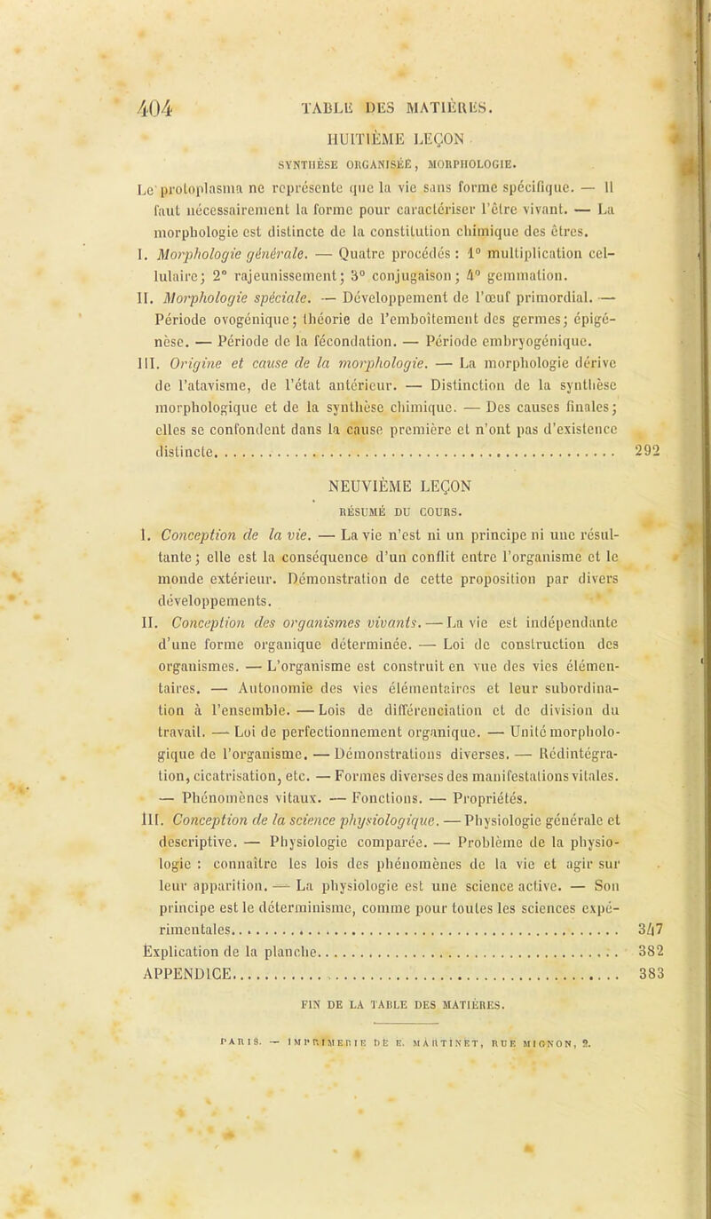 HUITIÈME LEÇON SYNTHÈSE OHGANISÉE, MORPHOLOGIE. Le proloplasma ne représente que la vie Siins forme spécifique. — Il liiut nécessairement la forme pour caractériser l'êlre vivant. — La morphologie est distincte de la constitution chimique des êtres. \. Morphologie générale. — Quatre procédés : 1° multiplication cel- lulaire; 2° rajeunissement; 3° conjugaison; A gemmation. II. Morphologie spéciale. — Développement de l'œuf primordial. — Période ovogénique; théorie de remboîtement des germes; cpigé- nèse. — Période de la fécondation. — Période embryogénique. III. Origine et cause de la morj)hologie. — La morphologie dérive de l'atavisme, de l'état antérieur. — Distinction de la synthèse morphologique et de la synthèse chimique. — Des causes finales; elles se confondent dans la cause première et n'ont pas d'existence distincte '292 NEUVIÈME LEÇON HÉSUMÉ DU COURS. I, Conception de la vie. — La vie n'est ni un principe ni une résul- tante; elle est la conséquence d'un conflit entre l'organisme et le monde extérieur. Démonstration de cette proposition par divers développements. II. Conception des organismes vivants. — La vie est indépendante d'une forme organique déterminée. — Loi de construction des organismes. — L'organisme est construit en vue des vies élémen- taires. — Autonomie des vies élémentaires et leur subordina- tion à l'ensemble. — Lois de différenciation et de division du travail. —- Loi de perfectionnement organique. — Unité morpholo- gique de l'organisme. — Démonstrations diverses.— Rédintégra- tion, cicatrisation, etc. — Formes diverses des manifestalions vitales. — Phénomènes vitaux. — Fonctions. ■— Propriétés. lu. Conception de la science physiologique. — Physiologie générale et descriptive. — Physiologie comparée. — Problème de la physio- logie : connaître les lois des phénomènes de la vie et agir sur leur apparition. —- La physiologie est une science active. — Son principe est le déterminisme, comme pour toutes les sciences expé- rimentales 3Z|7 Explication de la planche 382 APPENDICE 383 FIN DE LA TABLE DES MATIÈRES. PARIS. — I M P P.I JI E r. I K DE n. MARTINET, RDE MIONON.S.