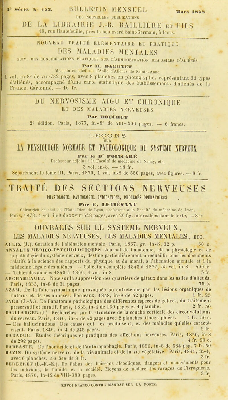 sé.ic. F*o i5:i. BULLETIN MENSUEL t««..« DES NOUVELLES PUBLICATIONS HE LA LlBl\A[l\iE J.-B. BAILLIÈRE et FILS 19, nie llaulefouille, pros le boulevard Sainl-Gcrmaiii, ;i l'aris. NOUVEAU TRAITÉ ÉLÉMENTAIRE ET PRATIQUE DES MALADIES MENTALES sriVl DES CONSIDÉRATIONS PllATlQUES SUR L'An.MlNlSTUATION DES ASILES d'ALII^NÉS l»nr II. ii.%tiiO!%i''/r M(Hl(î(-iii (in cliof ilo l'Asili! d'AliciiKis du Saiiilo-Anmi I vol. iu-S» do viii-732 pages, avec 8 planches en pliotoglyplie, représentant 33 types Il'aliénés, accompagné d'une carte statistique des établissements d'aliénés de la France. Carlonné. — 16 fr. DU NERVOSISME AIGU ET CIlUONIQUE ET DES MALADIES NERVEUSES l*nr IIOlJCIlUT 2° édition. Paris, 1877, in-8° de Yni-406 pages. — C francs. LEÇON S SUR LA PHYSIOLOGIE NORMALE ET PATHOLOGIOUE DU SYSTÈME NERVEUX Pai- lo U' POIi\'C<lRÉ . ■ Professeur adjoint à la Faculté de médecine de Nancy, etc. 3 vol. in-8. — 18 fr. Séparément le tome III. Paris, 1876, 1 vol. in-8 de 550 pages, avec figures. — 8 fr. TRAITÉ DES SECTIONS NERVEUSES PnïSIOLOGIE, PATHOLOGIE, lUDICATIOiVS, PROCÉDÉS OPÉRATOIRES Par E. LETIÉVAIVT ; f Chirurgien on chef do l'IIotol-Diou de Lyon, profossoui' i la Facultâ de médecine de Lyon. Paris, 1873. 1 vol. iu-8 dexxvni-548 pages, avec 20 fig. intercalées dans le texte. —8fr OUVRAGES SUR LE SYSTÈME NERVEUX, LES MALADIES NERVEUSES, LES MALADIES MENTALES, etc. ALLIX (J.). Curation de l'aliénation mentale. Paris, 1867, gr. in-8, 32 p. 60 c. AIMNALI'S iMEOicO-PSYCllOLOGlQlJlîS. Journal de l'anatomie, de la physiologie et de _ la pathologie du système nerveux, destiné particulièrement à recueillir tous les documents ■ relatifs à la science des rapports du physique et du moral, à l'aliénation mentale et à la B médecine légale des aliénés. - Collection complète 1843 à 1877, 55 vol. in-8. 400 fr. W— Tables des années 1843 à 1866, 1 vol. in-8. 5 fr. i\nGllAMiîAUl/r. INote sur la suppression des quartiers de gâteux dans les asiles d'aliénés. Paris, 1833, in-8 de 31 pages. 75 c. AZAM. De la folie sympathique provoquée ou entretenue par les lésions organiques de l'ulérus et de ses annexes. Bordeaux, 1838, in-8 de 32 pages. 1 fr. 25 BACH (J.-A.). De l'anatomie pathologique des différentes espèces de goitres, du traitement préservatif et curatif. Paris, 1855, in-4 de 130 pages et 1 planche. 2 fr. 50 BAJLLARGEU (J.). Recherches sur la structure de la couche corticale des circonvolutions du cerveau. Paris, 18i0, in-4 de 42 pages avec 2 planches lithographiées. 1 fr. 50 c. — Des hallucinations. Des causes qui les produisent, et des maladies qu'elles caracté- risent. Paris, 1846, in-4 de 245 pages. 5 fr. BAUADlJC. Etudes théoriques et pratiques des affections nerveuses. Paris, 1850, in-8 de 292 pages. 4 fr. 50 c. BAUBASTE. De l'homicide et de l'anthropophagie. Paris, 1856, in-8 de 584 pag. 7 fr. 50 B\ZIN. Du système nerveux, de la vie animale et de la vie végétative. Paris, 1841, in-4, avec 6 planches. Au lieu de 8 fr. 3 fr. Bb'.UGHIlUT (L.-F.-E.). De l'abus des boissons alcooliques, dangers et inconvénients pour les individus, la famille et la société. Moyens de modérer les ravages de l'ivrognerie. Paris, 1870, In-12 de VIII-380 pages. 3 f.