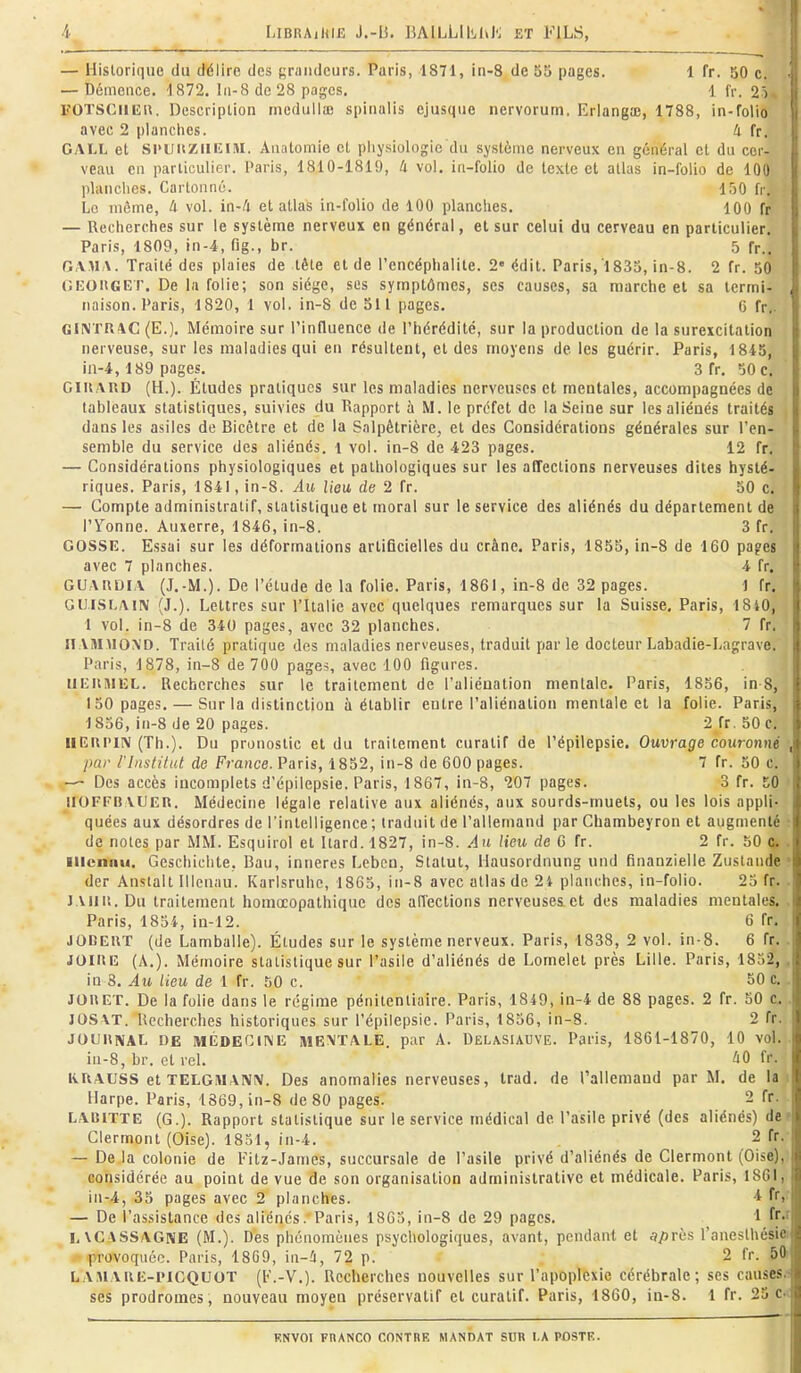 — Historique du délire des grandeurs. Paris, 1871, in-8 de 55 pages. 1 fr. 50 c. — Démence. 1872. I11-8 de 28 pages, 1 fr. 2) rOTSClllî». Description incdulla) spinalis ejusqiie nervorum. Erlanga;, 1788, in-folio avec 2 planches. ti fr. GALL et Sl'UiizilKlM. Anatomie et physiologie du système nerveux en général et du cer- veau en particulier. Paris, 1810-1819, 4 vol, in-folio de texte et atlas in-folio de 100 planches. Cartonné. 150 fr. Le môme, U vol. in-/i et atlas in-folio de 100 planches. 100 fr — Recherches sur le système nerveux en général, et sur celui du cerveau en particulier. Paris, 1809, in-4, fig., br. 5 fp.. GAMA. Traité des plaies de tête et de l'encéphalite. 2 édit. Paris, 1835, in-8. 2 fr. 50 GKOiiGET. De la folie; son siège, ses symptômes, ses causes, sa marche et sa termi- naison. Paris, 1820, 1 vol. in-8 de 511 pages. 6 fr.. GliVTR^C (E.). Mémoire sur l'influence de l'hérédité, sur la production de la surexcitation nerveuse, sur les maladies qui en résultent, et des moyens de les guérir. Paris, 1845, in-4,189 pages. 3 fr. 50 c. GliiAUD (H.). Études pratiques sur les maladies nerveuses et mentales, accompagnées de tableaux statistiques, suivies du Rapport à M. le préfet de la Seine sur les aliénés traités dans les asiles de Bicctre et de la Salpêtrière, et des Considérations générales sur l'en- semble du service des aliénés, l vol. in-8 de 423 pages. 12 fr, — Considérations physiologiques et pathologiques sur les affections nerveuses dites hysté- riques. Paris, 1841, in-8. Au lieu de 2 fr. 50 c. — Compte administratif, statistique et moral sur le service des aliénés du département de l'Yonne. Auxerre, 1846, in-8. 3 fr. GOSSE. Essai sur les déformations artificielles du crâne. Paris, 1855, in-8 de 160 pages avec 7 planches. 4 fr. GUAUDIA (J.-M.). De l'étude de la folie. Paris, 1861, in-8 de 32 pages. 1 fr. GU.ISLAIN (J.). Lettres sur l'Italie avec quelques remarques sur la Suisse, Paris, 1840, 1 vol. in-8 de 340 pages, avec 32 planches. 7 fr. ITAMUOXD. Traité pratique des maladies nerveuses, traduit par le docteur Labadie-Lagrave. Paris, 1878, in-8 de 700 pages, avec 100 figures. llKlUlUL. Recherches sur le traitement de l'aliénation mentale. Paris, 1856, in-8, 150 pages, — Sur la distinction à établir entre l'aliénation mentale et la folie. Paris, 1856, in-8 de 20 pages. 2fr.50c, IIEUPIN (Th.). Du pronostic et du traitement curatif de l'épilepsie. Ouvrage couronné pur l'inslilul de France. Paris, 1852, in-8 de 600 pages. 7 fr. 50 c. — Des accès incomplets d'épilepsie. Paris, 1867, in-8, 207 pages. 3 fr. 50 irOFFU VUEU. Médecine légale relative aux aliénés, aux sourds-muets, ou les lois appli- quées aux désordres de l'intelligence ; traduit de l'allemand par Chambeyron et augmenté de notes par MM. Esquirol et Itard.1827, in-8. An lieu de 0 fr. 2 fr. 50 a. lllcnnu. Gescliichte, Ban, inneres r.,ebcn, Statut, Hausordnung und finanzielle Zustande • der Ansialt Illenau. Karisruhe, 1865, in-8 avec allas de 2t planches, in-folio. 25 fr. J Ali II. Du traitement horaocopathique des alTections nerveuses et des maladies mentales. Paris, 1854, in-12. 6 fr. JODEUT (de Lamballe). Études sur le système nerveux. Paris, 1838, 2 vol. in-8. 6 fr. JOIllE (A.). Mémoire statistique sur l'asile d'aliénés de Lomelet près Lille. Paris, 1832, , in 8. Au lieu de 1 fr. 50 c. 50 c.. JOUET. De la folie dans le régime pénitentiaire. Paris, 1849, in-4 de 88 pages. 2 fr. 50 c, lOSXT. Recherches historiques sur l'épilepsie. Paris, 1856, in-8. 2 fr. JOUllNAt DE MÉDECIIVE MENTALE, par A. Delasiauve. Paris, 1861-1870, 10 vol. iu-8, br. et rel. 'iO fr. KUAUSS et TELGMANN. Des anomalies nerveuses, Irad. de l'allemand par M. de la 1 Harpe. Paris, 1869, in-8 de 80 pages. 2 fr. LAI51TTE (G.). Rapport statistique sur le service médical de l'asile privé (des aliénés) dei Glermont (Oise). 1851, in-4. 2 fr.- — De la colonie de Fitz-James, succursale de l'asile privé d'aliénés de Glermont (Oise),i considérée au point de vue de son organisation administrative et médicale. Paris, 1861, in-4, 35 pages avec 2 planches. ^ f)' — De l'assistance des aliénés. Paris, 18C3, in-8 de 29 pages. 1 fr-' LVCASSAGNE (M.). Des phénomènes psychologiques, avant, pendant et après l'anesthésiei ■ provoquée. Paris, 1869, in-û, 72 p. 2 fr. 60) LAMAiiE-i'lCQUOT (I-'.-V.). Recherches nouvelles sur l'apoplexie cérébrale; ses causes^s ses prodromes, nouveau moyeu préservatif et curatif. Paris, 1860, in-8. 1 fr. 23 Ci