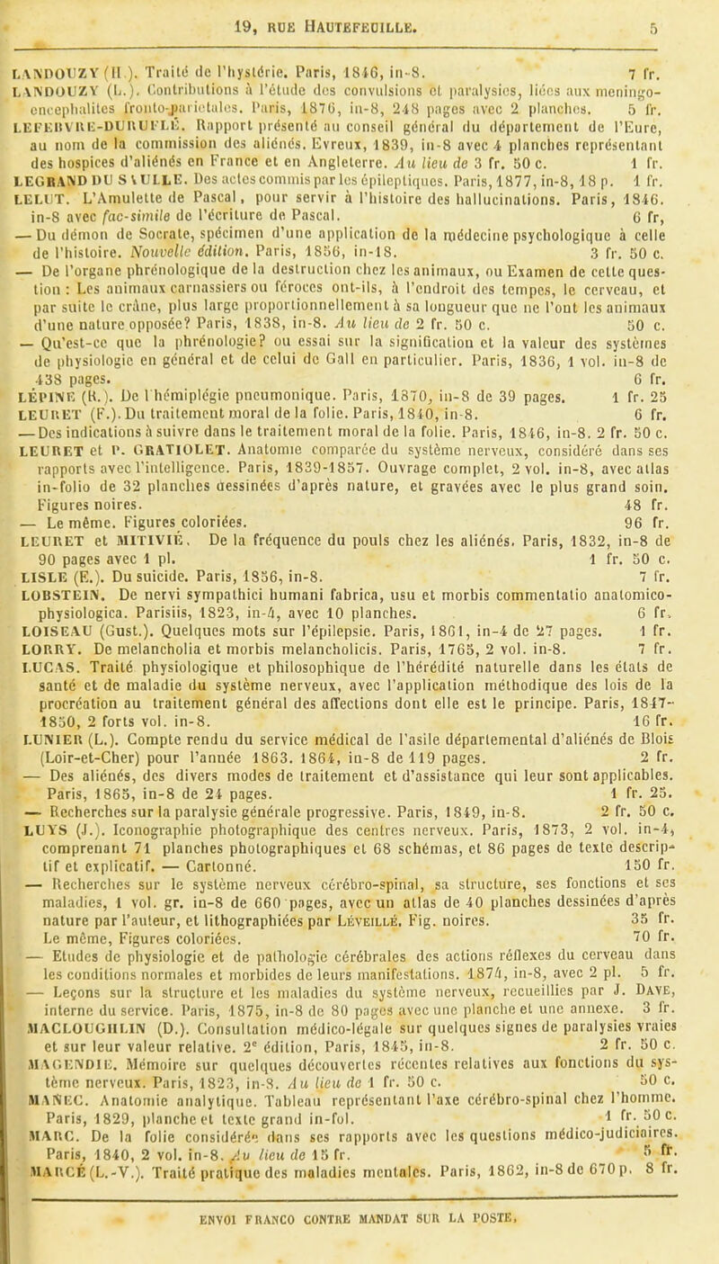 LAKDOUZY (11). Traité de l'Iiysldrie. Paris, 1816, in-8. 7 fr. LAA'DOUZY (L.). ('ontribulions à l'oUide dos convulsions cl paralysies, liées aux meniiigo- ciuoplialitcs fronlo-jariutules. Paris, 1876, in-8, 2i8 pages avec 2 planches. 5 fr. LEFUiivui:-DUUUlM:. Rapport présenté au conseil général du déparlernent de l'Eure, au nom de la commission des aliénés. Evreux, 1839, in-8 avec 4 planches représentant des hospices d'aliénés en France et en Angleterre. Au lieu de 3 fr. 50 c. 1 fr. LEGBAND DU S VULLE. Des actes commis par les épileptiqucs. Paris, 1877, in-8,18 p. 1 fr. LELUT. L'Amulette de Pascal, pour servir à l'histoire des hallucinations. Paris, 1846. in-8 avec fac-similé de l'écriture do Pascal. 6 fr, — Du démon de Socrate, spécimen d'une application delà médecine psychologique à celle de l'histoire. Nouvelle édition, Paris, 1856, in-18. 3 fr. 50 c. — De l'organe phrénologique de la destruction chez les animaux, ou Examen de celte ques- tion : Les animaux carnassiers ou féroces ont-ils, à l'endroit des tempes, le cerveau, et par suite le cr;\ne, plus large proportionnellement à sa longueur que ne l'ont les animaux d'une nature opposée? Paris, 1838, in-8. Au lieu do 2 fr. 50 c. 50 c. — Qu'est-ce que la phrénologie? ou essai sur la signiQcaliou et la valeur des systèmes de physiologie en général et de celui de Gall en particulier. Paris, 1836, 1 vol. iu-8 de 138 pages. 6 fr. LÉPIMK (H. ). De I hémiplégie pneumonique. Paris, 1870, in-8 de 39 pages. 1 fr. 25 LEUUET (F.). Du trailemcut moral de la folie. Paris, 1810, in-8. 6 fr. — Des indications à suivre dans le traitement moral de la folie. Paris, 1846, in-8. 2 fr. 50 c. LEIIRET et l. C.RATIOLET. Anatomie comparée du système nerveux, considéré dans ses rapports avec rintelligcnce. Paris, 1839-1857. Ouvrage complet, 2 vol. in-8, avec atlas in-folio de 32 planches dessinées d'après nature, et gravées avec le plus grand soin. Figures noires. 48 fr. — Le même. Figures coloriées. 96 fr. LEUUET et MITIVIÉ, De la fréquence du pouls chez les aliénés. Paris, 1832, in-8 de 90 pages avec 1 pl. 1 fr. 50 c. LISLE (E.). Du suicide. Paris, 1836, in-8. 7 fr. LOBSTEïN. De nervi sympathici humani fabrica, usu et morbis commentatio anatomieo- physiologica. Parisiis, 1823, in-ù, avec 10 planches. 6 fr. LOISEAU (Gust.). Quelques mots sur l'épilepsic. Paris, 18G1, in-4 de 27 pages. 1 fr. LOUHY. De melancholia et morbis melancholicis. Paris, 1765, 2 vol. in-8. 7 fr. LUCAS. Traité physiologique et philosophique de l'hérédité naturelle dans les états de santé et de maladie du système nerveux, avec l'application méthodique des lois de la procréation au traitement général des affections dont elle est le principe. Paris, 1817-- 1830, 2 forts vol. in-8. 16 fr. LUNIEU (L.). Compte rendu du service médical de l'asile départemental d'aliénés de Bloit (Loir-et-Cher) pour l'année 1863. 1864, in-8 de 119 pages. 2 fr. — Des aliénés, des divers modes de traitement et d'assistance qui leur sont applicables. Paris, 1865, in-8 de 24 pages. 1 fr. 23. — Recherches sur la paralysie générale progressive. Paris, 1849, ia-8. 2 fr. 50 c. LUYS (J.). Iconographie photographique des centres nerveux. Paris, 1873, 2 vol. in-4, comprenant 71 planches photographiques et 68 schémas, et 86 pages de texte descrip* lif et explicatif. — Cartonné. 150 fr. — Recherches sur le système nerveux cérébro-spinal, sa strucLure, ses fonctions et ses maladies, 1 vol. gr. in-8 de 660 pages, avec un allas de 40 planches dessinées d'après nature par l'auteur, et lithographiées par Léveillé. Fig. noires. 35 fr. Le même, Figures coloriées. 70 fr. — Etudes de physiologie et de palliolo^ie cérébrales des actions réflexes du cerveau dans les conditions normales et morbides de leurs manifestalions. 187^1, in-8, avec 2 pl. 5 fr. — Leçons sur la structure el les maladies du système nerveux, recueillies par J. Dave, interne du service. Paris, 1875, in-8 de 80 pages avec une planche et une annexe. 3 fr. MACLOUGIILIN (D.). Consultation médico-légale sur quelques signes de paralysies vraies et sur leur valeur relative. 2° édition, Paris, 1845, in-8. 2 fr. 50 c. MAGENDii;. Mémoire sur quelques découvertes récentes relatives aux fonctions du sys- tème nerveux. Paris, 1823, in-S. Au lieu de 1 fr. 50 c. 50 c. MANec. Anatomie analytique. Tableau représentant l'axe cérébro-spinal chez l'homme. Paris, 1829, plancheet texte grand in-fol. 1 fr. 50 c. MARC. De la folie considéré-; dans ses rapports avec les questions médico-judiciaires. Paris, 1840, 2 vol. in-8. Au lieu de 15 fr. ^• MARCÉ(L.-V.). Traité pratique des maladies mentales. Paris, 1862, in-8 de 670 p, 8 fr.