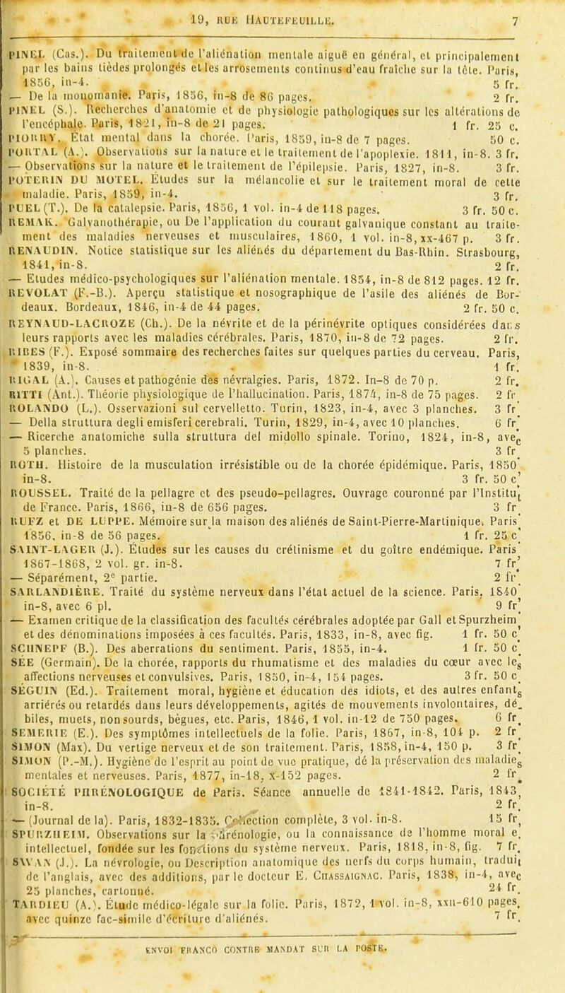  ; T ^ — l>ll\li:i. (Cas.). Du ÎVailemciil de l'uliénalioii mentale ai(;uë en général, el principalement par les bains tièdes prolongés elles arrosemenls conliiius d'eau fraîche sur la tôle. Paris, 1836, in-4. 5 fr, — De la moiiomanie. Paris, 1836, in-8 de 8G pages. 2 fr. HiMilL (S.). Recherches d'anatoniie et de physiologie pathologiques sur les altérations de l'encéphale. Paris, 1821, iti-8 de 21 pages. 1 fr. 25 c. l'ioituv. État mental dans la chorée. Paris, 1839, in-8 de 7 pages. 50 c. l'OiiTAL (A.;. Observations sur la nature el le traiiemcnl de l'apoplexie. 1811, in-8. 3 fr. — Observations sur la nature et le traitement de Pépilepsie. Paris, 1827, in-8. 3 fr. l'ori:uiiM DU MoruL. Études sur la mélancolie el sur le traitement moral de cette maladie. Paris, 1839, in-4. 3 fp, l'UEL (T.). De la catalepsie. Paris, 1830, 1 vol. in-4 de 118 pages. 3 fr. 50 c. KEMAK. Galvanolhérapie, ou De l'application du courant galvanique constant au traite- ment des maladies nerveuses et musculaires, 18C0, 1 vol. in-8, xx-467 p. 3 fr. nENAUDIN. Notice statistique sur les aliénés du département du Bas-Rhin. Strasbourg, 1841, in-8. 2 fr. — Etudes médico-psychologiques sur l'aliénation mentale. 1854, in-8 de 812 pages. 12 fr. llEVOLAT (F.-13.). Aperçu statistique el nosographique de l'asile des aliénés de Bor- deaux. Bordeaux, 1846, in-4 de 44 pages. 2 fr. 50 c. nEYNAUD-LACUOZU (Ch.). De la névrite et de la périnévrite optiques considérées dar.s leurs rapports avec les maladies cérébrales. Paris, 1870, in-8 de 72 pages. 2 fr. iwiîES (F.). Exposé sommaire des recherches faites sur quelques parties du cerveau. Paris, 1839, in-8. , 1 fr, I'. U'.AL (A.). Causes et pathogénie des névralgies. Paris, 1872. In-8 de 70 p. 2 fr. UJTTI (Ant.). Théorie physiologique de l'hallucination. Paris, 1874, in-8 de 75 pages. 2 fr UOLA^DO (L.). Osservazioni sul cervelletto. Turin, 1823, in-4, avec 3 planches. 3 fr' — Délia siruliura degli emisferi cerebrali. Turin, 1829, iii-4, avec 10 ])lanclies. 0 fr* — Ricerche anatomiche sulla strultura del midollo spinale. Toriuo, 1824, in-8, avej, 5 planches. 3 fr UOTll. Histoire de la musculatioa irrésistible ou de la chorée épidémique. Paris, 1850* in-8. 3 fr. 50 c' noussEL. Traité de la pellagre et des pseudo-pellagres. Ouvrage couronné par l'InstitUf de France. Paris, 1866, in-8 de 656 pages. 3 fr_ ULFZ el Dli LL'Pl'E. Mémoire sur_^la maison des aliénés de Saint-Pierre-Martinique. Paris 1836, in-8 de 36 pages. ' 1 fr. 23 c] SAI^T-LAGER (J.). Études sur les causes du crélinisme et du goitre endémique. Paris 1867-1868, 2 vol. gr. in-8. 7 fr^' — Séparément, 2<= partie. 2 IV^ SAULAKDiÈUE. Traité du système nerveux dans l'état actuel de la science. Paris, 1840 in-8, avec 6 pl. 9 fr] — Examen critique de la classification des facultés cérébrales adoptée par Gall etSpurzheim el des dénominations imposées à ces facultés. Paris, 1833, in-8, avec fig. 1 fr. 50 SCiiNEPF (B.). Des aberrations du sentiment. Paris, 1855, in-4. 1 fr. 50 c' SÉE (Germain). De la chorée, rapports du rhumatisme et des maladies du cœur avec ICj affections nerveuses et convulsivcs. Paris, ^8.^0, in-4, 134 pages. 3 fr. 50 SÉOUI!\ (Ed.). Traitement moral, hygiène et éducation des idiots, el des autres enfantj arriérés ou retardés dans leurs développements, agités de mouvements involontaires, dé. biles, muets, nonsourds, bègues, etc. Paris, 1846,1 vol. in-12 de 730 pages. C fr^ SEMEUIE (E.). Des symptômes intellectuels de la folie. Paris, 1867, in-8, lOi p. 2 fr_ SIMON (Max). Du vertige nerveux et de son traitement. Paris, 18.H8,in-4, 130 p. 3 fr_ SIMON (P.-M.). Hygiène de l'espril au point de vue pratique, dé la [iréscrvation dts maladiCg mentales et nerveuses. Paris, 1877, in-18, x-152 pages. 2 fr^ SOCIÉTÉ rnnÉNOLOGIQUE de Paris. Séance annuelle de 1841-1842. Paris, 1843, in-8. ^ 2 fr. — (Journal de la). Paris, 1832-1835. (>iféction complète, 3 vol. in-8. 15 fr_ SPUi\ziiF,ni. Observations sur la ;'drénologie, ou la connaissance de l'homme moral e. intellectuel, fondée sur les for/ctions du système nerveux. Paris, 1818, in-8, fig. 7 fr, 8\VAi\ (.1.). La névrologie, ou Description aiiatomique des nerfs du corps humain, traduit de l'anglais, avec des additions, parle docteur E, CnASSAiGNAC. Paris, 1838, in-4, avcc 23 planches, cartonné. 24 fr_ TAUDlEU (A.}. Élude médico-légale sur la folie. Paris, 1872, 1 vol. in-8, xxn-610 pages. avec quinze fac-sitnilc d'écriture d'aliénés. ^ -