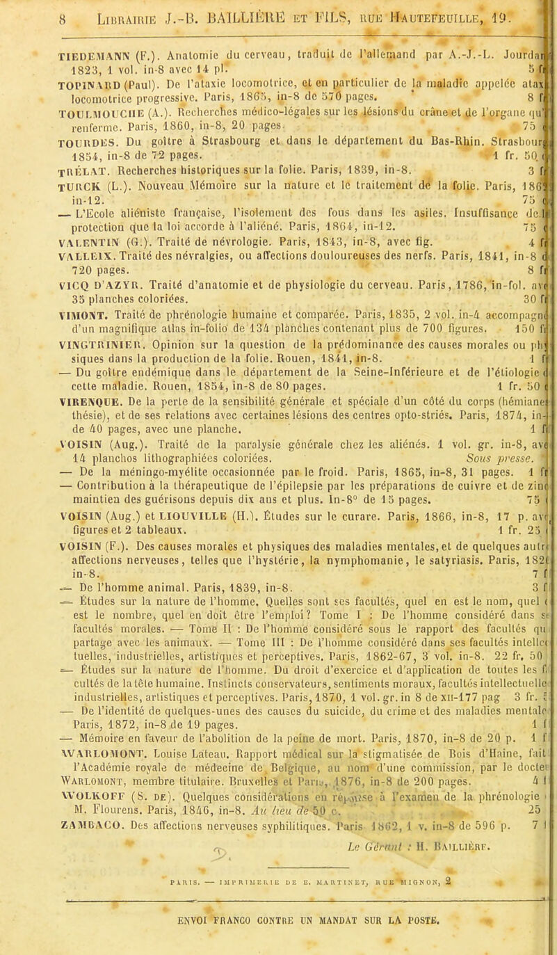 . »i . Tl EDITHIANN (F.). Analomie du cerveau, Iratluit de l'allemand par A.-J.-L. Jourdar i 1823, 1 vol. in-8 avec 14 pl' r, f| TOPIN\»D (Paul). De l'ataxic locomotrice, et en particulier de Ja maladie appelée atax locomotrice progressive. Paris, 186.'1, in-8 de 570 pages. ' ' 8 TOIII.HIOIICIIE (A.). Recherches médico-légales sur les lésions du crâne et de l'organe q renferme. Paris, 1860, ia-8, 20 pages. ■ 75 TOUUDES. Du goitre à Strasbourg et dans le département du Bas-Rhin. Strasbou 185i, in-8 de 72 pages. 1 fr. 50. XltlîLAT. Recherches historiques sur la folie. Paris, 1839, in-8. 3 TUHCK (L.). Nouveau Mémoire sur la nature et le traitement dé la folie. Paris, 18 in-12. 75 L'Ecole aliéniste française, l'isolement des fous dans les asiles. Insuffisance de protection que la loi accorde à l'aliéné. Paris, 18Gi, in-12. 75 VA^K^TI^ (G.). Traité de névrologie. Paris, 18i3, in-8, avec flg. i VALLEIX. Traité des névralgies, ou affections douloureuses des nerfs. Paris, 1841, in-8 720 pages. 8 fi VICQ D'AZYR. Traité d'analomie et de physiologie du cerveau. Paris, 1786,'in-fol. av( 35 planches coloriées. 30 fi VIMONT. Traité de phrénologie humaine et comparée. Paris, 1835, 2 vol..in-4 accompagni d'un magnifique allas in-folio de 134 planches contenant plus de 700 figures. 150 fi VIIVGTUINIEU. Opinion sur la question de la prédominance des causes morales ou pli; siques dans la production de la folie. Rouen, 1841, jn-8. 1 f — Du goitre endémique dans le département de la Seine-Inférieure et de l'étiologie < cette maladie. Rouen, 1854, in-8 de 80 pages. 1 fr. 50 VIRENQUE. De la perte de la sensibilité générale et spéciale d'un côté du corps (hénilane Ihésie), et de ses relations avec certaines lésions des centres opto-striés. Paris, 1874, in- de 40 pages, avec une planche. 1 f VOISIN (Aug.). Traité de la paralysie générale chez les aliénés. 1 vol. gr. in-8, av( 14 planches lithographiécs coloriées. Sous pi'esse. ' — De la méningo-myélite occasionnée par le froid. Paris, 1865, in-8, 31 pages. 1 fi — Contribution à la thérapeutique de l'épilepsie par les préparations de cuivre et de zin( maintien des guérisons depuis dix aus et plus. In-8° de 15 pages. 75 VOISIN (Aug.) et LIOUVILLE (H.). Études sur le curare. Paris, 1866, in-8, 17 p. avi figures et 2 tableaux. 1 fr. 25 | VOISIN (F.). Des causes morales et physiques des maladies mentales, et de quelques aulrj affections nerveuses, telles que l'hystérie, la nymphomanie, le satyriasis. Paris, 182( in-8. 7 f — De l'homme animal. Paris, 1839, in-8. 3 f Études sur la nature de l'homme. Quelles sont ses facultés, quel en est le nom, quel ( est le nombre, quel en doit être l'emploi? Tome I ; De l'homme considéré dans st facultés morales. ■— Tome II : De l'homme considéré sous le rapport des facultés qu partage avec les animaux. — Tome III : De l'homme considéré dans ses facultés intellcc luelles, industrielles, artistiques et perceptives. Paris, 1862-67, 3 vol. in-8. 22 fr. 50 — Études sur la nature de l'homme. Du droit d'exercice et d'application de toutes les f. cultés de la tête humaine. Instincts conservateurs, sentiments moraux, facultés intellectuelle industrielles, artistiques et perceptives. Paris, 1870, 1 vol. gr. in 8 de xii-177 pag 3 fr. c — De l'identité de quelques-unes des causes du suicide, du crime et des maladies mentale Paris, 1872, in-8 de 19 pages. 1 I — Mémoire en faveur de l'abolition de la peine de mort. Paris, 1870, in-8 de 20 p. 1 f WAULOiMONT. Louise Latean. Rapport médical sur la stigmatisée de Rois d'Haine, fait l'Académie royale de médecine de Belgique, au nom d'une commission, par le doctei Warlomont, membre titulaire. Bruxelles et Paru,,,1876, in-8 de 200 pages. 4 I WOLKOFF (S. de). Quelques considérations en réjAnî-se à l'examen de la phrénologie ' M. Flourens. Paris, 1840, in-8. Au heu de^ c. ' ' ' ' . ■ 25 ZAMDACO. Des affections nerveuses syphiUtiques. Paris- 1862, i v. in-8 de 596 p. 7 1 Le Gérant : H. Bailuiorf. PiniS. I M 1'R 1 SI i: K 1 E DE E. M A H T 1 N E T, UUE'^IGNON, 2