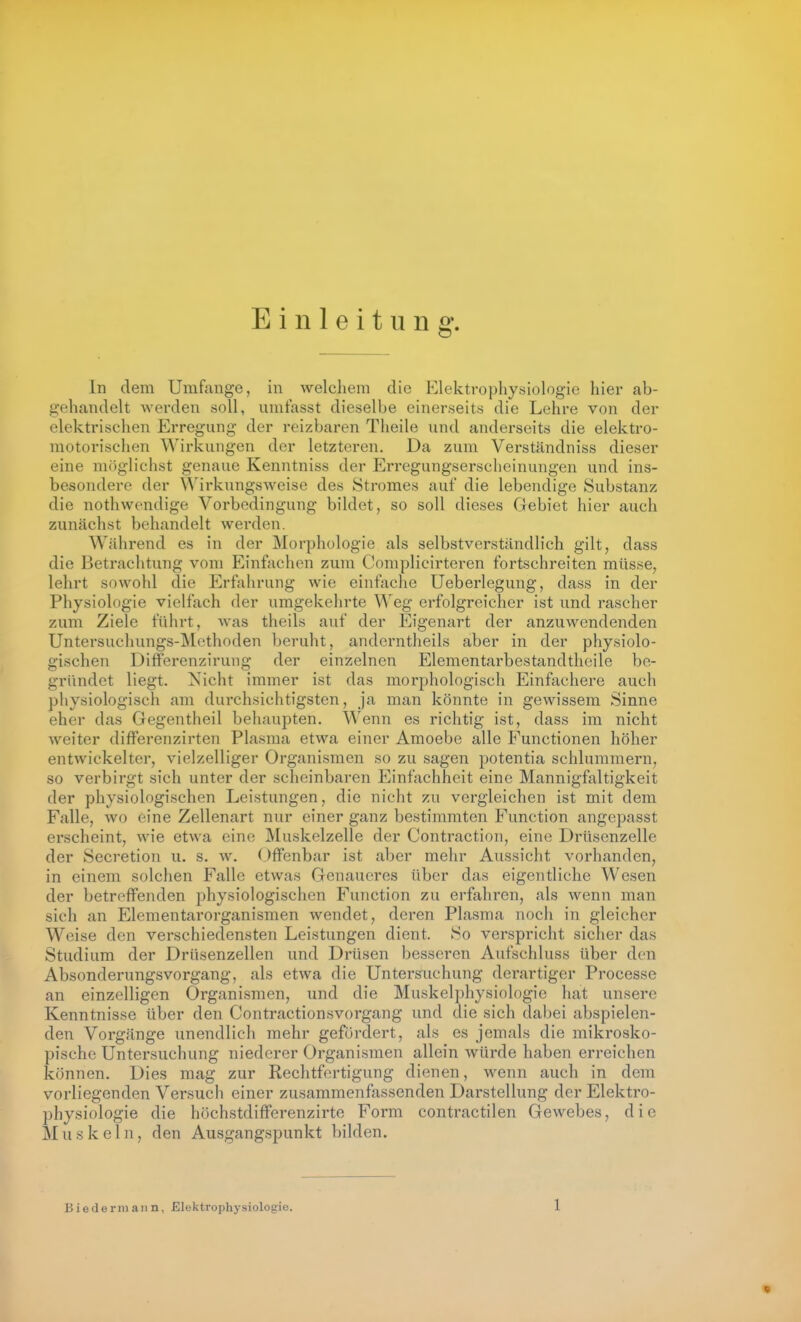 Einleitung, In dem Umfange, in welcliem die Elektrophysiologie hier ab- gehandelt werden soll, unitasst dieselbe einerseits die Lehre von der elektrischen Erregung der reizbaren Theile und anderseits die elektro- motorischen Wirkungen der letzteren. Da zum Verständniss dieser eine möglichst genaue Kenntniss der Erregungserscheinungen und ins- besondere der A^^irkungsweise des Stromes auf die lebendige Substanz die nothwendige Vorbedingung bildet, so soll dieses Gebiet hier auch zunächst behandelt werden. Während es in der Morphologie als selbstverständlich gilt, dass die Betrachtung vom Einfachen zum Complicirteren fortschreiten müsse, lehrt sowohl die Erfahrung wie einfache Ueberlegung, dass in der Physiologie vielfach der umgekehrte Weg erfolgreicher ist und rascher zum Ziele führt, Avas theils auf der Eigenart der anzuwendenden Untersuchungs-Methoden beruht, andcrntheils aber in der physiolo- gischen Differenzirung der einzelnen Elementarbestandtheile be- gründet liegt. Nicht immer ist das morphologisch Einfachere auch physiologisch am durchsichtigsten, ja man könnte in gewissem Sinne eher das Gegentheil behaupten. Wenn es richtig ist, dass im nicht weiter differenzirten Plasma etwa einer Amoebe alle Functionen höher entwickelter, vielzelliger Organismen so zu sagen potentia schlummern, so verbirgt sich unter der scheinbaren Einfachheit eine Mannigfaltigkeit der physiologischen Leistungen, die nicht zu vergleichen ist mit dem Falle, Avo eine Zellenart nur einer ganz bestimmten Function angepasst erscheint, wie etwa eine Muskelzelle der Contraction, eine Drüsenzelle der Secretion u. s. w. Offenbar ist aber mehr Aussicht vorhanden, in einem solchen Falle etwas Genaueres über das eigentliche Wesen der betreffenden physiologischen Function zu erfahren, als wenn man sich an Elementarorganismen wendet, deren Plasma noch in gleicher Weise den verschiedensten Leistungen dient. So verspricht sicher das Studium der Drüsenzellen und Drüsen besseren Aufschluss über den Absonderungsvorgang, als etwa die Untersuchung derartiger Processe an einzelligen Organismen, und die Muskelphysiologic hat unsere Kenntnisse über den Contractionsvorgang und die sich dabei abspielen- den Vorgänge unendlich mehr gefördert, als es jemals die mikrosko- pische Untersuchung niederer Organismen allein würde haben erreichen können. Dies mag zur Rechtfertigung dienen, wenn auch in dem vorliegenden Versuch einer zusammenfassenden Darstellung der Elektro- physiologie die höchstdifferenzirte Form contractilen Gewebes, die Muskeln, den Ausgangspunkt bilden.