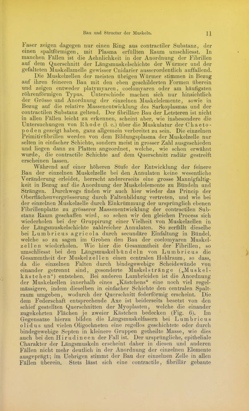 Faser zeigen dagegen nur einen Ring aus contractiler Substanz, der einen spaltförmigen, mit Plasma erfüllten Raum unischliesst. In manchen Fällen ist die Aehnlichkeit in der Anordnung der Fibrillen aut dem Querschnitt der Längsmuskelschiehte der Würmer und der gefalteten Muskellamelle geAvisser Cnidarier ausserordentlich auffallend. Die Muskelzellen der meisten übrigen Würmer stimmen in Bezug auf ihren feineren Bau mit den eben geschilderten Formen überein und zeigen entweder platymyaren, coelomyaren oder am häufigsten röhrenförmigen Typus. Unterschiede machen sich nur hinsichtlich der Grösse und Anordnung der einzelnen Muskelelemente, sowie in Bezug auf die relative Massenentwicklung des Sarkoplasmas und der contractilen Substanz geltend. Der fibrilläre Bau der Letzteren ist nicht in allen Fällen leicht zu erkennen, scheint aber, wie insbesondere die Untersuchungen von Rhode (1. c.) über die Muskulatur der C h a e t o - p o d e n gezeigt haben, ganz allgemein verbreitet zu sein. Die einzelnen Primitivfibrillen werden von dem Bildungsplasma der Muskelzelle nur selten in einfacher Schichte, sondern meist in grosser Zahl ausgeschieden und liegen dann zu Platten angeordnet, welche, wie schon erwähnt wurde, die contractile Schichte auf dem Querschnitt radiär gestreift erscheinen lassen. Während auf einer höheren Stufe der Entwicklung der feinere Bau der einzelnen Muskelzelle bei den Annulaten keine wesentliche Veränderung erleidet, herrscht andererseits eine grosse Mannigfaltig- keit in Bezug auf die Anordnung der Muskelelemente zu Bündeln und Strängen. Durchwegs finden wir auch hier wieder das Princip der Oberflächenvergrösserung durch Faltenbildung vertreten, und wie bei der einzelnen Muskelzelle durch Einkrümmung der ursprünglich ebenen Fibrillenplatte zu grösserer Massenentwicklung der contractilen Sub- stanz Raum geschaffen wird, so sehen wir den gleichen Process sich wiederholen bei der Gruppirung einer Vielheit von Muskelzellen in der Längsmuskelschiehte zahlreicher Annulaten. So zerfällt dieselbe bei Lumbricus agricola durch secundäre Einfaltung in Bündel, welche so zu sagen im Groben den Bau der coelomyaren Muskel- zell en wiederholen. Wie hier die Gesammtheit der Fibrillen, so umschliesst bei den Längsmuskel bündeln von Lumbricus die Gesammtheit der Muskelz eilen einen centralen Hohlraum, so dass, da die einzelnen Falten durch bindegewebige Scheidewände von einander getrennt sind, gesonderte Muskelstränge („Muskel- kästchen) entstehen. Bei anderen Lumbriciden ist die Anordnung der Muskelzellen innerhalb eines „Kästchens eine noch viel regel- mässigere, indem dieselben in einfacher Schichte den centralen Spalt- raum umgeben, wodurch der Querschnitt federförmig erscheint. Die dem Federschaft entsprechende Axe ist beiderseits besetzt von den schief gestellten Querschnitten der Myoplasten, welche die einander zugekehrten Flächen je zweier Kästchen bedecken (Fig. 6). Im Gegensatze hierzu bilden die Längsmuskelfasern bei Lumbricus o 1 i d u s und vielen Oligochneten eine regellos geschichtete oder durch bindegewebige Septen in kleinere Gruppen getheiltc Masse, wie dies auch bei den Hirudineen der Fall ist. Der ursprüngliche, epitheliale Charakter der Längsmuskeln erscheint daher in diesen und anderen Fällen nicht mehr deutlich in der Anordnung der einzelnen Elemente ausgeprägt; im Uebrigen stimmt der Bau der einzelnen Zelle in allen Fällen überein. Stets lässt sich eine contractile, fibrillär gebaute