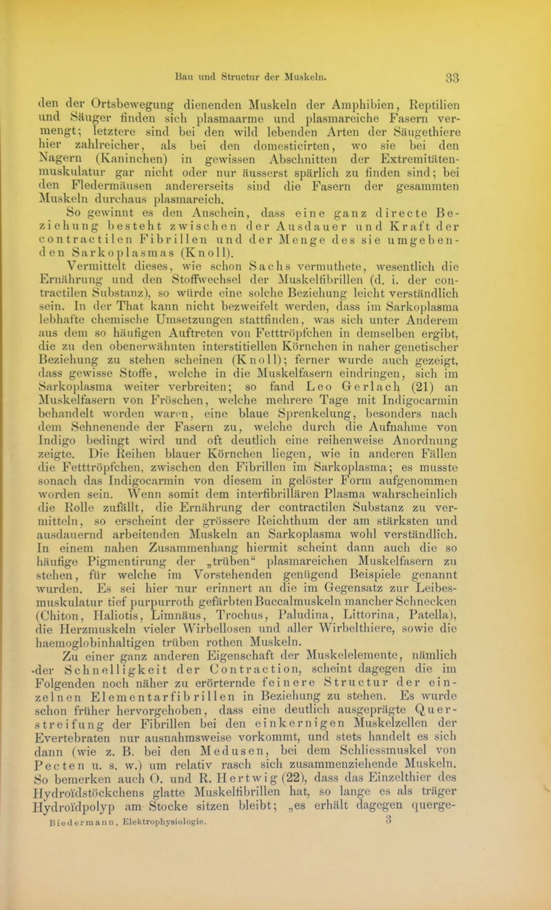 den der Ortsbewegung dienenden Muskeln der Amphibien, Reptilien und Säuger rinden sich plasmaarme und plasmareiche Fasern ver- mengt; letztere sind bei den wild lebenden Arten der Säugethiere hier zahlreicher, als bei den domesticirten, wo sie bei den Nagern (Kaninchen) in gewissen Abschnitten der Extremitäten- muskulatur gar nicht oder nur äusserst spärlich zu rinden sind; bei den Fledermäusen andererseits sind die Fasern der gesammten Muskeln durchaus plasmareich. So gewinnt es den Anschein, dass eine ganz directe Be- ziehung besteht zwischen der Ausdauer und Kraft der contra etilen Fibrillen und der Menge des sie umgeben- den Sarkoplasmas (KnoU). Vermittelt dieses, wie schon Sachs vermuthete, wesentlich die Ernährung und den Stoffwechsel der Muskelribrillen (d. i. der con- tractilen Substanz), so würde eine solche Beziehung leicht verständlich sein. In der That kann nicht bezweifelt werden, dass im Sarkoplasma lebhafte chemische Umsetzungen stattrinden, was sich unter Anderem aus dem so häurigen Auftreten von Fetttröpfchen in demselben ergibt, die zu den obenerwähnten interstitiellen Körnchen in naher genetischer Beziehung zu stehen scheinen (Knoll); ferner wurde auch gezeigt, dass gewisse Stoffe, Avelche in die Muskelfasern eindringen, sich im Sarkoplasma weiter verbreiten; so fand Leo Ger lach (21) an Muskelfasern von Fröschen, welche mehrere Tage mit Indigocarmin behandelt worden waren, eine blaue Sprenkelung, besonders nach dem Sehnenende der Fasern zu, welche durch die Aufnahme von Indigo bedingt wird und oft deutlich eine reihenweise Anordnung zeigte. Die Reihen blauer Körnchen liegen, wie in anderen Fällen die Fetttröpfchen, zwischen den Fibrillen im Sarkoplasma; es musste sonach das Indigocarmin von diesem in gelöster Form aufgenommen worden sein. Wenn somit dem interribrillären Plasma wahrscheinlich die Rolle zufallt, die Ernährung der contractilen Substanz zu ver- mitteln, so erscheint der grössere Reichthum der am stärksten und ausdauernd arbeitenden Muskeln an Sarkoplasma wohl verständlich. In einem nahen Zusammenhang hiermit scheint dann auch die so häurige Pigmcntirung der „trüben plasmareichen Muskelfasern zu stehen, für welche im Vorstehenden genügend Beispiele genannt wurden. Es sei hier nur erinnert an die im Gegensatz zur Leibes- muskulatur tief purpurroth gefärbten Buccalmuskeln mancher Schnecken (Chiton, Haliotis, Liranäus, Trochus, Paludina, Littorina, Patella), die Herzmuskeln vieler Wirbellosen und aller Wirbelthiere, sowie die haemoglobinhaltigen trüben rothen Muskeln. Zu einer ganz anderen Eigenschaft der Muskelelemente, nämlich •der Schnelligkeit der Contraction, scheint dagegen die im Folgenden noch näher zu erörternde feinere Structur der ein- zelnen Elementarfib rillen in Beziehung zu stehen. Es wurde schon früher hervorgehoben, dass eine deutlich ausgeprägte Quer- streifung der Fibrillen bei den einkernigen Muskelzellen der Evertebraten nur ausnahmsweise vorkommt, und stets handelt es sich dann (wie z. B. bei den Medusen, bei dem Schliessrauskel von Pecten u. s. w.) um relativ rasch sich zusammenziehende Muskeln, So bemerken auch O. und R. Hertwig (22), dass das Einzelthier des Hydroi'dstöckchens glatte Muskelribrillen hat, so lange es als träger Hydroi'dpolyp am Stocke sitzen bleibt; „es erhält dagegen querge- Biedermann , Elektrophysiologie. 3