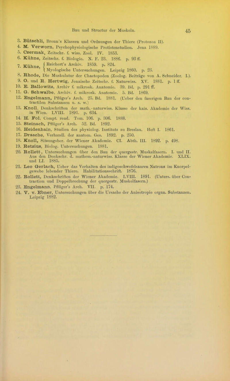 3. Bütschli, Bronn's Klassen und Ordnungen der Thiere (Protozoa II). 4. M. Verworn, Psychophysiologische Protistenstudien. Jena 1889. 5. Czermak, Zeitschr. f. wiss. Zeel. IV. 1853. 6. Kühne, Zeitschr. f. Biologie. N. F. 23. 1886. p. 93 ff. 7. Kühne i Reichert's Archiv. 1859. p. 824. ' \ Myologische Untersuchungen. Leipzig 1860. p. 23. 8. Rhode, Die Muskulatur der Chaetopoden (Zoolog. Beiträge von A. Schneider. I.). 9. O. und R. Hertwig, Jenaische Zeitschr. f. Naturvviss. XV. 1881. p. 1 ff. 10. E. Ballowitz, Archiv f. niikrosk. Anatomie. 39. Bd. p. 291 ff. 11. G. Schwalbe, Archiv, f. mikrosk. Anatomie. 5. Bd. 1869. 12. Engelmann, Pfiüger's Arch. 25. Bd. 1881. (üeber den faserigen Bau der con- tractilen Substanzen u. s. w.) 13. Knoll, Denkschriften der math.-naturwiss. Klasse der kais. Akademie der Wiss. in Wien. LVIII. 1891. p. 634. 14. H. Fol, Compt. rend. Tom. 106. p. 306. 1888. 15. Steinach, Pflüger's Arch. 52. Bd. 1892. 16. Heidenhain, Studien des physiolog. Instituts zu Breslau. Heft I. 1861. 17. Dräsche, Verhandl. der anatoni. Ges. 1892. p. 250. 18. Knoll, Sitzinig.sber. der Wiener Akademie. CI. Abth. III. 1892. p. 498. 19. Retzius, Biolog. Untersuchungen. 1881. 20. RoUett, Untersuchungen über den Bau der quergestr. Muskelfasern. I. und II. Aus den Deiikschr. d. nuithem.-naturwiss. Klasse der Wiener Akademie. XLIX. und LI. 1885. 21. Leo Gerlach, Ueber das Verhalten des indigoschwefelsauren Natrons im Knorpel- gewebe lebender Thiere. Habilitationsschrift. 1876. 22. Rollett, Denkschriften der Wiener Akademie. LVIII. 1891. (Unters, über Con- traction und Doppelbrechung der quergestr. Muskelfasern.) 23. Engelmann, Pflüger's Arch. VII. p. 174. 24. V. V. Ebner, Untersuchungen über die Ui'sache der Anisotropie organ. Substanzen. Leipzig 1882.