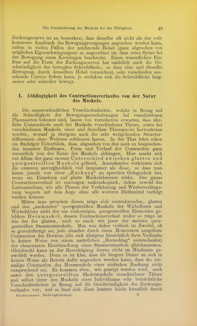 Zuckungscurve ist zu bemerken, dass dieselbe oft nicht als der voll- kommene Ausdruck des Bewegungsvorganges angesehen werden kann, indem in vielen Fällen der zeichnende Hebel (ganz abgesehen von möglichen Eigenschwingungen) so angeordnet ist, dass seine Spitze bei der Bewegung einen Kreisbogen beschreibt. Einen wesentlichen Ein- fluss avif die Form der Zuckungscurven hat natürlich auch die Ge- schwindigkeit der bewegten SchreibHiiche, so dass eine und dieselbe Bewegung, durch denselben Hebel verzeichnet, sehr verschieden aus- sehende Curven liefern kann, je nachdem sich die Schreibfläche lang- samer oder schneller bcAvegt. I. Abhängigkeit des ContraetionsYerlaufes von der Natur des Muskels. Die ausserordentlichen Verschiedenheiten, welche in Bezug auf die Schnelligkeit der Bewegungserscheinungen bei verschiedenen Plasmaarten bekannt sind, lassen von vorneherein erwarten, dass ähn- liche Unterschiede auch bei Muskeln verschiedener Thiere, sowie bei verschiedenen Muskeln einer und derselben Thierspecies hervortreten werden, worauf ja übrigens auch die sehr weitgehenden Structur- differenzen ohne Weiteres schliessen lassen. In der That lehrt schon ein flüchtiger Ueberblick, dass, abgesehen von den noch zu besprechen- den äusseren Einflüssen, Form und Verlauf der Contraction ganz wesentlich von der Natur des Muskels abhängen. Hier macht sich vor Allem der ganz enorme Unterschied zwischen glatten und quergestreiften Muskeln geltend. Ausnahmslos verkürzen sich die ersteren unvergleichlich viel langsamer als diese, so dass man kaum jemals von einer „Zuckung zu sprechen Gelegenheit hat, wenn ein Einzelreiz auf glatte Muskelelemente wirkt. Der ganze Contractionsverlauf ist sozusagen makroskopisch, indem sowohl das Latenzstadium, wie alle Phasen der Verkürzung und Wiederverlänge- rung bequem mit dem Auge ohne alle weiteren Hülfsmittel verfolgt werden können. Mitten inne zwischen diesen träge sich contrahirenden, glatten und den „zuckenden quergestreiften Muskeln der Wirbellosen und Wirbelthiere steht der aus einkernigen, quergestreiften Elementen ge- bildete Herzmuskel, dessen Contractionsverlauf weder so träge ist wie der der glatten, noch so rasch wie jener der meisten quer- gestreiften Stammesmuskeln. Man war daher vielfach im Zweifel, ob es gerechtfertigt sei, jede einzelne durch einen Momentreiz ausgelöste Contraction des Herzens (die sich übrigens hinsichtlich ihres Verlaufes in keiner Weise von einem natürlichen „Herzschlag unterscheidet) der elementaren Einzelzuckung eines Stammesmuskels gleichzusetzen. Gleichwohl kann an der Berechtigung hierzu nicht im Mindesten ge- zweifelt werden. Denn es ist klar, dass die längere Dauer an sich in keiner Weise als Beweis dafür angesehen werden kann, dass die ein- malige Contraction des Herzmuskels einer einfachen Zuckung nicht entsprechend sei. Es kommen eben, wie gezeigt werden wird, auch unter den quergestreiften Skeletmuskeln verschiedener Thiere und selbst unter den Muskeln eines Individuums sehr beträchtliche Verschiedenheiten in Bezug auf die Geschwindigkeit des Zuckungs- verlaufes vor, und es lässt sich diese letztere leicht künstlich durch Biedermann, Elektrophysiologie. 4