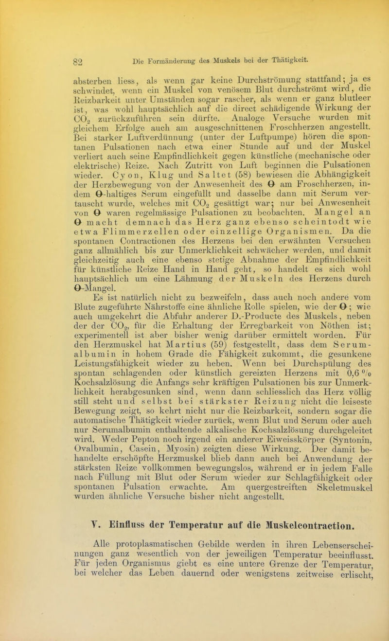 absterben Hess, als wenn gar keine Durchströmung stattfand; ja es schwindet, wenn ein Muskel von venösem Blut durchströmt wird, die Keizbarkeit unter Umständen sogar rascher, als wenn er ganz blutleer ist, was wohl hauptsächlich auf die direct schädigende Wirkung der CO2 zurückzuführen sein dürfte. Analoge Versuche wurden mit gleichem Erfolge auch am ausgeschnittenen Froschherzen angestellt. Bei starker Luftverdünnung (unter der Luftpumpe) hören die spon- tanen Pulsationen nach etwa einer Stunde auf und der Muskel verliert auch seine Empfindlichkeit gegen künstliche (mechanische oder elektrische) Reize. Nach Zutritt von Luft beginnen die Pulsationen wieder. Cyon, Klug und Salt et (58) bewiesen die Abhängigkeit der Herzbewegung von der Anwesenheit des 0 am Froschherzen, in- dem O-haltiges Serum eingefüllt und dasselbe dann mit Serum ver- tauscht wurde, Avelches mit CO2 gesättigt Avar; nur bei Anwesenheit von ö waren regelmässige Pulsationen zu beobachten. Mangel an O macht demnach das Herz ganz ebenso scheintodt wie etwa Flimmerzellen oder einzellige Organismen. Da die spontanen Contractionen des Herzens bei den erwähnten Versuchen ganz allmählich bis zur Unmerklichkeit schwächer Averden, und damit gleichzeitig auch eine ebenso stetige Abnahme der Empfindlichkeit für künstliche Reize Hand in Hand geht, so handelt es sich wohl hauptsächlich um eine Lähmung der Muskeln des Herzens durch O-Mangel. Es ist natürlich nicht zu bezweifeln, dass auch noch andere vom Blute zugeführte Nährstoffe eine ähnliche Rolle spielen, wie der O •, wie auch umgekehrt die Abfuhr anderer D.-Producte des Muskels, neben der der COg, für die Erhaltung der Erregbarkeit von Nöthen ist; experimentell ist aber bisher Avenig darüber ermittelt worden. Für den Herzmuskel hat Martins (59) festgestellt, dass dem Serum- albumin in hohem Grade die Fähigkeit zukommt, die gesunkene Leistungsfähigkeit wieder zu heben. Wenn bei Durchspülung des spontan schlagenden oder künstlich gereizten Herzens mit 0,6 0 Kochsalzlösung die Anfangs sehr kräftigen Pulsationen bis zur Unmerk- lichkeit herabgesunken sind, Avenn dann schliesslich das Herz völlig still steht und selbst bei stärkster Reizung nicht die leiseste Bewegung zeigt, so kehrt nicht nur die Reizbarkeit, sondern sogar die automatische Thätigkeit Avieder zurück, Avenn Blut und Serum oder auch nur Serumalbumin enthaltende alkalische Kochsalzlösung durchgeleitet Avird. Weder Pepton noch irgend ein anderer EiAA^eisskörper (Syntonin, Ovalbumin, Casein, Myosin) zeigten diese Wirkung. Der damit be- handelte erschöpfte Herzmuskel blieb dann auch bei AuAA^endung der stärksten Reize vollkommen bcAvegungslos, Avährend er in jedem Falle nach Füllung mit Blut oder Serum AA'ieder zur Schlagfähigkeit oder spontanen Pulsation erwachte. Am quergestreiften Skeletmuskel wurden ähnliche Versuche bisher nicht angestellt, Y. Einfluss der Temperatur auf die Muskelcontraction. Alle protoplasmatischen Gebilde Averden in ihren Lebenserschei- nungen ganz wesentlich von der jcAveiligen Temperatur beeinflusst. Für jeden Organismus giebt es eine untere Grenze der Temperatur, bei Avelcher das Leben dauernd oder Avenigstens zeitAveise erlischt,
