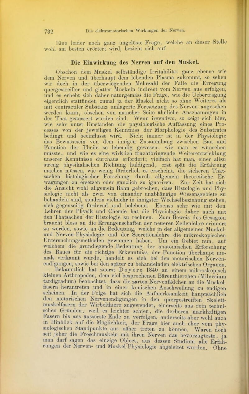 Eine leider noch ganz ungelöste Frage, welche an dieser Stelle wohl am besten erörtert wird, bezieht sich auf Die Einwirkung des Nerven auf den Muskel. Obschon dem Muskel selbständige Irritabilitcät ganz ebenso wie dem Nerven und überhaupt dem lebenden Plasma zukommt, so sehen wir doch in der überwiegenden Mehrzahl der Fälle die Erregung- quergestreifter und glatter Muskeln indirect vom Nerven aus erfolgen, und es erhebt sich daher naturgemäss die Frage, wie die Uebertragung eigentlich stattfindet, zumal ja der Muskel nicht so ohne Weiteres als mit contractiler Substanz umlagerte Fortsetzung des Nerven angesehen werden kann, obschon von mancher Seite ähnliche Anschauungen in der That geäussert worden sind. Wenn irgendwo, so zeigt sich hier, wie sehr unter Umständen die physiologische Auffassung eines Pro- cesses von der jeweiligen Kenntnis» der Morphologie des Substrates bedingt und beeinflusst wird. Nicht immer ist in der Physiologie das Bewusstsein von dem innigen Zusammhang zwischen Bau und Function der Theile so lebendig gewesen, wie man es wünschen müsste, und wie es eine wirklich fruchtbringende Weiterentwicklung unserer Kenntnisse durchaus erfordert; vielfach hat man, einer allzu streng physikalischen Richtung huldigend, erst spät die Erfahrung machen müssen, wie wenig förderlich es erscheint, die sicheren That- sachen histologischer Forschung durch allgemein - theoretische Er- wägungen zu ersetzen oder gänzlich zu ignoriren. Zur Zeit hat sich die Ansicht wohl allgemein Bahn gebrochen, dass Histologie und Phy- siologie nicht als zwei von einander unabhängige Wissensgebiete zu behandeln sind, sondern vielmehr in innigster Wechselbeziehung stehen, sich gegenseitig fördernd und belebend. Ebenso sehr wie mit den Lehren der Physik und Chemie hat die Physiologie daher auch mit den Thatsachen der Histologie zu rechnen. Zum Beweis des Gesagten braucht bloss an die Errungenschaften der neueren Zellenlehre erinnert zu werden, sowie an die Bedeutung, welche in der allgemeinen Muskel- und Nerven-Physiologie und der Secretionslehre die mikroskopischen Untersuchungsmethoden gewonnen haben. Um ein Gebiet nun, auf welchem die grundlegende Bedeutung der anatomischen Erforschung des Baues für die richtige Erkenntniss der Function überhaupt nie- mals verkannt wurde, handelt es sich bei den motorischen Nerven- endigungen, sowie bei den später zu behandelnden elektrischen Organen. Bekanntlich hat zuerst Doyere 1840 an einem mikroskopisch kleinen Arthropoden, dem viel besprochenen Bärenthierchen (Milnesium tardigradum) beobachtet, dass die zarten Nervenfädchen an die Muskel- fasern herantreten und in einer konischen Anschwellung zu endigen scheinen. In der Folge hat sich die Aufmerksamkeit hauptsächlich den motorischen Nervenendigungen in den quergestreiften Skelett- muskelfasern der Wirbelthiere zugewendet, einerseits aus rein techni- schen Gründen, weil es leichter schien, die derberen markhaltigen Fasern bis ans äusserste Ende zu verfolgen, anderseits aber wohl auch in Hinblick auf die Möglichkeit, der Frage hier auch eher vom phy- siologischen Standpunkte aus näher treten zu können. W\aren doch seit jeher die Froschmuskeln mit ihren Nerven das bevorzugteste, ja man darf sagen das einzige Object, aus dessen Studium alle Erfah- rungen der Nerven- und Muskel-Physiologie abgeleitet wurden. Ohne