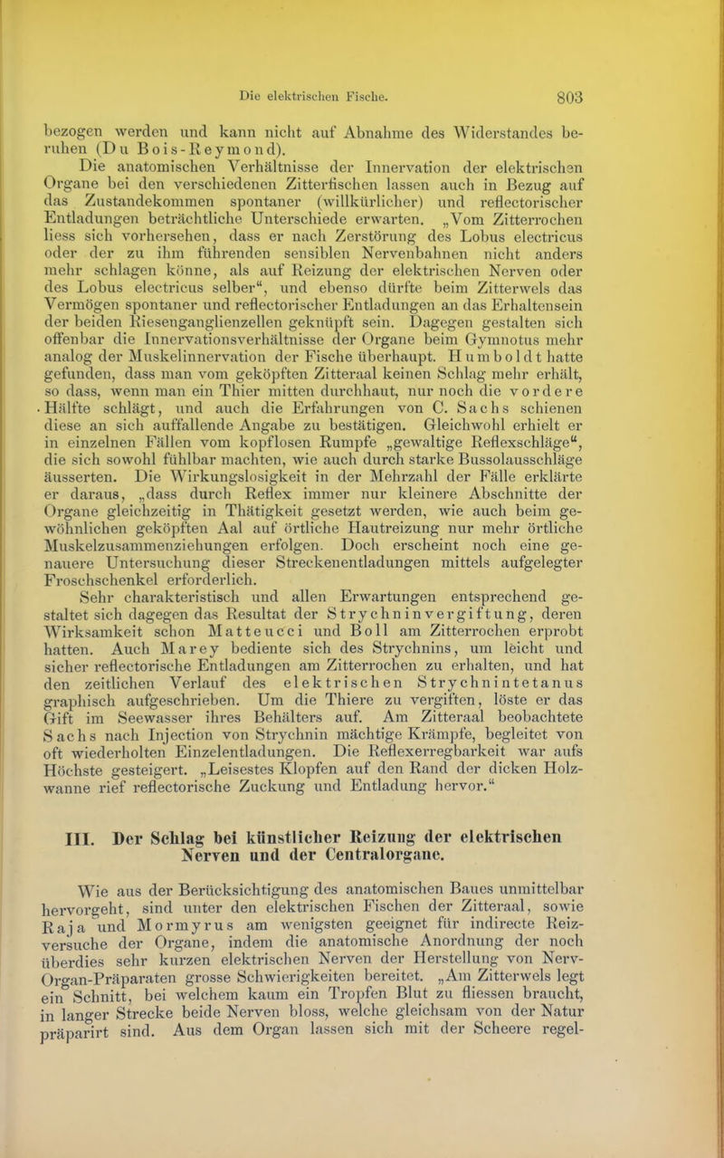 bezogen werden und kann nicht cauf Abnahme des Widerstandes be- ruhen (Du Bois-Reyraond). Die anatomischen Verhältnisse der Innervation der elektrischen Organe bei den verschiedenen Zittertischen lassen auch in Bezug auf das Zustandekommen spontaner (willkürlicher) und reflectorischer Entladungen beträchtliche Unterschiede erwarten. „Vom Zitterrochen Hess sich vorhersehen, dass er nach Zerstörung des Lobus electricus oder der zu ihm führenden sensiblen Nervenbahnen nicht anders mehr schlagen könne, als auf Reizung der elektrischen Nerven oder des Lobus electricus selber, und ebenso dürfte beim Zitterwels das Vermögen spontaner und reflectorischer Entladungen an das Erhaltensein der beiden Riesenganglienzellen geknüpft sein. Dagegen gestalten sich offenbar die Innervationsverhältnisse der Organe beim Gymnotus mehr analog der Muskelinnervation der Fische überhaupt. Humboldt hatte gefunden, dass man vom geköpften Zitteraal keinen Schlag mehr erhält, so dass, wenn man ein Thier mitten durchhaut, nur noch die vordere Hälfte schlägt, und auch die Erfahrungen von C. Sachs schienen diese an sich auffallende Angabe zu bestätigen. Gleichwohl erhielt er in einzelnen Fällen vom kopflosen Rumpfe „gewaltige Reflexschläge, die sich sowohl fühlbar machten, wie auch durch starke Bussolausschläge äusserten. Die Wirkungslosigkeit in der Mehrzahl der Fälle erklärte er daraus, „dass durch Reflex immer nur kleinere Abschnitte der Organe gleichzeitig in Thätigkeit gesetzt werden, wie auch beim ge- wöhnlichen geköpften Aal auf örtliche Hautreizung nur mehr örtliche Mviskelzusammenziehungen erfolgen. Doch erscheint noch eine ge- nauere Untersuchung dieser Streckenentladungen mittels aufgelegter Froschschenkel erforderlich. Sehr charakteristisch und allen Erwartungen entsprechend ge- staltet sich dagegen das Resultat der Strychninvergiftung, deren W^irksamkeit schon M a 11 e u c c i und Boll am Zitterrochen erprobt hatten. Auch Marey bediente sich des Strychnins, um leicht und sicher reflectorische Entladungen am Zitterrochen zu erhalten, und hat den zeitlichen Verlauf des elektrischen Strychnintetanus graphisch aufgeschrieben. Um die Thiere zu vergiften, löste er das Gift im Seewasser ihres Behälters auf. Am Zitteraal beobachtete Sachs nach Injection von Strychnin mächtige Krämpfe, begleitet von oft wiederholten Einzelentladungen. Die Reflexerregbarkeit war aufs Höchste gesteigert. „Leisestes Klopfen auf den Rand der dicken Holz- wanne rief reflectorische Zuckung und Entladung hervor. III. Der Schlag bei künstlicher Reizung der elektrischen Nerren und der Centralorgane. Wie aus der Berücksichtigung des anatomischen Baues unmittelbar hervorgeht, sind unter den elektrischen Fischen der Zitteraal, sowie Raja und Mormyrus am wenigsten geeignet für indirecte Reiz- versuche der Organe, indem die anatomische Anordnung der noch überdies sehr kurzen elektrischen Nerven der Herstellung von Nerv- Organ-Präparaten grosse Schwierigkeiten bereitet. „Am Zitterwels legt ein Schnitt, bei welchem kaum ein Tropfen Blut zu fliessen braucht, in langer Strecke beide Nerven bloss, welche gleichsam von der Natur präparirt sind. Aus dem Organ lassen sich mit der Scheere regel-