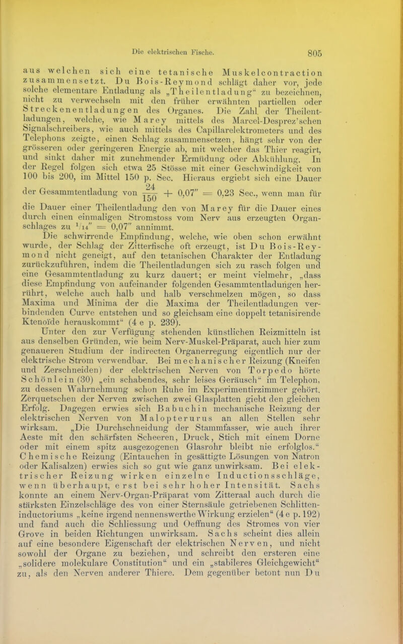 aus welchen sich eine tetcanische Muskelcontraction zusammensetzt. Du Bois-Reymond schlägt daher vor, jede solche elementare Entladung als „Theilentladung zu bezeichnen, nicht zu verwechsehi mit den früher erwähnten partiellen oder Streckenentladungen des Organes. Die Zahl der Theilent- ladungen, welche, wie Marey mittels des Marcel-Desprez'sehen Signalschreibers, wie auch mittels des Capillarelektrometers und des Telephons zeigte, einen Schlag zusammensetzen, hängt sehr von der grösseren oder geringeren Energie ab, mit welcher das Thier reagirt, und sinkt daher mit zunehmender Ermüdung oder Abkühlung. In der Regel folgen sich etAva 25 Stösse mit einer Geschwindigkeit von 100 bis 200, im Mittel 150 p. See. Hieraus ergiebt sich eine Dauer 24 der Gesammtentladung von ^ + 0,07 = 0,23 See, wenn man für die Dauer einer Theilentladung den von Marey für die Dauer eines durch einen einmaligen Stromstoss vom Nerv aus erzeugten Organ- schlages zu ^l4 = 0,07 annimmt. Die schwirrende Empfindung, welche, wie oben schon erwähnt wurde, der Schlag der Zitterhsche oft erzeugt, ist Du Bois-Rey- mond nicht geneigt, auf den tetanischen Charakter der Entladung zurückzuführen, indem die Theilentladungen sich zu rasch folgen und eine Gesammtentladung zu kurz dauert; er meint vielmehr, „dass diese Empfindung von aufeinander folgenden Gesammtentladungen her- rührt, welche auch halb und halb verschmelzen mögen, so dass Maxima und Miniraa der die Maxima der Theilentladungen ver- bindenden Curve entstehen und so gleichsam eine doppelt tetanisirende Ktenoide herauskommt'' (4 e p. 239). Unter den zur Verfügung stehenden künstlichen Reizmitteln ist aus denselben Gründen, wie beim Nerv-Muskel-Präparat, auch hier zum genaueren Studium der indirecten Organerregung eigentlich nur der elektrische Strom verwendbar. Bei mechanischer Reizung (Kneifen und Zerschneiden) der elektrischen Nerven von Torpedo hörte Schönlein (30) „ein schabendes, sehr leises Geräusch im Telephon, zu dessen Wahrnehmung schon Ruhe im Experimentirzimmer gehört. Zerquetschen der Nerven zwischen zwei Glasplatten giebt den gleichen Erfolg. Dagegen erwies sich Ba buchin mechanische Reizung der elektrischen Nerven von Malopterurus an allen Stellen sehr Avirksam. „Die Durchschneidung der Stammfasser, wie auch ihrer Aeste mit den schärfsten Scheeren, Druck, Stich mit einem Dorne oder mit einem spitz ausgezogenen Glasrohr bleibt nie erfolglos. Chemische Reizung (Eintauchen in gesättigte Lösungen von Natron oder Kalisalzen) erwies sich so gut wie ganz unwirksam. Bei elek- trischer Reizung wirken einzelne Inductionsschläge, wenn ü b e r h a u ]) t, erst bei sehr hoher Intensität. Sachs konnte an einem Nerv-Organ-Präparat vom Zitteraal auch durch die stärksten Einzelschläge des von einer Sternsäule getriebenen Schlitten- inductoriums „keine irgend nennenswerthe Wirkung erzielen (4e p. 192) und fand auch die Schliessung und Oeffnung des Stromes von vier Grove in beiden Richtungen unwirksam. Sachs scheint dies allein auf eine besondere Eigenschaft der elektrischen Nerven, und nicht sowohl der Organe zu beziehen, und schreibt den ersteren eine .,solidere molekulare Constitution und ein „stabileres Gleichgewicht zu, als den Nerven anderer Thierc. Dem gegenüber betont nun Du