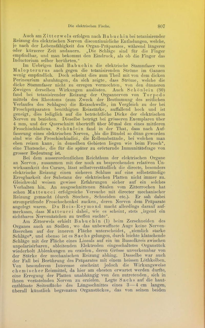 Auch am Z i 11 e r w e 1 s erfolgen nach B a b u c h i n bei tetanisirender Reizung des elektrischen Nerven discontinuirliche Entladungen, welche, je nach der Lebensfähigkeit des Organ-Präparates, während längerer oder kürzerer Zeit andauern. „Die Schläge sind für die Finger empiindbar, und man bekommt den Eindruck, als ob die Finger das Inductorium selber berührten. Im Uebrigen fand B a b u c h i n die elektrische Staramfaser von Malopterurus auch gegen die tetanisirenden Ströme im Ganzen wenig emptindlich. Doch scheint dies zum Theil mit von dem dicken Perineurium abzuhängen, da sich zeigte, dass Ströme, welche die dicke Stammfaser nicht zu erregen vermochten, von den dünneren Zweigen derselben Wirkungen auslösten. Auch Schönlein (30) fand bei tetanisirender Reizung der Organnerven von Torpedo mittels des Rheotoms (zum Zweck der Bestimmung des zeitlichen Verlaufes des Schlages) die Reizschwelle, im Vergleich zu der bei Froschpräparaten benöthigten Reizstärke, auffallend hoch und ist geneigt, dies lediglich auf die beträchtliche Dicke der elektrischen Nerven zu beziehen. Dieselbe beträgt bei grösseren Exemplaren über 4 mm, und der Querschnitt übertrifft über 50 mal den eines mittleren Froschischiadicus. Schönlein fand in der That, dass nach Auf- faserung eines elektrischen Nerven, „bis die Bündel so dünn geworden sind wie die Froschischiadici, die Rollenabstände, bei welchen man eben reizen kann, in denselben Gebieten liegen wie beim Frosch, eine Thatsache, die für die später zu erörternde Immunitätsfrage von grosser Bedeutung ist. Bei dem ausserordentlichen Reichthum der elektrischen Organe an Nerven, zusammen mit der noch zu besprechenden relativen Un- wirksamkeit des Curare, lässt selbstverständlich die directe, besonders elektrische Reizung einen sicheren Schluss auf eine selbstständige Erregbarkeit der Substanz der elektrischen Platten nicht immer zu. Gleichwohl weisen gewisse Erfahrungen sicher auf ein solches Verhalten hin. An ausgeschnittenen Säulen vom Zitterrochen hat schon Matteucci erfolgreiche Versuche mit directer mechanischer Reizung gemacht (durch Stechen, Schneiden etc.). Er sah dabei stromprüfende Froschschenkel zucken, deren Nerven dem Präparate angelegt waren. Du Bois-Reymond macht allerdings darauf auf- merksam, dass Matteucci dabei, wie es scheint, stets „irgend ein sichtbares Nervenästchen zu treffen suchte. Am Zitterwels erhielt Babuchin (1) beim Zerschneiden des Organes auch an Stellen, wo das unbewaffnete Auge keine Nerven- fäserchen auf der inneren Fläche unterscheidet, „ziemlich starke Schläge, und ebenso ist es Sachs gelungen, durch leichte klatschende Schläge mit der Fläche eines Lineals auf ein im Bussolkreis zwischen unpolarisirbaren, ableitenden Elektroden eingeschaltetes Organstück wiederholt Ablenkungen zu erzielen, deren Grösse unverkennbar von der Stärke der mechanischen Reizung abhing. Dasselbe war auch der Fall bei Berührung des Präparates mit einem heissen Löthkolben. Von besonderem Interesse erscheint jedoch die Wirkungsweise chemischer Reizmittel, da hier am ehesten erwartet werden durfte, eine Erregung der Platten unabhängig von den zutretenden, sich in ihnen verästelnden Nerven zu erzielen. Legte Sachs auf die haut- entblösste Seitenfläche des Längsschnittes eines 3 — 4 cm langen, überall künstlich begrenzten Organstückes, das von seinen beiden