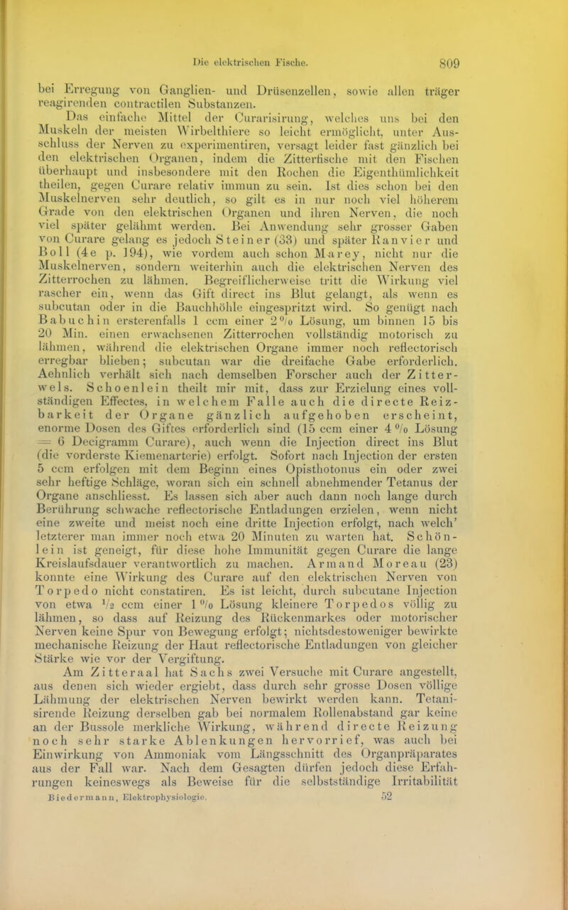 bei Errc'^ung von Ganglien- und Drüsenzellen, sowie allen träger reagirenden contractilen Substanzen. Das einfache Mittel der Curarisirung, welches un^ bei den Muskeln der meisten Wirbelthiere so leicht ermöglicht, unter Aus- schluss der Nerven zu cxperimentiren, versagt leider fast gänzlich bei den elektrischen Organen, indem die Zittertische mit den Fischen überhaupt und insbesondere mit den Rochen die Eigenthümlichkeit theilen, gegen Curare relativ immun zu sein. Ist dies schon bei den Muskelnerven sehr deutlich, so gilt es in nur noch viel höherem Grade von den elektrischen Organen und ihren Nerven, die noch viel später gelähmt werden. Bei Anwendung sehr grosser Gaben von Curare gelang es jedoch S te i n er (38) und später Ran vi e r und Boll (4e p. 194), wie vordem auch schon Marey, nicht nur die Muskelnerven, sondern Aveiterhin auch die elektrisclien Nerven des Zitterrochen zu lähmen. Begreiflicherweise tritt die Wirkung viel rascher ein, wenn das Gift direct ins Blut gelangt, als wenn es subcutan oder in die Bauchhöhle eingespritzt wird. So genügt nach Babuchin ersterenfalls 1 ccm einer 2*^/0 Lösung, um binnen 15 bis 20 Min. einen erwachsenen Zitterrochen vollständig motorisch zu lähmen, während die elektrischen Organe immer noch reflectorisch erregbar blieben; subcutan war die dreifache Gabe erforderlich. Aehnlich verhält sich nach demselben Forscher auch der Zitter- wels. Schoenlein theilt mir mit, dass zur Erzielung eines voll- ständigen Effectes, in welchem Falle auch die directe Reiz- barkeit der Organe gänzlich aufgehoben erscheint, enorme Dosen des Giftes erforderlich sind (15 ccm einer 4*^/0 Lösung — G Decigramm Curare), auch wenn die Injection direct ins Blut (die vorderste Kiemenarterie) erfolgt. Sofort nach Injection der ersten 5 ccm erfolgen mit dem Beginn eines Opisthotonus ein oder zwei sehr heftige Schläge, woran sich ein schnell abnehmender Tetanus der Organe anschliesst. Es lassen sich aber auch dann noch lange durch Berührung schwache reflectorische Entladungen erzielen, wenn nicht eine zweite und nieist noch eine dritte Lijection erfolgt, nach welch' letzterer man immer noch etwa 20 Minuten zu warten hat. Schön- lein ist geneigt, für diese hohe Immunität gegen Curare die lange Kreislaufsdauer verantwortlich zu machen. Armand Moreau (23) konnte eine Wirkung des Curare auf den elektrischen Nerven von Torpedo nicht constatiren. Es ist leicht, durch subcutane Injection von etwa V2 ccm einer 1 /o Lösung kleinere Torpedos völlig zu lähmen, so dass auf Reizung des Rückenmarkes oder motorischer Nerven keine Spur von Bewegung erfolgt; nichtsdestoweniger bewirkte mechanische Reizung der Haut reflectorische Entladungen von gleicher Stärke wie vor der Vergiftung. Am Zitteraal hat Sachs zwei Versuche mit Curare angestellt, aus denen sich wieder ergiebt, dass durch sehr grosse Dosen völlige Lähmung der elektrischen Nerven bewirkt werden kann. Tetani- sirende Reizung derselben gab bei normalem Rollenabstand gar keine an der Bussole merkliche Wirkung, während directe Reizung noch sehr starke Ablenkungen hervorrief, was auch bei Einwirkung von Ammoniak vom Längsschnitt des (Jrganpräparates aus der Fall war. Nach dem Gesagten dürfen jedoch diese Erfali- rungen keineswegs als Beweise für die selbstständige Irritabilität Bieder manu, Elektrophysiologie. 52