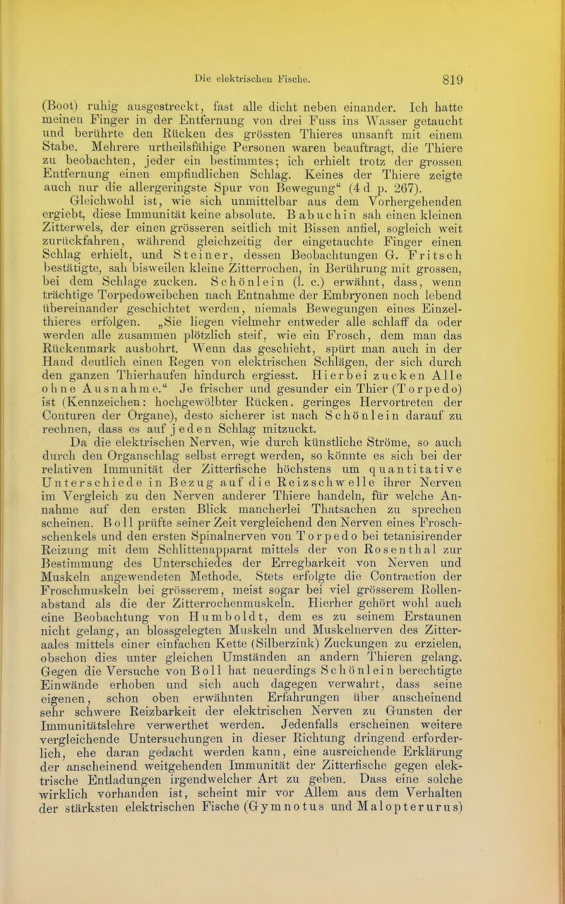 (Boot) ruhig ausgestreckt, fast alle dicht neben einander. Ich hatte meinen Finger in der Entfernung von drei Fuss ins Wasser getaucht und berührte den Rücken des grössten Thieres unsanft mit einem Stabe, Mehrere urtheilsfahige Personen waren beauftragt, die Thiers zu beobachten, jeder ein bestimmtes; ich erhielt trotz der grossen Entfernung einen empfindlichen Schlag. Keines der Thiere zeigte auch nur die allergeringste Spur von Bewegung (4 d p. 267). Gleichwohl ist, wie sich unmittelbar aus dem Vorhergehenden ergiebt, diese Immunität keine absolute. B abuchin sah einen kleinen Zitterwels, der einen grösseren seitlich mit Bissen anfiel, sogleich weit zurückfahren, während gleichzeitig der eingetauchte Finger einen Schlag erhielt, und Steiner, dessen Beobachtungen G. Fritsch bestätigte, sah bisweilen kleine Zitterrochen, in Berührung mit grossen, bei dem Schlage zucken. S c h ö n 1 e i n (1. c.) erwähnt, dass, wenn trächtige Torpedoweibchen nach Entnahme der Embryonen noch lebend übereinander geschichtet werden, niemals Bewegungen eines Einzel- thieres erfolgen. „Sie liegen vielmehr entweder alle schlaff da oder werden alle zusammen plötzlich steif, wie ein Frosch, dem man das Rückenmark ausbohrt. Wenn das geschieht, spürt man auch in der Hand deutlich einen Regen von elektrischen Schlägen, der sich durch den ganzen Thierhaufen hindurch ergiesst. Hierbei zucken Alle 0 h n e Aus nahm e. Je frischer und gesunder ein Thier (Torpedo) ist (Kennzeichen: hochgewölbter Rücken, geringes Hervortreten der Conturen der Organe), desto sicherer ist nach Schönlein darauf zu rechnen, dass es auf jeden Schlag mitzuckt. Da die elektrischen Nerven, wie durch künstliche Ströme, so auch durch den Organschlag selbst erregt werden, so könnte es sich bei der relativen Immunität der Zitterfische höchstens um quantitative Unterschiede in Bezug auf die Reizschwelle ihrer Nerven im Vergleich zu den Nerven anderer Thiere handeln, für welche An- nahme auf den ersten Blick mancherlei Thatsachen zu sprechen scheinen. Boll prüfte seiner Zeit vergleichend den Nerven eines Frosch- schenkels und den ersten Spinalnerven von Torpedo bei tetanisirender Reizung mit dem Schlittenapparat mittels der von Rosenthal zur Bestimmung des Unterschiedes der Erregbarkeit von Nerven und Muskeln angewendeten Methode. Stets erfolgte die Contraction der Froschmuskeln bei grösserem, meist sogar bei viel grösserem Rollen- abstand als die der Zitterrochenmuskeln. Hierher gehört wohl auch eine Beobachtung von Humboldt, dem es zu seinem Erstaunen nicht gelang, an blossgelegten Muskeln und Muskelnerven des Zitter- aales mittels einer einfachen Kette (Silberzink) Zuckungen zu erzielen, obschon dies unter gleichen Umständen an andern Thieren gelang. Gegen die Versuche von Boll hat neuerdings Schönlein berechtigte Einwände erhoben und sich auch dagegen verwahrt, dass seine eigenen, schon oben erwähnten Erfahrungen über anscheinend sehr schwere Reizbarkeit der elektrischen Nerven zu Gunsten der Immunitätslehre verwerthet werden. Jedenfalls erscheinen weitere vergleichende Untersuchungen in dieser Richtung dringend erforder- lich, ehe daran gedacht werden kann, eine ausreichende Erklärung der anscheinend weitgehenden Immunität der Zitterfische gegen elek- trische Entladungen irgendwelcher Art zu geben. Dass eine solche wirklich vorhanden ist, scheint mir vor Allem aus dem Verhalten der stärksten elektrischen Fische (Gymnotus und Malopterurus)