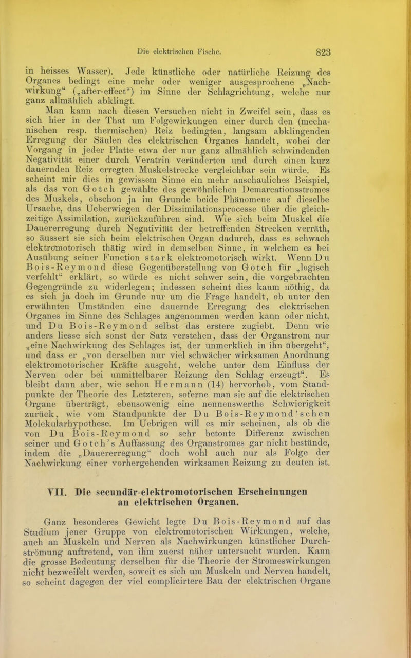 in heisses Wasser). Jede künstliche oder natürliche Reizung des Organes bedingt eine mehr oder weniger ausgesprochene „Nach- wirkung („after-effect) im Sinne der Schlagrichtung, welche nur ganz allmählich abklingt. Man kann nach diesen Versuchen nicht in Zweifel sein, dass es sich hier in der That um Folgewirkungen einer durch den (mecha- nischen resp. thermischen) Reiz bedingten, langsam abklingenden Erregung der Säulen des elektrischen Organes handelt, wobei der Vorgang in jeder Platte etwa der nur ganz allmählich schwindenden Negativität einer durch Veratrin veränderten und durch einen kurz dauernden Reiz erregten Muskelstrecke vergleichbar sein würde. Es scheint mir dies in gewissem Sinne ein mehr anschauliches Beispiel, als das von Gotch gewählte des gewöhnlichen Demarcationsstromes des Muskels, obschon ja im Grunde beide Phänomene auf dieselbe Ursache, das Ueberwiegen der Dissimilationsprocesse über die gleich- zeitige Assimilation, zurückzuführen sind. Wie sich beim Muskel die Dauererregung durch Negativität der betreffenden Strecken verräth, so äussert sie sich beim elektrisclien Organ dadurch, dass es schwach elektrcfmotorisch thätig wird in demselben Sinne, in welchem es bei Ausübung seiner Function stark elektromotorisch wirkt. Wenn Du Bois-Reymond diese Gegenüberstellung von Gotch für „logisch verfehlt erklärt, so würde es nicht schwer sein, die vorgebrachten Gegengründe zu widerlegen; indessen scheint dies kaum nöthig, da es sich ja doch im Grunde nur um die Frage handelt, ob unter den erwähnten Umständen eine dauernde Erregung des elektrischen Organes im Sinne des Schlages angenommen werden kann oder nicht, und Du Bois-Reymond selbst das erstere zugiebt. Denn wie anders Hesse sich sonst der Satz verstehen, dass der Organstrom nur „eine Nachwirkung des Schlages ist, der unmerklich in ihn übergeht, und dass er „von derselben nur viel schwächer wirksamen Anordnung elektromotorischer Kräfte ausgeht, welche unter dem Einfluss der Nerven oder bei unmittelbarer Reizung den Schlag erzeugt. Es bleibt dann aber, wie schon Hermann (14) hervorhob, vom Stand- punkte der Theorie des Letzteren, soferne man sie auf die elektrischen Organe überträgt, ebensowenig eine nennenswerthe Schwierigkeit zurück, wie vom Standpunkte der Du Bois-Reymond'schen Molekularhypothese. Im Uebrigen will es mir scheinen, als ob die von Du Bois-Reymond so sehr betonte Differenz zwischen seiner und Gotch's Auffassung des Organstromes gar nicht bestünde, indem die „Dauererregung doch wohl auch nur als Folge der Nachwirkung einer vorhergehenden wirksamen Reizung zu deuten ist. YII. Die secundär-elektromotorischen Erscheinungen an elektrischen Organen. Ganz besonderes Gewicht legte Du Bois-Reymond auf das Studium jener Gruppe von elektromotorischen Wirkungen, welche, auch an Muskeln und Nerven als Nachwirkungen künstlicher Durch- strömung auftretend, von ihm zuerst näher untersucht wurden. Kann die grosse Bedeutung derselben für die Theorie der Stromeswirkungen nicht bezweifelt werden, soweit es sich um Muskeln und Nerven handelt, so scheint dagegen der viel complicirtere Bau der elektrischen Organe
