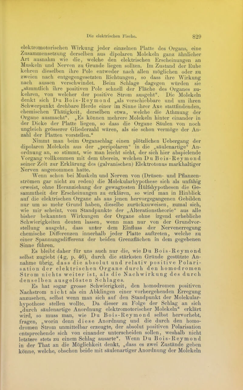elektromotorischen Wirkung jeder einzelnen Platte des Organs, eine Zusammensetzung derselben aus dipolaren Molekeln ganz ähnlicher Art ausnahm wie die, welche den elektrischen Erscheinungen an Muskeln und Nerven zu Grunde liegen sollten. Im Zustand der Ruhe kehren dieselben ihre Pole entweder nach allen möglichen oder zu zweien nach entgegengesetzten Richtungen, so dass ihre Wirkung nach aussen verschwindet. Beim Schlage dagegen würden sie „sämmtlich ihre positiven Pole schnell der Fläche des Urganes zu- kehren, von welcher der positive Strom ausgeht. Die Molekeln denkt sich Du Bois-Reymond „als verschiebbare und um ihren Schwerpunkt drehbare Herde einer im Sinne ihrer Axe stattfindenden, chemischen Thätigkeit, derselben etwa, welche die Athmung der Organe ausmacht. „Es können mehrere Molekeln hinter einander in der Dicke der Platte liegen, so dass die Organe Säulen von noch ungleich grösserer Gliederzahl wären, als sie schon vermöge der An- zahl der Platten vorstellen. Nimmt man beim Organschlag einen plötzlichen Uebergang der dipolaren Molekeln aus der „peripolaren in die „säulenartige An- ordnung an, so stimmt, wie man leicht sieht, der sich hier abspielende Vorgang vollkommen mit dem überein, welchen Du Bois-Reymond seiner Zeit zur Erklärung des (galvanischen) Elektrotonus markhaltiger Nerven angenommen hatte. Wenn schon bei Muskeln und Nerven von (Drüsen- und Pflanzen- strömen gar nicht zu reden) die Molekularhypothese sich als unfähig erweist, ohne Heranziehung der gewagtesten Hülfshypothesen die Ge- sammtheit der Erscheinungen zu erklären, so wird man in Hinblick auf die elektrischen Organe als aus jenen hervorgegangenen Gebilden nur um so mehr Grund haben, dieselbe zurückzuweisen, zumal sich, wie mir scheint, vom Standpunkte der „Alterationstheorie aus alle bisher bekannten Wirkungen der Organe ohne irgend erhebliche Schwierigkeiten deuten lassen, wenn man nur von der Grundvor- stellung ausgeht, dass unter dem Einfluss der Nervenerregung chemische Differenzen innerhalb jeder Platte auftreten, welche zu einer Spannungsdifl'erenz der beiden Grenzflächen in dem gegebenen Sinne führen. Es bleibt daher für uns auch nur die, wie Du Bois-Reymond selbst zugiebt (4g, p. 46), durch die stärksten Gründe gestützte An- nahme übrig, dass die absolut und relativ positive Polari- sation der elektrischen Organe durch den homodromen Strom nichts weiter ist, als die Nachwirkung des durch denselben ausgelösten Schlages. Es hat sogar grosse Schwierigkeit, den homodromen positiven Nachstrom nicht als ein Abklingen einer vorhergehenden Erregung anzusehen, selbst wenn man sich auf den Standpunkt der Molekular- hypothese stellen wollte. Da dieser zu Folge der Schlag an sich „durch säulenartige Anordnung elektromotorischer Molekeln erklärt wird, so muss man, wie Du Bois-Reymond selbst hervorhebt, fragen, „worin denn diese Anordnung und die durch den homo- dromen Strom unmittelbar erzeugte, der absolut positiven Polarisation entsprechende sich von einander unterscheiden sollen, weshalb nicht letztere stets zu einem Schlag ausarte. Wenn Du Bois-Reymond in der That an die Möglichkeit denkt, „dass es zwei Zustände geben könne, welche, obschon beide mit säulenartiger Anordnung der Molekeln