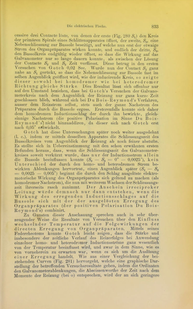 cessive drei Contacte löste, von denen der erste (Fig. 280 S^) den Kreis der primären Spirale eines Öchlittenapparates öffnet, der zweite, S2, eine Nebcnschliessung zur Bussole beseitigt, auf welche nun erst der etwaige Strom des Organpräparates wirken konnte, und endlich der dritte, S^, den Bussolkreis endgültig wieder öffnet, so dass die Wirkung auf das Galvanometer nur so lange dauern konnte, als zwischen der Lösung der Contacte S2 und S3 Zeit verfliesst. Diese betrug in den ersten Versuchen von Gotch 0,02 See. Wurde nun der Contact S2 ganz nahe an S-i gerückt, so dass die Nebenschliessung zur Bussole fast im selben Augenblick geöffnet wird, wie der inducirende Kreis, so zeigte dieser soAvohl bei hom od romer wie bei heterod romer Richtung gleiche Stärke. Dies Resultat lässt sich offenbar nur auf den Umstand beziehen, dass bei Gotch's Versuchen der Galvano- meterkreis nach dem Augenblick der Reizung nur ganz kurze Zeit geschlossen blieb, während sich bei Du B o i s - K e y m 0 n d's Verfahren, ausser dem Reizstrom selbst, stets auch der ganze Nachstrom des Präparates durch die Bussole ergoss. Ersterenfalls konnte sich daher dem homodromen Inductionsschlag der durch ihn bewirkte, gleich- sinnige Nachstrom (die positive Polarisation im Sinne Du Bois- Reymond's*^ nicht hinzuaddiren, da dieser sich nach Gotch erst nach 0,05 entwickelt. Gotch hat diese Untersuchungen später noch weiter ausgedehnt (l. c). indem er mittels desselben Apparates die Schliessungszeit des Bussolkreises vom Augenblick der Reizung ab noch feiner abstufte. Es stellte sich in Uebereinstimmung mit den schon erwähnten ersten Befunden heraus, dass, wenn die Schliessungszeit des Galvanometer- kreises soweit verkürzt wurde, dass n u r der Inductionsstrom allein die Bussole beeinflussen konnte {S2 — = 0 —■ 0,0025), kein Unterschied der durch den homo- und heterodromen Strom be- wirkten Ablenkungen hervortrat, einen Augenblick später (S2 — = 0,0025 — 0,005) beginnt die durch den Schlag ausgelöste elektro- motorische Wirkung des Organpräparates sich geltend zu machen (als homodromer Nachstrom), die nun mit weiterem Wachsen der Schliessungs- zeit ihrerseits rasch zunimmt. Der Anschein irreciproker Leitung würde demnach nur dann entstehen, wenn die Wirkung des erregenden Inductionsschlag es auf die Bussole sich mit der der ausgelösten Erregung des Organpräparates (der positiven Polarisation Du Bois- Reymond's) combinirt. Zu Gunsten dieser Anschauung sprechen auch in sehr über- zeugender Weise die Resultate von Versuchen über den Einfluss wechselnder Temperatur auf die Folgewirkungen der directen Erregung von Organpräparaten. Mittels seines Federrheotoms konnte Gotch leicht zeigen, dass die Stärke und insbesondere der zeitliche Verlauf des Reizerfolges bei Anwendung einzelner homo- und heterodromer Inductionsströme ganz w^esentlich von der Temperatur beeinflusst wird, und zwar in dem Sinne, wie es von vorneherein zu erwarten war, wenn es sich um die Auslösung einer Erregung handelt. Wie aus einer Vergleichung der bei- stehenden Curven (Fig. 281) hervorgeht, welche eine graphische Dar- stellung der betreffenden Versuchsresultate geben, indem die Ordinaten den Galvanometerablenkungen, die Abscissenwerthe der Zeit nach dem Momente der Reizung (bei 0) entsprechen, wird der an sich geringere