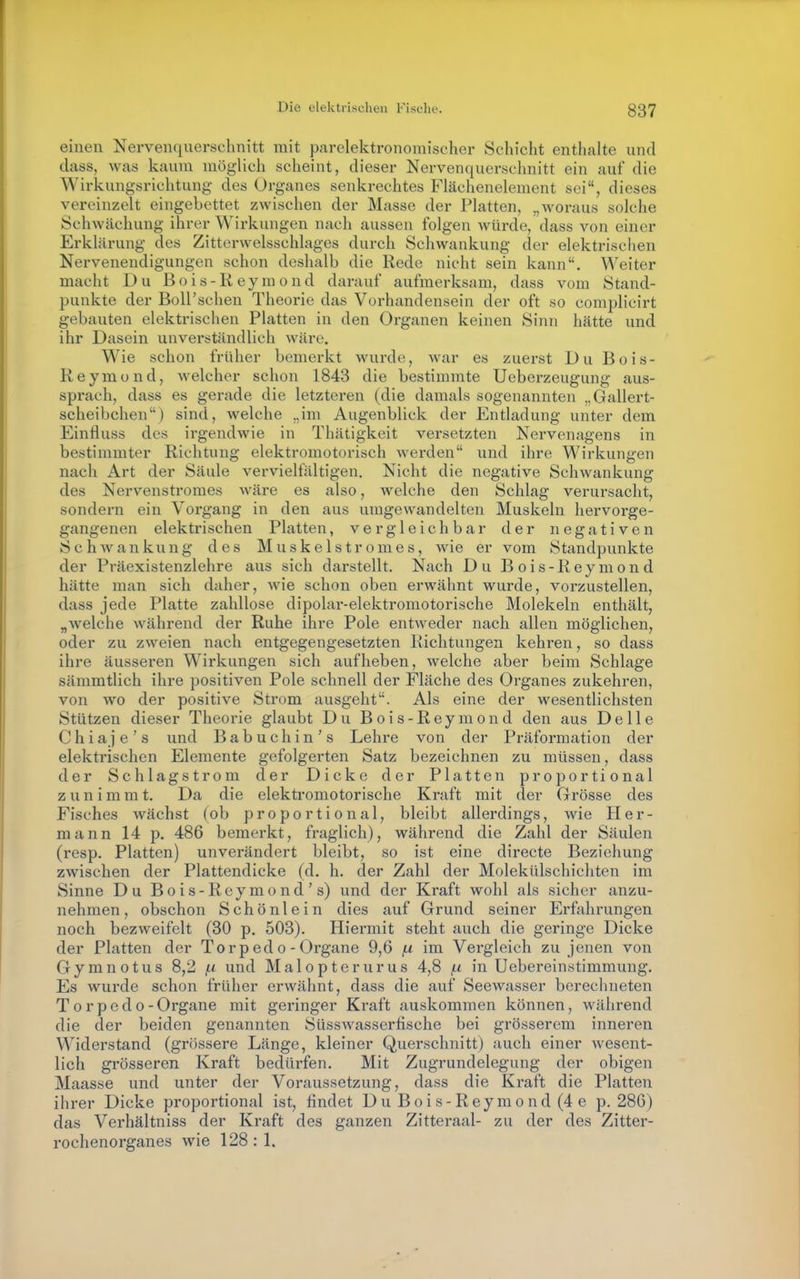 einen Nervenquerschnitt mit parelektronomischer Schicht enthcalte und dass, was kaum möglich scheint, dieser Nervenquerschnitt ein auf die Wirkungsrichtung des Organes senkrechtes Flächenelement sei, dieses vereinzelt eingebettet zwischen der Masse der Platten, „woraus solche Schwächung ihrer Wirkungen nach aussen folgen würde, dass von einer Erklärung des Zitterwelsschlages durch Schwankung der elektrischen Nervenendigungen schon deshalb die Rede nicht sein kann. Weiter macht Du Bois-Reyraond darauf aufmerksam, dass vom Stand- punkte der Boll'schen Theorie das Vorhandensein der oft so complicirt gebauten elektrischen Platten in den Organen keinen Sinn hätte und ihr Dasein unverständlich wäre. Wie schon früher bemerkt wurde, war es zuerst Du Bois- Reymond, welcher schon 1843 die bestimmte Ueberzeugung aus- sprach, dass es gerade die letzteren (die damals sogenannten „Gallert- scheibchen) sind, welche „im Augenblick der Entladung unter dem Einfluss des irgendwie in Thätigkeit versetzten Nervenagens in bestimmter Richtung elektromotorisch werden und ihre Wirkungen nach Art der Säule vervielfältigen. Nicht die negative Schwankung des Nervenstromes wäre es also, welche den Schlag verursacht, sondern ein Vorgang in den aus umgewandelten Muskeln hervorge- gangenen elektrischen Platten, vergleichbar der negativen SchAvankung des Muskelstromes, wie er vom Standpunkte der Präexistenzlehre aus sich darstellt. Nach Du Bois-Reymond hätte man sich daher, wie schon oben erwähnt wurde, vorzustellen, dass jede Platte zahllose dipolar-elektromotorische Molekeln enthält, „welche während der Ruhe ihre Pole entweder nach allen möglichen, oder zu zweien nach entgegengesetzten Richtungen kehren, so dass ihre äusseren Wirkungen sich aufheben, welche aber beim Schlage sämmtlich ihre positiven Pole schnell der Fläche des Organes zukehren, von wo der positive Strom ausgeht. Als eine der wesentlichsten Stützen dieser Theorie glaubt Du Bois-Reymond den aus Delle Chiaje's und Babuchin's Lehre von der Präformation der elektrischen Elemente gefolgerten Satz bezeichnen zu müssen, dass der Schlagstrom der Dicke der Platten proportional zunimmt. Da die elektromotorische Kraft mit der Grösse des Fisches wächst (ob proportional, bleibt allerdings, wie Her- mann 14 p. 486 bemerkt, fraglich), während die Zahl der Säulen (resp. Platten) unverändert bleibt, so ist eine directe Beziehung zwischen der Plattendicke (d. h. der Zahl der Molekülschichten im Sinne Du Bois-Reymond's) und der Kraft wohl als sicher anzu- nehmen, obschon Schönlein dies auf Grund seiner Erfahrungen noch bezweifelt (30 p. 503). Hiermit steht auch die geringe Dicke der Platten der To rp ed o - Organe 9,6 f.i im Vergleich zu jenen von Gymnotus 8,2 f.i und Malopterurus 4,8 /.i in Uebereinstimraung. Es wurde schon früher erwähnt, dass die auf Seewasser berechneten Torpedo- Organe mit geringer Kraft auskommen können, während die der beiden genannten Süsswassertische bei grösserem inneren Widerstand (grössere Länge, kleiner Querschnitt) auch einer wesent- lich grösseren Kraft bedürfen. Mit Zugrundelegung der obigen Maasse und unter der Voraussetzung, dass die Kraft die Platten ihrer Dicke proportional ist, findet Du Bois-Reymond (4 e p. 286) das Verhältniss der Kraft des ganzen Zitteraal- zu der des Zitter- rochenorganes wie 128:1.