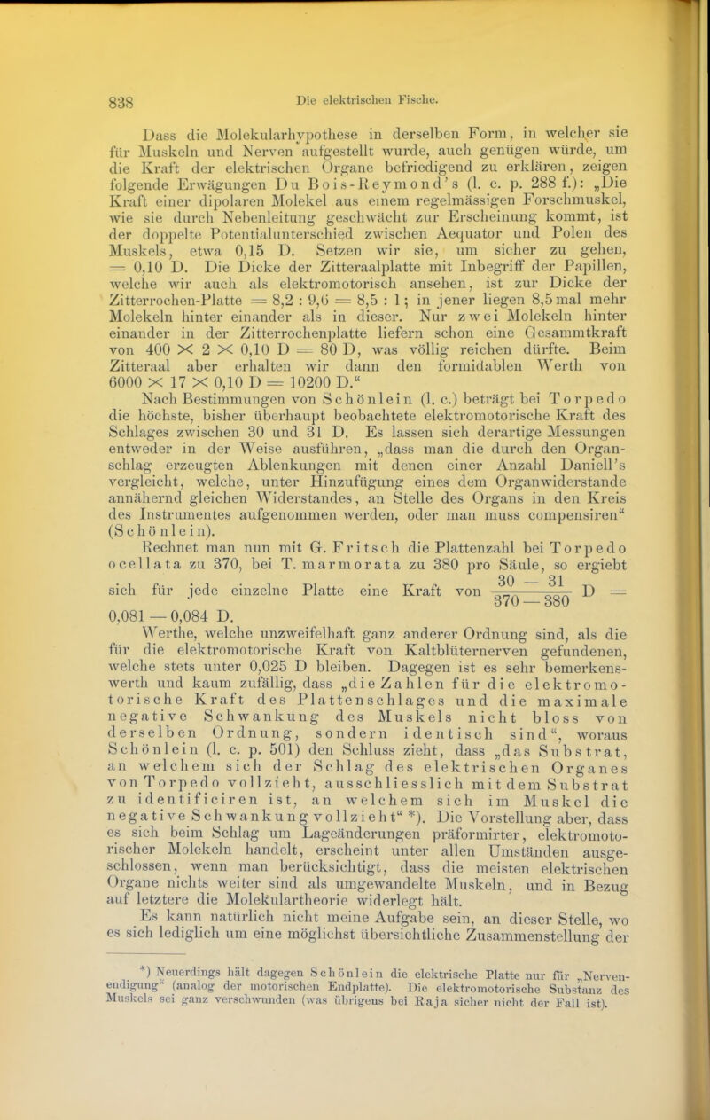 Dass die Molekularhypothese in derselben Form, in welcher sie für Muskeln und Nerven aufgestellt wurde, auch genügen würde, um die Kraft der elektrischen Organe befriedigend zu erklären, zeigen folgende Erwägungen Du Bois-Reymond's (1. c. p. 288 f.): „Die Kraft einer dipolaren Molekel aus einem regelmässigen Forschniuskel, wie sie durch Nebcnleitung geschwächt zur Erscheinung kommt, ist der doppelte Pütontialunterschied zwischen Aequator und Polen des Muskels, etwa 0,15 D. Setzen wir sie, um sicher zu gehen, = 0,10 D. Die Dicke der Zitteraalplatte mit Inbegriff der Papillen, welche wir auch als elektromotorisch ansehen, ist zur Dicke der Zitterrochen-Platte = 8,2 : 9,G = 8,5 : 1; in jener liegen 8,5 mal mehr Molekeln hinter einander als in dieser. Nur zwei Molekeln hinter einander in der Zitterrochenplatte liefern schon eine Gesammtkraft von 400 X 2 X 0,10 D = 80 D, was völlig reichen dürfte. Beim Zitteraal aber erhalten wir dann den formidablen Werth von 6000 X 17 X 0,10 D = 10200 D. Nach Bestimmungen von S c h ö n 1 e i n (I.e.) beträgt bei Torpedo die höchste, bisher überhaupt beobachtete elektromotorische Kraft des Schlages zwischen 30 und 31 D. Es lassen sich derartige Messungen entweder in der Weise ausführen, „dass man die durch den Organ- schlag erzeugten Ablenkungen mit denen einer Anzahl Daniell's vergleicht, welche, unter Hinzufügung eines dem Organwiderstande annähernd gleichen Widerstandes, an Stelle des Organs in den Kreis des Instrumentes aufgenommen werden, oder man muss compensiren (S c h ö n 1 e i n). Rechnet man nun mit G. F r i t s c h die Plattenzahl bei Torpedo ocellata zu 370, bei T. marmorata zu 380 pro Säule, so ergiebt 30 3j sich für jede einzelne Platte eine Kraft von D = 0,081 —0,084 D. Werthe, welche unzweifelhaft ganz anderer Ordnung sind, als die für die elektromotorische Kraft von Kaltblüternerven gefundenen, welche stets unter 0,025 D bleiben. Dagegen ist es sehr bemerkens- werth und kaum zufällig, dass „die Zahlen für die elektromo- torische Kraft des Platten Schlages und die maximale negative Schwankung des Muskels nicht bloss von derselben Ordnung, sondern identisch sind, woraus Schönlein (1. c. p. 501) den Schluss zieht, dass „das Substrat, an welchem sich der Schlag des elektrischen Organes von Torpedo vollzieht, ausschliesslich mit dem Substrat zu identificiren ist, an welchem sich im Muskel die n e g a t i V e S ch w a n k u n g V o 11 z i e h t *). Die Vorstellung aber, dass es sich beim Schlag um Lageänderungen präformirter, elektromoto- rischer Molekeln handelt, erscheint unter allen Umständen ausge- schlossen, wenn man berücksichtigt, dass die meisten elektrischen Organe nichts weiter sind als umgewandelte Muskeln, und in Bezug auf letztere die Molekulartheorie widerlegt hält. Es kann natürlich nicht meine Aufgabe sein, an dieser Stelle, wo es sich lediglich um eine möglichst übersichtliche Zusammenstellung der ) Neuerdings hcält dagegen Schönlein die elektrische Platte nur für „Nerven- endigung-' (analog der motorischen Endplatte). Die elektromotorische Substanz des Muskels sei ganz verschwunden (was übrigens bei Raia sicher nicht der Fall ist).
