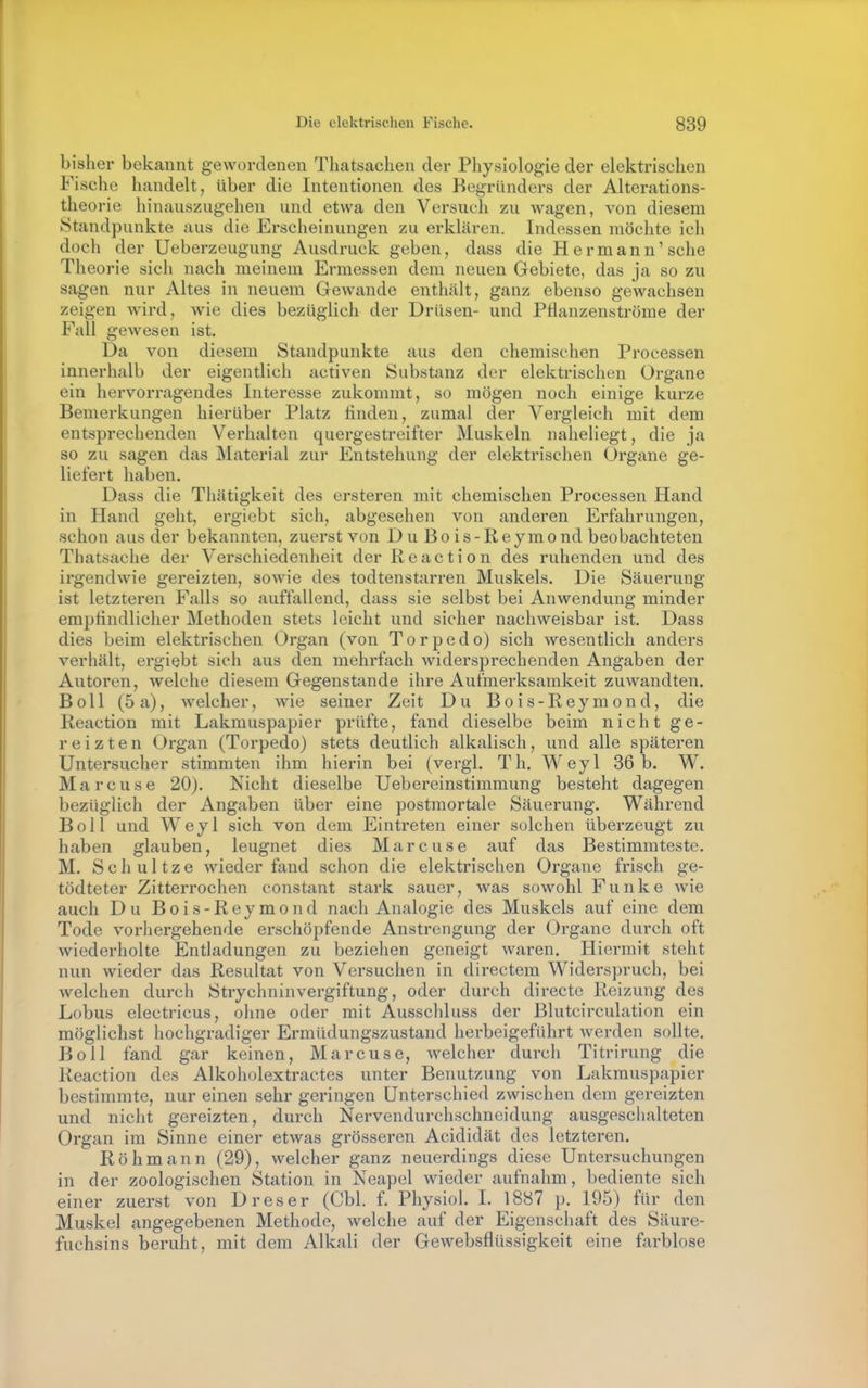 bisher bekannt gewordenen Thatsachen der Physiologie der elektrischen Fische handelt, über die Intentionen des Begründers der Alterations- theorie hinauszugehen und etwa den Versuch zu wagen, von diesem Standpunkte aus die Erscheinungen zu erklären. Indessen möchte ich doch der Ueberzeugung Ausdruck geben, dass die Hermann'sehe Theorie sich nach meinem Ermessen dem neuen Gebiete, das ja so zu sagen nur Altes in neuem Gewände enthält, ganz ebenso gewachsen zeigen wird, wie dies bezüglich der Drüsen- und Pflanzenströme der Fall gewesen ist. Da von diesem Standpunkte aus den chemischen Processen innerhalb der eigentlich activen Substanz der elektrischen Organe ein hervorragendes Interesse zukommt, so mögen noch einige kurze Bemerkungen hierüber Platz linden, zumal der Vergleich mit dem entsprechenden Verhalten quergestreifter Muskeln naheliegt, die ja so zu sagen das Material zur Entstehung der elektrischen Organe ge- liefert haben. Dass die Thätigkeit des ersteren mit chemischen Processen Hand in Hand geht, ergiebt sich, abgesehen von anderen Erfahrungen, schon aus der bekannten, zuerst von D u B o i s - R e y m o nd beobachteten Thatsache der Verschiedenheit der Reaction des ruhenden und des irgendwie gereizten, sowie des todtenstarren Muskels. Die Säuerung ist letzteren Falls so auffallend, dass sie selbst bei Anwendung minder emptindlicher Methoden stets leicht und sicher nachweisbar ist. Dass dies beim elektrischen Organ (von Torpedo) sich wesentlich anders verhält, ergiebt sich aus den mehrfach widersprechenden Angaben der Autoren, welche diesem Gegenstande ihre Aufmerksamkeit zuwandten. Boll (5a), welcher, wie seiner Zeit Du Bois-Reymond, die Reaction mit Lakmuspapier prüfte, fand dieselbe beim nicht ge- reizten Organ (Torpedo) stets deutlich alkalisch, und alle späteren Untersucher stimmten ihm hierin bei (vergl. Th. Weyl 36 b. W. Marcuse 20). Nicht dieselbe Uebereinstimmung besteht dagegen bezüglich der Angaben über eine postmortale Säuerung. Während Boll und Weyl sich von dem Eintreten einer solchen überzeugt zu haben glauben, leugnet dies Marcuse auf das Bestimmteste. M. Schnitze wiederfand schon die elektrischen Organe frisch ge- tödteter Zitterrochen constant stark sauer, was sowohl Funke Avie auch Du Bois-Reymond nach Analogie des Muskels auf eine dem Tode vorhergehende erschöpfende Anstrengung der Organe durch oft wiederholte Entladungen zu beziehen geneigt waren. Hiermit steht nun wieder das Resultat von Versuchen in directem Widerspruch, bei welchen durch Strychninvergiftung, oder durch directc Reizung des Lobus electricus, ohne oder mit Ausschluss der Blutcirculation ein möglichst hochgradiger Ermüdungszustand herbeigeführt werden sollte. Boll fand gar keinen, Marcuse, welcher durch Titrirung die Reaction des Alkoholextractes unter Benutzung von Lakrauspapier bestimmte, nur einen sehr geringen Unterschied zwischen dem gereizten und nicht gereizten, durch Nervendurchschneidung ausgeschalteten Organ im Sinne einer etwas grösseren Acididät des letzteren. Röhmann (29), welcher ganz neuerdings diese Untersuchungen in der zoologischen Station in Neapel wieder aufnahm, bediente sich einer zuerst von D res er (Cbl. f. Physiol. I. 1887 p. 195) für den Muskel angegebenen Methode, welche auf der Eigenschaft des Säure- fuchsins beruht, mit dem Alkali der Gewebsflüssigkeit eine fsirblose