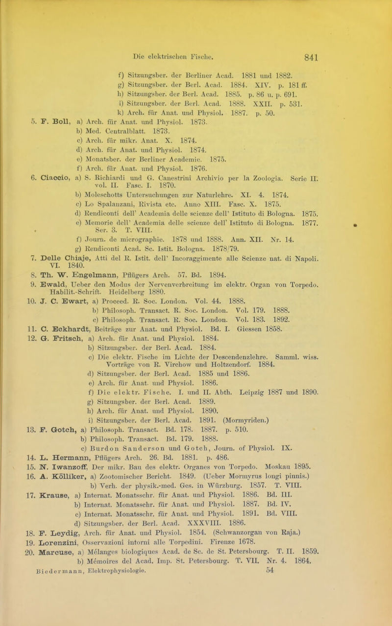 f) Sitzungsber. der Berliner Acad. 1881 und 1882. g) Sitzungsber. der Berl. Acad. 1884. XIV. p. 181 ff. h) Sitzungsber. der Berl. Acad. 1885. p. 86 u. p. 691. i) Sitzungsber. der Berl. Acad. 1888. XXII. p. 531. k) Arch. für Anat. und Physiol. 1887. p. 50. 5. F. Boll, a) Arch. für Anat. und Phj-siol. 1873. b) Med. Ceutralblatt. 1873. c) Arch. für mikr. Anat. X. 1874. d) Arch. für Anat. und Physiol. 1874. e) Monatsber. der Berliner Academie. 1875. f) Arch. für Anat. und Physiol. 1876. 6. Ciaeeio, a) S. Richiardi und G. Canestrini Archivio per la Zoologia. Serie II. vol. II. Fase. I. 1870. b) Moleschotts Untersuchungen zur Naturlehre. XI. 4. 1874. c) Lo Spalanzani, Rivista etc. Anno XIII. Fase. X. 1875. d) Rendiconti dell' Academia delle scienze dell' Istituto di Bologna. 1875. e) Memorie dell' Academia delle scienze dell' Istituto di Bologna. 1877. Ser. 3. T. VIII. f) Journ. de micrographie. 1878 und 1888. Ann. XII. Nr. 14. g) Rendiconti Acad. Sc. Istit. Bologna. 1878/79. 7. Delle Chiaje, Atti del R. Istit. dell' Incoraggimente alle Scienze nat. di Napoli. VI. 1840. 8. Th. W. Engelmann, Pflügers Arch. 57. Bd. 1894. 9. Ewald, lieber den Modus der Nervenverbreitung im elektr. Organ von Torpedo. Habilit.-Schrift. Heidelberg 1880. 10. J. C. Ewart, a) Proceed. R. Soc. London. Vol. 44. 1888. b) Philosoph. Transact. R. Soc. London. Vol. 179. 1888. c) Philosoph. Transact. R. Soc. London. Vol. 183. 1892. 11. C. Eckhardt, Beiträge zur Anat. und Physiol. Bd. I. Glessen 1858. 12. G. Fritsch, a) Arch. für Anat. und Physiol. 1884. b) Sitzungsber. der Berl. Acad. 1884. c) Die elektr. Fische im Lichte der Descendenzlehre. Samml. wiss. Vorträge von R. Virchow und Holtzendorf. 1884. d) SitzungsJjer. der Berl. Acad. 1885 und 1886. e) Arch. für Anat. und Physiol. 1886. f) Die elektr. Fische. L und IL Abth. Leipzig 1887 und 1890. g) Sitzungsber. der Berl. Acad. 1889. h) Arch. für Anat. und Physiol. 1890. i) Sitzungsber. der Berl. Acad. 1891. (Mormyriden.) 13. F. Qotch, a) Philosoph. Transact. Bd. 178. 1887. p. 510. b) Philosoph. Transact. Bd. 179. 1888. c) Burdon Sanderson und Gotch, Journ. of Physiol. IX. 14. Ij. Hermann, Pflügers Arch. 26. Bd. 1881. p. 486. 15. N. Iwanzoff, Der mikr. Bau des elektr. Organes von Torpedo. Moskau 1895. 16. A. Kölliker, a) Zootomischer Bericht. 1849. (lieber Monnyrus longi pinnis.) b) Verh. der physik.-med. Ges. in Würzburg. 1857. T. VIII. 17. Krause, a) Internat. Monatsschr. für Anat. und Physiol. 1886. Bd. III. b) Internat. Monatsschr. für Anat. und Physiol. 1887. Bd. IV. c) Internat. Monatsschr. für Anat. und Physiol. 1891. Bd. VIII. d) Sitzungsber. der Berl. Acad. XXXVIII. 1886. 18. F. Leydig, Arch. für Anat. und Physiol. 1854. (Schwanzorgan von Raja.) 19. Lorenzini, Osservazioni intorni alle Torpedini. Firenze 1678. 20. Mareuse, a) Melanges biologiques Acad. de Sc. de St. Petersbourg. T. II. 1859. b) Memoires del Acad. Imp. St. Petersbourg. T. VIL Nr. 4. 1864. Biedermann, Elektrophysiologie. 54