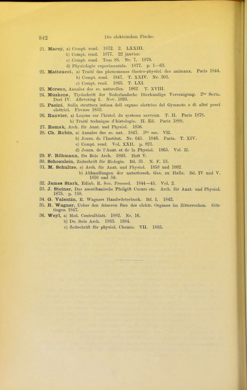 21. Marey, a) Conipt. rend. 1872. 2. LXXIII. b) Compt. rend. 1877. 22 janvier. c) Compt. rend. Tom 88. Nr. 7. 1879. d) Physiologie experimentale. 1877. p. 1^—63. 22. Matteucei, a) Traite des phenomenes electi-o-physiol. des animaux. Paris 1844. b) Compt. rend. 1847. T. XXIV. Nr. 301. c) Compt. rend. 1865. T. LXI. 23. Moreau, Annales des sc. naturelles. 1862. T. XVIII. 24. Muskens, Tiydschrift der Nederlandsche Dierkundige Vereenigung. 2te Serie. Deel IV. Aflevering I. Nov. 1893. 25. Paeini, Sulla struttura intima dell organo elettrico del Gymnoto e di altri pesci elettrici. Firenze 18-52. 26. Ranvier, a) Le^ons sur l'histol. du Systeme nerveux. T. II. Paris 1878. b) Traite technique d'histologie. II. Ed. Paris 1888. 27. Hemak, Arch. für Anat. und Physiol. 1856. 28. Ch. Kobin, a) Annales des sc. nat. 1847. 3*© ser. VII. b) Journ. de l'Institut. Nr. 645. 1846. Paris. T. XIV. c) Compt. rend. Vol. XXII. p. 821. d) Journ. de l'Anat. et de la Physiol. 1865. Vol. II. 29. F. Böhmann, Du Bois Arch. 1893. Heft V. 30. Schoenlein, Zeitschrift für Biologie. Bd. 31. N. F. 13. 31. M. Sehultze, a) Arch. für Anat. und Physiol. 1858 und 1862. b) Abhandlungen der naturforsch. Ges. zu Halle. Bd. IV und V. 1858 und 59. 32. James Stark, Edinb. K. Soc. Proceed. 1844 —45. Vol. 2. 33. J. Steiner, Das amerikanische Pfeilgift Curare etc. Arch. für Anat. und Physiol. 1875. p. 158. 34. G. Valentin, R. Wagners Handwörterbuch. Bd. I. 1842. 35. R. Wagner, Ueber den feineren Bau des elektr. Organes im Zitterrochen. Göt- tingen 1847. 36. Weyl, a) Med. Centralblatt. 1882. Nr. 16. b) Du Bois Arch. 1883. 1884. c) Zeitschrift für physiol. Chemie. VII. 1883.