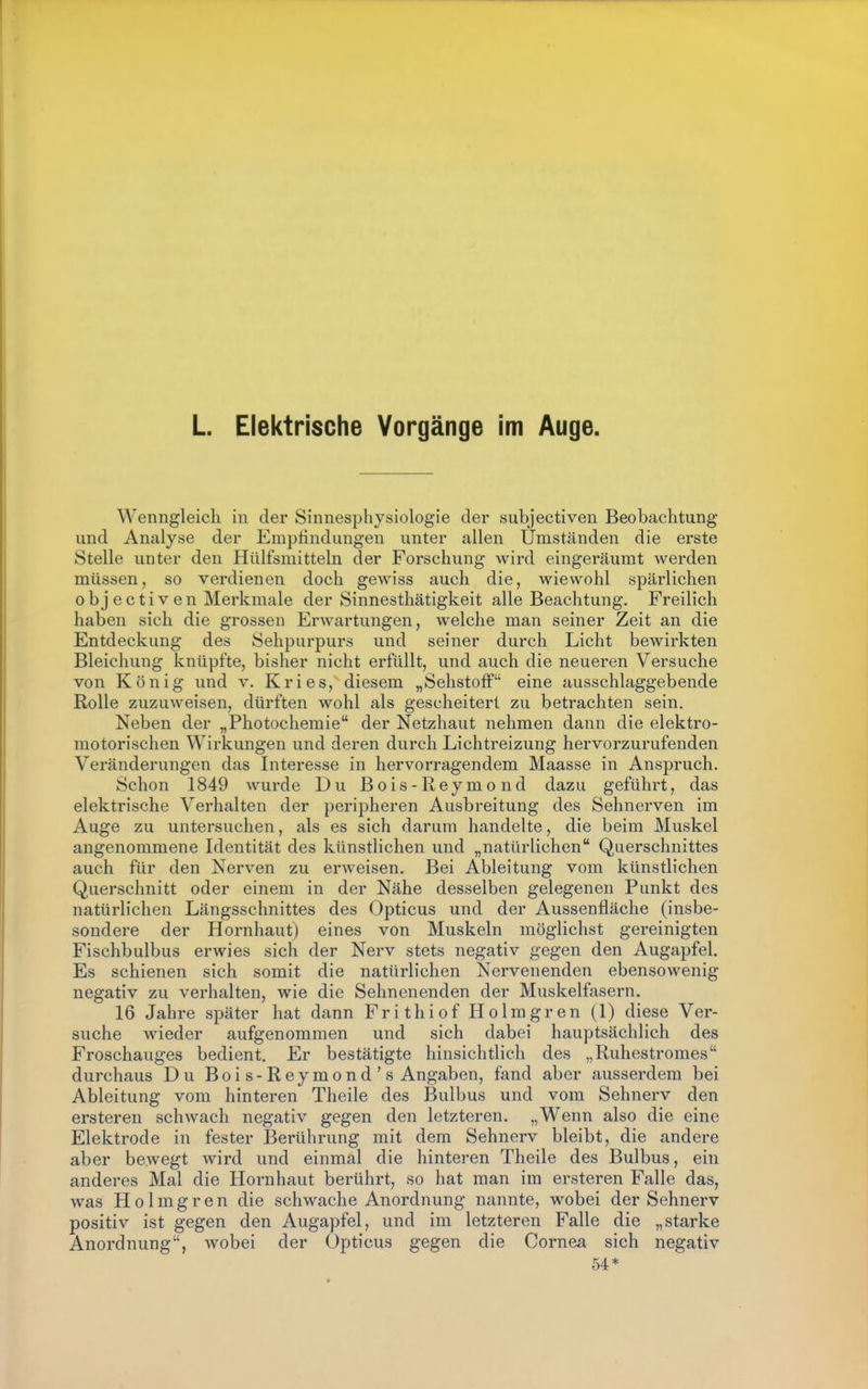 L Elektrische Vorgänge im Auge. Wenngleich in der Sinnesphysiologie der subjectiven Beobachtung und Analyse der Empfindungen unter allen Umständen die erste Stelle unter den Hülfsmitteln der Forschung wird eingeräumt werden müssen, so verdienen doch gewiss auch die, wiewohl spärlichen obj ectiven Merkmale der Sinnesthätigkeit alle Beachtung. Freilich haben sich die grossen Erwartungen, welche man seiner Zeit an die Entdeckung des Sehpurpurs und seiner durch Licht bewirkten Bleichung knüpfte, bisher nicht erfüllt, und auch die neueren Versuche von König und v. Kries, diesem „Sehstoff eine ausschlaggebende Rolle zuzuweisen, dürften wohl als gescheitert zu betrachten sein. Neben der „Photocheraie der Netzhaut nehmen dann die elektro- motorischen Wirkungen und deren durch Lichtreizung hervorzurufenden Veränderungen das Interesse in hervorragendem Maasse in Anspruch. Schon 1849 wurde Du Bois-Reymond dazu geführt, das elektrische Verhalten der peripheren Ausbreitung des Sehnerven im Auge zu untersuchen, als es sich darum handelte, die beim Muskel angenommene Identität des künstlichen und „natürlichen Querschnittes auch für den Nerven zu erweisen. Bei Ableitung vom künstlichen Querschnitt oder einem in der Nähe desselben gelegenen Punkt des natürlichen Längsschnittes des Opticus und der Aussenfläche (insbe- sondere der Hornhaut) eines von Muskeln möglichst gereinigten Fischbulbus erwies sich der Nerv stets negativ gegen den Augapfel. Es schienen sich somit die natürlichen Nervenenden ebensowenig negativ zu verhalten, wie die Sehnenenden der Muskelfasern. 16 Jahre später hat dann Frithiof Holmgren (1) diese Ver- suche wieder aufgenommen und sich dabei hauptsächlich des Froschauges bedient. Er bestätigte hinsichtlich des „Ruhestromes durchaus Du Boi s-Reymond's Angaben, fand aber ausserdem bei Ableitung vom hinteren Theile des Bulbus und vom Sehnerv den ersteren ach wach negativ gegen den letzteren. „Wenn also die eine Elektrode in fester Berührung mit dem Sehnerv bleibt, die andere aber bewegt Avird und einmal die hinteren Theile des Bulbus, ein anderes Mal die Hornhaut berührt, so hat man im ersteren Falle das, was Holmgren die schwache Anordnung nannte, wobei der Sehnerv positiv ist gegen den Augapfel, und im letzteren Falle die „starke Anordnung, wobei der Opticus gegen die Cornea sich negativ 54*