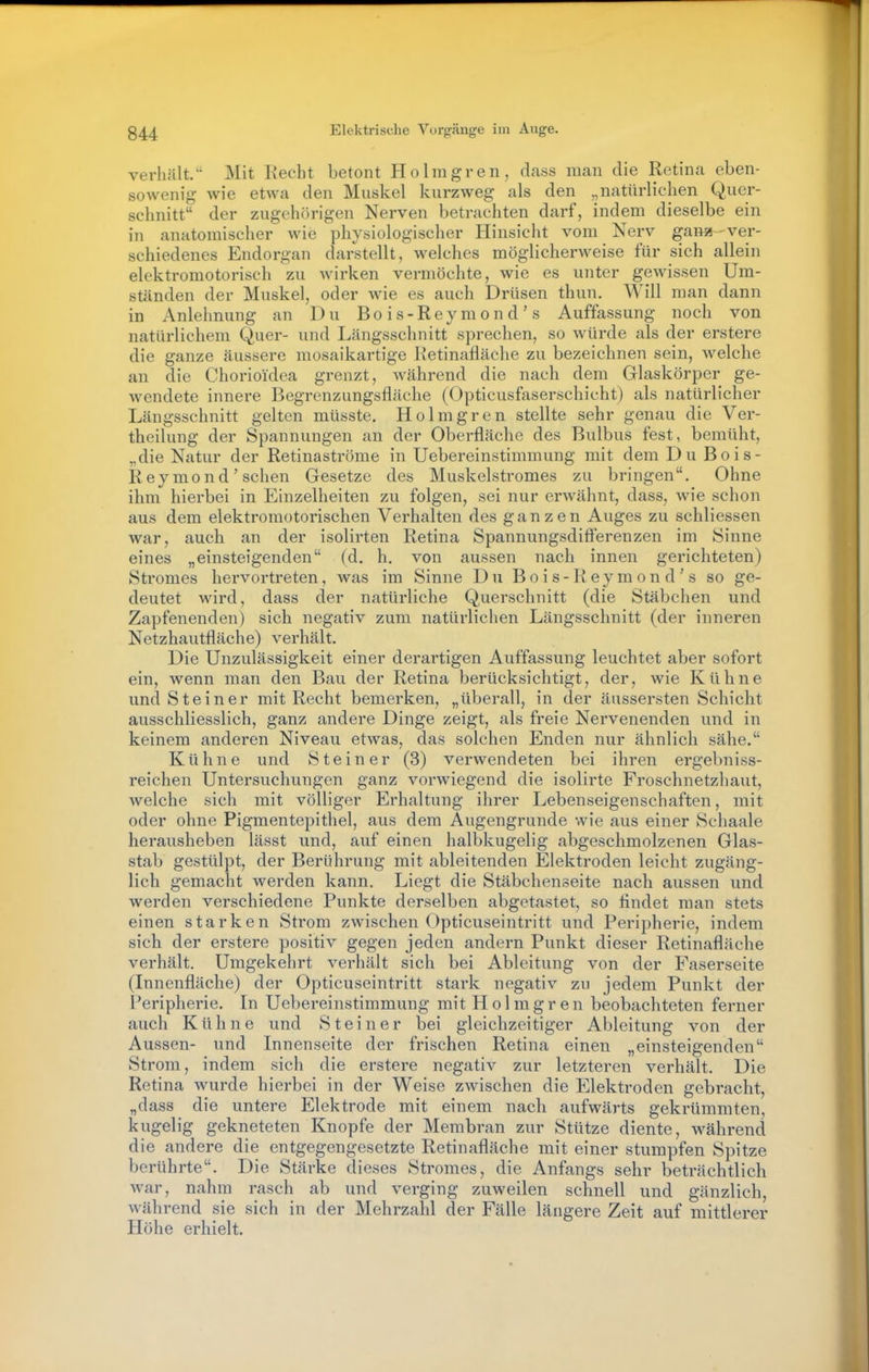 verhält. Mit Recht betont Ho Imgren, dass man die Retina eben- sowenig wie etwa den Muskel kurzweg als den „natürlichen Quer- schnitt der zugehörigen Nerven betrachten darf, indem dieselbe ein in anatomischer wie physiologischer Hinsicht vom Nerv gana-ver- schiedenes Endorgan darstellt, welches möglicherweise für sich allein elektromotorisch zu wirken vermöchte, wie es unter gewissen Um- ständen der Muskel, oder wie es auch Drüsen thun. Will man dann in Anlehnung an Du Bo is-Rey mon d ' s Auffassung noch von natürlichem Quer- und Längsschnitt sprechen, so würde als der erstere die ganze äussere mosaikartige Retinafläche zu bezeichnen sein, welche an die Chorioidea grenzt, während die nach dem Glaskörper ge- wendete innere Begrenzungsfläche (Opticusfaserschicht) als natürlicher Längsschnitt gelten müsste. Holmgrcn stellte sehr genau die Ver- theilung der Spannungen an der Oberfläche des Bulbus fest, bemüht, „die Natur der Retinaströme in Uebereinstimmung mit dem Du Bois- Reymond' sehen Gesetze des Muskelstromes zu bringen. Ohne ihm hierbei in Einzelheiten zu folgen, sei nur erwähnt, dass, Avie schon aus dem elektromotorischen Verhalten des ganzen Auges zu schliessen war, auch an der isolirten Retina SpannungsdifFerenzen im Sinne eines „einsteigenden (d. h. von aussen nach innen gerichteten) Stromes hervortreten, was im Sinne Du Bo i s- Rey m on d ' s so ge- deutet wird, dass der natürliche Querschnitt (die Stäbchen und Zapfenenden) sich negativ zum natürlichen Längsschnitt (der inneren Netzhautfläche) verhält. Die Unzulässigkeit einer derartigen Auffassung leuchtet aber sofort ein, wenn man den Bau der Retina berücksichtigt, der, wie Kühne und Steiner mit Recht bemerken, „überall, in der äussersten Schicht ausschliesslich, ganz andere Dinge zeigt, als freie Nervenenden und in keinem anderen Niveau etwas, das solchen Enden nur ähnlich sähe. Kühne und Steiner (3) verwendeten bei ihren ergebniss- reichen Untersuchungen ganz vorwiegend die isolirte Froschnetzhaut, welche sich mit völliger Erhaltung ihrer Lebenseigenschaften, mit oder ohne Pigmentepithel, aus dem Augengrunde wie aus einer Schaale herausheben lässt und, auf einen halbkugelig abgeschmolzenen Glas- stab gestülpt, der Berührung mit ableitenden Elektroden leicht zugäng- lich gemacht werden kann. Liegt die Stäbchenseite nach aussen und werden verschiedene Punkte derselben abgetastet, so findet man stets einen starken Strom zwischen Opticuseintritt und Peripherie, indem sich der erstere positiv gegen jeden andern Punkt dieser Retinafläche verhält. Umgekehrt verhält sich bei Ableitung von der Faserseite (Innenfläche) der Opticuseintritt stark negativ zu jedem Punkt der Peripherie. In Uebereinstimmung mit Holmgren beobachteten ferner auch Kühne und Steiner bei gleichzeitiger Ableitung von der Aussen- und Innenseite der frischen Retina einen „einsteigenden Strom, indem sich die erstere negativ zur letzteren verhält. Die Retina wurde hierbei in der Weise zwischen die Elektroden gebracht, „dass die untere Elektrode mit einem nach aufwärts gekrümmten, kugelig gekneteten Knopfe der Membran zur Stütze diente, während die andere die entgegengesetzte Retinafläche mit einer stumpfen Spitze berührte. Die Stärke dieses Stromes, die Anfangs sehr beträchtlich war, nahm rasch ab und verging zuweilen schnell und gänzlich, während sie sich in der Mehrzahl der Fälle längere Zeit auf mittlerer Höhe erhielt.