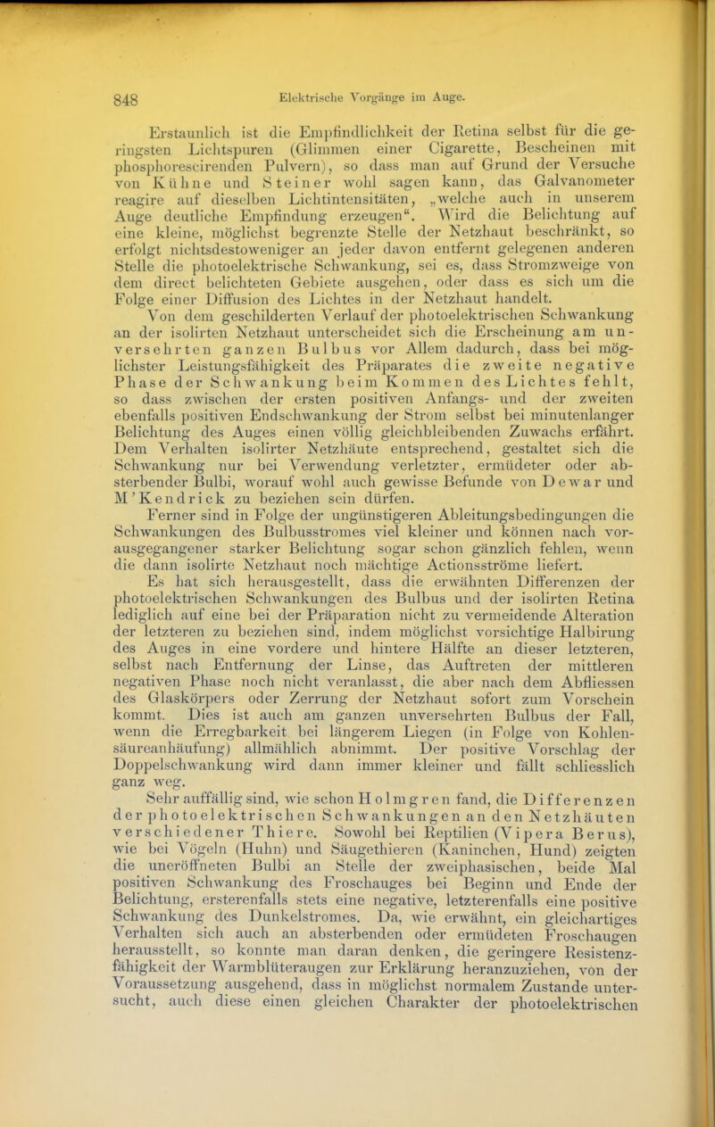 Erstaunlich ist die Empfindlichkeit der Retina selbst für die ge- ringsten Lichtspuren (Glimmen einer Cigarette, Bescheinen mit phosphorescirenden Pulvern), so dass man auf Grund der Versuche von Kühne und Steiner wohl sagen kann, das Galvanometer reagire auf dieselben Lichtintensitäten, „welche auch in unserem Auge deutliche Empfindung erzeugen. Wird die Belichtung auf eine kleine, möglichst begrenzte Stelle der Netzhaut beschränkt, so erfolgt nichtsdestoweniger an jeder davon entfernt gelegenen anderen Stelle die photoelektrische Schwankung, sei es, dass Stromzweige von dem direct belichteten Gebiete ausgehen, oder dass es sich um die Folge einer Diffusion des Lichtes in der Netzhaut handelt. Von dem geschilderten Verlauf der photoelektrischen Schwankung an der isolirten Netzhaut unterscheidet sich die Erscheinung am un- versehrten ganzen Bulbus vor Allem dadurch, dass bei mög- lichster Leistungsfähigkeit des Präparates die zweite negative Phase der Schwankung beim Kommen des Lichtes fehlt, so dass zwischen der ersten positiven Anfangs- und der zweiten ebenfalls positiven EndscliAvankung der Strom selbst bei minutenlanger Belichtung des Auges einen völlig gleichbleibenden Zuwachs erfährt. Dem Verhalten isolirter Netzhäute entsprechend, gestaltet sich die Schwankung nur bei Verwendung verletzter, ermüdeter oder ab- sterbender Bulbi, worauf wohl auch gewisse Befunde von D e w a r und M'Kendrick zu beziehen sein dürfen. Ferner sind in Folge der ungünstigeren Ableitungsbedingungen die Schwankungen des Bulbusstromes viel kleiner und können nach vor- ausgegangener starker Belichtung sogar schon gänzlich fehlen, wenn die dann isolirte Netzhaut noch mächtige Actionsströme liefert. Es hat sich herausgestellt, dass die erwähnten Differenzen der photoelektrischen Schwankungen des Bulbus und der isolirten Retina lediglich auf eine bei der Präparation nicht zu vermeidende Alteration der letzteren zu beziehen sind, indem möglichst vorsichtige Halbirung des Auges in eine vordere und hintere Hälfte an dieser letzteren, selbst nach Entfernung der Linse, das Auftreten der mittleren negativen Phase noch nicht veranlasst, die aber nach dem Abfliessen des Glaskörpers oder Zerrung der Netzhaut sofort zum Vorschein kommt. Dies ist auch am ganzen unversehrten Bulbus der Fall, wenn die Erregbarkeit bei längerem Liegen (in Folge von Kohlen- säureanhäufung) allmählich abnimmt. Der positive Vorschlag der Doppelschwankung wird dann immer kleiner und fällt schliesslich ganz weg. Selir auffällig sind, wie schon H o 1 m g r e n fand, die Differenzen der photoelektrischen Schwankungen an den Netzhäuten verschiedener Thiere. Sowohl bei Reptilien (Vipera Berus), wie bei Vögeln (Huhn) und Säugethieren (Kaninchen, Hund) zeigten die uneröffneten Bulbi an Stelle der zweiphasischen, beide Mal positiven Schwankung des Froschauges bei Beginn und Ende der Belichtung, ersterenfalls stets eine negative, letzterenfalls eine positive Schwankung des Dunkelstromes. Da, wie erwähnt, ein gleichartiges Verhalten sich auch an absterbenden oder ermüdeten Froschaugen herausstellt, so konnte man daran denken, die geringere Resistenz- fähigkeit der Warmblüteraugen zur Erklärung heranzuziehen, von der Voraussetzung ausgehend, dass in möglichst normalem Zustande unter- sucht, auch diese einen gleichen Charakter der photoelektrischen
