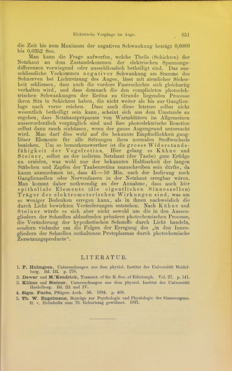 die Zeit bis zum Maximum der negativen Schwankung beträgt 0,0089 bis 0,0352 See. Man kann die Frage aufwerfen, welche Theile (Schichten) der Netzhaut an dem Zustandekommen der elektrischen Spannungs- differenzen vorwiegend oder ausschliesslich betheiligt sind. Das aus- schliessliche Vorkommen negativer Schwankung am Stamme des Sehnerven bei Lichtreizung des Auges, lässt mit ziemlicher Sicher- heit schliessen, dass auch die vordere Faserschichte sich gleichartig verhalten wird, und dass demnach die den complicirten photoelek- trischen Schwankungen der Retina zu Grunde liegenden Processe ihren Sitz in Schichten haben, die nicht weiter als bis zur Ganglien- lage nach vorne reichen. Dass auch diese letztere selbst nicht wesentlich betheiligt sein kann, scheint sich aus dem Umstände zu ergeben, dass Netzhautpräparate von Warmblütern im Allgemeinen ausserordentlich vergänglich sind und ihre photoelektrische Reaction selbst dann rasch einbUssen, wenn der ganze Augengrund untersucht wird. Man darf dies wohl auf die bekannte Empfindlichkeit gang- liöser Elemente für alle Störungen ihres normalen Stoffwechsels beziehen. Um so bemerkenswerther ist die grosse Wid ers tands- fähigkeit der Vogelretina. Hier gelang es Kühne und Steiner, selbst an der isolirten Netzhaut (der Taube) gute Erfolge zu erzielen, was wohl nur der bekannten Haltbarkeit der langen Stäbchen und Zapfen der Taubenretina zuzuschreiben sein dürfte, da kaum anzunehmen ist, dass 45 — 50 Min. nach der Isolirung noch Ganglienzellen oder Nervenfasern in der Netzhaut erregbar wären. Man kommt daher nothwendig zu der Annahme, dass auch hier epitheliale Elemente (die eigentlichen Sinneszellen) Träger der elektromotorischen Wirkungen sind, was um so weniger Bedenken erregen kann, als in ihnen nachweislich die durch Licht bewirkten Veränderungen entstehen. Nach Kühne und Steiner würde es sich aber nicht sowohl um die in den Aussen- gliedern der Sehzellen ablaufenden primären photochemischen Processe, die Veränderung der hypothetischen Sehstoffe durch Licht handeln, sondern vielmehr um die Folgen der Erregung des „in den Innen- gliedern der Sehzellen enthaltenen Protoplasmas durch photochemische Zersetzungsproducte . LITERATUR. 1. F. Holmgren, Untersuchungen aus dem physiol. Institut der Universität Heidel- berg. Bd. III. p. 278. 2. Dewar und M.'Kendrick, Transact. of the R. Soc. of Edinburgh. Vol. 27. p. 141. 3. Kühne und Steiner, Untersuchungen aus dem physiol. Institut der Universität Heidelberg. Bd. UI und IV. 4. Sigm. Fuchs, Pflügers Arch. 56. 1894. p. 408. 5. Th. W. Engelmann, Beiträge zur Psychologie und Physiologie der Sinnesorgane. H. V. Helmholtz zum 70. Geburtstag gewidmet. 1891.
