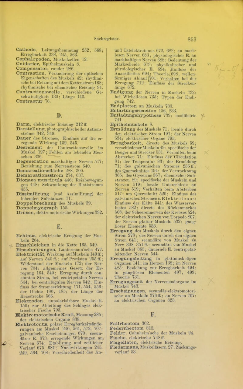 Cathode, Leitungshemimmg 252, 568; Erregbarkeit 238, 245, 563. Cephalopoden, Muskelzellen 12. Cnidarier, Epithelmuskeln 8. Compensator, runder 286. Contraction, Veränderung der optischen Eigenschaften des Muskels 42; rhythmi- sche bei Reizung mit dem Kettenstrom 168; rhythmische bei chemischer Reizung 91. Contractionswelle, verschiedene Ge- schwindigkeit 130; Länge 143. Contractur 76. D. Darm, elektrische Reizixng 212 ff. Darstellung, photographische der Actions- ströme 342, 349. Dauer des Stromes, Einfluss auf die er- regende Wirkung 152, 545. Deerement der Contractionswelle im Muskel 127 ; Fehlen am lebenden Men- schen 336. ' Degeneration markhaltiger Nerven 517; Beziehung zum Nervenstrom 640. Demareationsfläche 288, 300. Demareationsstrcm 274, 637. Dionaea muscipula 446; Keizbewegun- gen 448: Schwankung des Blattstromes 455. Dissimilirung (und Assimilirung) der lebenden Substanzen 71. Doppelbrechung des Muskels 39. Doppelmyograph 150. Drüsen, elektromotorische Wirkungen 392. E. Echinus, elektrische Erregung der Mus- keln 204. Einsehleichen in die Kette 16-5, 549. Einschnürungen, Lantermann'sche 477. Elektricität, Wirkung aufMuskeln 149ff.; auf Nerven 540 ff.; auf Protisten 2-55 ff.; Widerstand der Muskeln 172; der Ner- ven 704: allgemeines Gesetz der Er- regung 164, 540; Erregung durch con- stanten Strom, bei centripetalen Nerven 544; bei centrifugalen Nerven-542; Ein- fluss der Stromesrichtung 171, .5.54, 556; der Dichte 180, 185; der Länge der lieizstrecke 566. Elektroden, unpolarisirbare Muskel-E. 150; zur Ableitung des Schlages elek- trischer Fische 793. Elektromotorische Kraft, Messung285; der elektrischen Organe 838. Elektrotonus, polare Erregbarkeitsände- rungen am Muskel 240, 561, 572, 707; galvanische Erscheinungen 670; secun- därer E. 673; erregende Wirkungen an, Nerven 674; Etablirung und zeitlicher Verlauf 675, 681; Nachwirkungen 245, 249, 564, 708; Verschiedenheit des An- und Catelektrotonus 672, 682; an mark- losen Nerven 683; physiologischer E. an markhaltigen Nerven 688; Bedeutung der Markscheide 673; physikalischer und physiologischer E. 694; Einfluss der .\naesthetica 694; Theorie, 698; wellen- förmiger Ablauf pOl; Verhalten bei der Erregung 712; Einfluss der Strecken- länge 672. Endigung der Nerven in Muskeln 732; bei Wirbellosen 735; Typen der Endi- gung 742. Endplatten an Muskeln 733. Entartungsreaction 156, 2.33. Entladungshypothese 739; modificirte 741. Epithelmuskeln 8. Ermüdung des Muskels 71; locale durch den elektrischen Strom 191; der Nerven 534; elektrischer Organe 795. Erregbarkeit, directe des Muskels 59; verscliiedener Muskeln 49; specifische der Beuger und Strecker 531; Verhalten beim Absterben 71; Einfluss der Circulation 81; der Temperatur 83; der Ermüdung 71.; des galvanischen Stromes 236 ff.; des Querschnittes 194; der Vertrocknung 365; des Glycerins 367; chemischer Sub- stanzen 89; specifische der Muskeln und Nerven 519; locale Unterschiede an Nerven 519; Verhalten beim Absterben 517; am Querschnitt 520; Einfluss des galvanischen Stromes s. Elektrotonus; Einfluss der Kälte 541; des Wasserver- lustes 582: directe des Kückenmarkes 508: der Scheerennerven des Krebses 524; der elektrischen Nerven von Torpedo 807; der Nerven glatter Muskeln 532; gang- liöser Elemente 533. Erregung des Muskels durch den eignen Strom 278; des Nerven durch den eignen Strom 641; secundäre von Muskel zu Nerv 308, 351 ff.; secundäre von Muskel zu Muskel 363; dauernde E. centripetal- leitender Nerven 544. Erregungsleitung in glattmuskeligen Organen 141; im Herzen 138; im Nerven 485; Ik'ziehung zur Erregbarkeit 494; in gangliösen Elementen 497, 499; Theorie 731. Erregungszeit der Nervenendorgane im Muskel 743. Erscheinungen, secundär-elektromotori- sche an Muskeln 376ft.; an Nerven 707; an elektrischen Organen 823. F. Fallrheotom 302. Pederrheotom 813. Felder, Cohnlieim'sche der Muskeln 24. Fische, elektrische 748 ff. Flagellaten, elektrische Reizung. Fledermaus, Muskelfasern 27; Zuckungs- verlauf 53.
