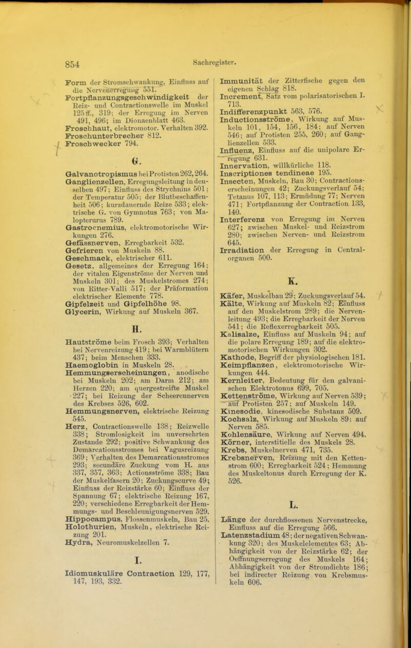 Form der Stromschwankung, Einfluss auf die Nerveiicrreguiig 051. Portpflanzungsgeschwindigkeit der Reiz- und Contractionswelle im Muskel 125 ff., 319; der Erregung im Nerven 491, 496; im Dionaenblatt 463. Froschhaut, elektromotor. Verhalten 392. Froschunterbrecher 812. Frosch Wecker 794. Qalvanotropismus hei Protisten 262,264. Ganglienzellen, Erregungsleitung in den- selben 497; Einfluss des Strychnins 501; der Temperatur 505; der Blutbeschaffen- heit 506; kurzdauernde Reize 533; elek- trische G. von Gymnotus 763; von Ma- lopterurus 789. Gastroenemius, elektromotorische Wir- kungen 276. Gefassnerven, Erregbarkeit 532. Gefrieren von Muskeln 88. Geschmack, elektrischer 611. Gesetz, allgemeines der Erregung 164; der vitalen Eigenströnie der Nerven und Muskeln 301; des Muskelstromes 274; von Ritter-Valli 517; der Präformation elektrischer Elemente 778. Gipfelzeit und Gipfelhöhe 98. Glycerin, Wirkung auf Muskeln 367. H. Hautströme beim Frosch 393; Verhalten bei Nervenreizung 419; bei Warmblütern 437; beim Menschen 333. Haemoglobin in Muskeln 28. Hemmungserscheinungen, anodische bei Muskeln 202; am Darm 212; am Herzen 220; am quergestreifte Muskel ■227; bei Reizung der Scheerennerven des Krebses 526, 602. Hemmungsnerven, elektrische Reizung 545. Herz, Contractionswelle 138; Reizwelle 338; Stromlosigkeit im unversehrten Zustande 292; positive Schwankung des Demarcationsstromes bei Vagusreizung 369 ; Verhalten des Demarcationsstromes 293; secundäre Zuckung vom H. aus 337, 357, 363; Actionsströme 338; Bau der Muskelfasern 20; Zuckungscurve 49; Einfluss der Reizstärke 60; Einfluss der Spannung 67; elektrische Reizung 167, 220; verschiedene Erregbarkeit der Hem- mungs- und Beschleunigungsnerven 529. Hippocampus, Flossenmuskeln, Bau 25. Holothurien, Muskeln, elektrische Rei- zung 201. Hydra, Neuromuskelzellen 7. I. Idiomuskuläre Contraetion 129, 177, 147, 193, 332. Immunität der Zittei'fische gegen den eigenen Schlag 818. Increment, Satz vom polarisatorischen I. 713. Indiflferenzpunkt 563, 576. Inductionsströme, AVirkung auf Mus- keln 101, 154, 156, 184; auf Nerven 546; auf Protisten 255, 260; auf Gang- lienzellen 533. Influenz, Einfluss auf die unipolare Er- regung 631. Innervation, willkürliche 118. Inscriptiones tendineae 195. Insecten, Muskeln, Bau 30; Contractions- erscheinungen 42; Zuckungsverlauf 54; Tetanus 107, 113; Ermüdung 77; Nerven 471; Fortpflanzung der Contraetion 133, 140. Interferenz von Erregung im Nerven 627; zwischen Muskel- und Reizstrom 280; zwischen Nerven- und Reizstrom 645. Irradiation der Erregung in Centrai- organen 500. K. Käfer, Muskelbau 29; Zuckungsverlauf 54. Kälte, Wirkung auf Muskeln 82; Einfluss auf den Muskelstrom 289; die Nerven- leitung 493; die Erregbarkeit der Nerven 541; die Reflexerregbarkeit 505. Kalisalze, Einfluss auf Muskeln 94; auf die polare Erregung 189; auf die elektro- motorischen Wirkungen 302. Kathode, Begriff der physiologischen 181. Keimpflanzen, elektromotorische Wir- kungen 444. Kernleiter, Bedeutung für den galvani- schen Elektrotonus 699, 705. Kettenströme, Wirkung auf Nerven 539; — auf Protisten 257 ; auf Muskeln 149. Klnesodie, kinesodische Substanz 509. Kochsalz, Wirkung auf Muskeln 89: auf Nerven 585. Kohlensäure, Wirkung auf Nerven 494. Körner, interstitielle des Muskels 28. Krebs, Muskelnerven 471, 735. Krebsnerven, Reizung mit den Ketten- strom 600; Erregbarkeit 524; Hemmung des Muskeltonus durch Erregung der K. 526. L. Länge der durchflossenen Nervenstrecke, Einfluss auf die Erregung 566. Latenzstadium 48; der negativen Schwan- kung 320; des Muskelelementes 63; Ab- hängigkeit von der Reizstärke 62; der Oeffnungserregung des Muskels 164; Abhängigkeit von der Stromdichte 186; bei indirecter Reizung von Krebsmus- keln 606.