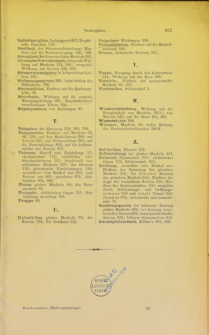 Spinalgan glien,Leitvingszoit497;Trophi- scho Kmictioii 518. Steilheit der Stroincsschwaukmip;; Ein- lluss auf die N('rvoiu'rri<i,uiJg 546, 549. Sti'oinlosis^keituuvorsthrtcr Muskeln 291. ötromessch wankungen, erre<;eudeWir- kmi<y auf Muskeln 151, 244; erregende Wirkung- auf Nerven 540, 628. Strom Verzweigung in körperlichen Lei- lern 295. Strömungseurven 295; beim Schlag der Zitterliselie 796. Stromstärke, Einflu.ss auf die Ziickungs- iiülie ,^)9. Strychnin, Wirkung auf die centrale Erregungsleitung 501; Empfindlichkeit verschiedener Thiere 504. Superposition von Zuckungen 98. T. Telephon als Khcosop 350, ;!60, 794. Temperatur, Einfluss auf Muskeln 82, 86, 129; auf den Muskelstrom 289; auf Nerven 541; auf Drilseuströme ;)98; auf die Nervenleitung 492; auf die Actions- ströme der Nerven 667. Tetanus, Uegriff und Entstehung 97; rhythmischer 112; natürlicher 118; ytrychnintetanus 121; functionell ver- schiedener Muskeln 107; des Herzens 110; galvanische Erscheinungen 310; secundärer vom Muskel aus 810; vom Nerven aus 668; paradoxer 674; elek- tri seile r 804, 806. Tonus glatter Muskeln 86; des Herz- muskels 88. Torpedo, elektrisches Organ 751; Ent- wicklung desselben 767. Treppe 60. TJ. Ueberleben glatter Muskeln 79; der Nerven 576; der Netzhaut 851. Unipolare Wirkungen 630. Unterstützung, Einlluss auf die Muskel-  Zuckung 104. Ureter, elektrische Keizung 215. V. Vagus, Erregung durch den Kettenstrom 544; Wirkung auf das Herz 869. Veratrin, Einlluss auf quergestreifte Muskeln 92, 227. Vorticellen, Stielmuskel 5. w. Wasserentziehung, Wirkung auf die Erregbarkeit von Muskeln ;)63f.; von Nerven .542; auf die Haut 401, 408. Wasserstcirre 304. Würmer, Muskeln 10; elektr. Reizung des llautnuiskelschlauches 206/1'. z. Zel!ströme, Tlieorie 432. Zellenleitung l)ei glatten Muskeln 144. Zitteraal (Gymnotu.s) 758; elektrisches Organ 759; Rückenmark 763. Zuckung, secundäre vom Äluskel aus, Einfluss der Spannung des jirimärcn Muskels 352; bei directer Reizung des primären Muskels 354; Einfluss der Lage der secundären Nerven 355; Ein- fluss der Reizsummation 358; ausgelöst durch Schliessungs- und Oefftmngs- t e t a n u s 359 und vitale Tetani 359; Paradoxe 674; isotonische und isometri- sche 70. Zuckungsgesetz bei indirecter Reizung glatter Muskeln 609; bei Reizung secre- torischer Nerven 609; centripetalleitender Nerven 610; höherer Sinnesnerven 611. Zweizipfelversuch, Kühne's 365, 489. Biedermann, Elektrophysiologie. 55
