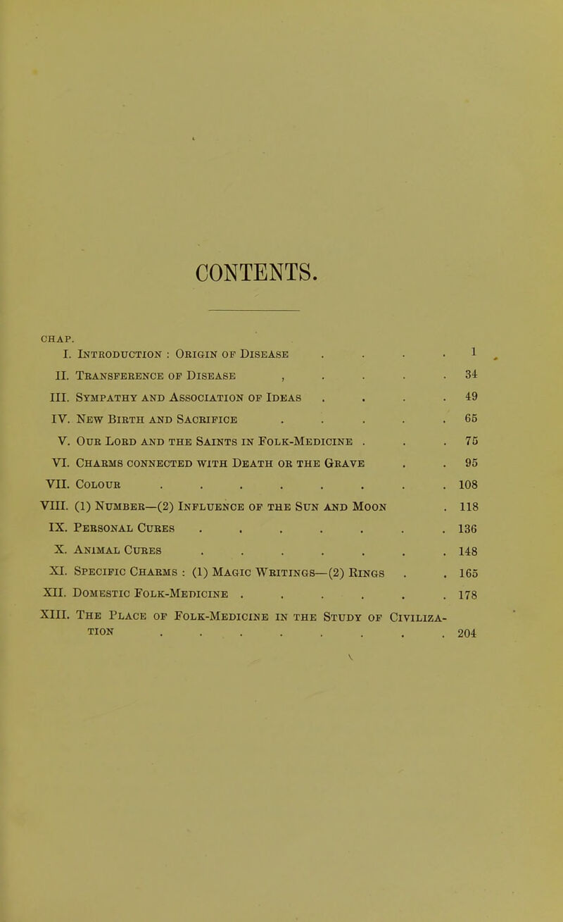 CONTENTS CHAP. I. Introduction : Origin of Disease .... 1 II. Teansperence op Disease , . . . .34 III. Sympathy and Association of Ideas . . . .49 IV. New Birth and Sacrifice . . . . .65 v. Our Lord AND THE Saints in Folk-Medicine . . .75 VI. Charms connected with Death or the Grave , . 95 VII. Colour ........ 108 VUI. (1) Number—(2) Influence op the Sun and Moon . 118 IX. Personal Cures . . . . . . ,136 X. Animal Cures ....... 148 XI. Specific Charms : (1) Magic Writings—(2) Rings . . 165 XII. Domestic Folk-Medicine ...... 178 XIII. The Place op Folk-Medicine in the Study of Civiliza- tion ........ 204