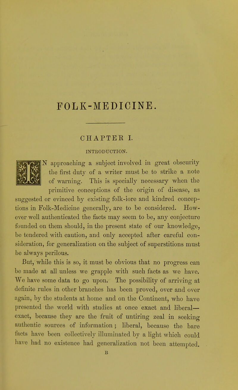 FOLK-MEDICINE. CHAPTER I. INTRODUCTION. N a]Dproacliiiig a subject involved in great obscurity the first duty of a writer must be to strike a note of warning. This is specially necessary when the primitive conceptions of the origin of disease, as suggested or evinced by existing folk-lore and kindred concep- tions in Folk-Medicine generally, are to be considered. How- ever well authenticated the facts may seem to be, any conjecture founded on them should, in the present state of our knowledge, be tendered with caution, and only accepted after careful con- sideration, for generalization on the subject of superstitions must be always perilous. But, while this is so, it must be obvious that no progress can be made at all unless we grapple with such facts as we have. We have some data to go upon. The possibility of arriving at definite rules in other branches has been proved, over and over again, by the students at home and on the Continent, who have presented the world with studies at once exact and liberal— exact, because they are the fruit of untiring zeal in seeking authentic sources of information; liberal, because the bare facts have been collectively illuminated by a light which could have had no existence had generalization not been attempted. B