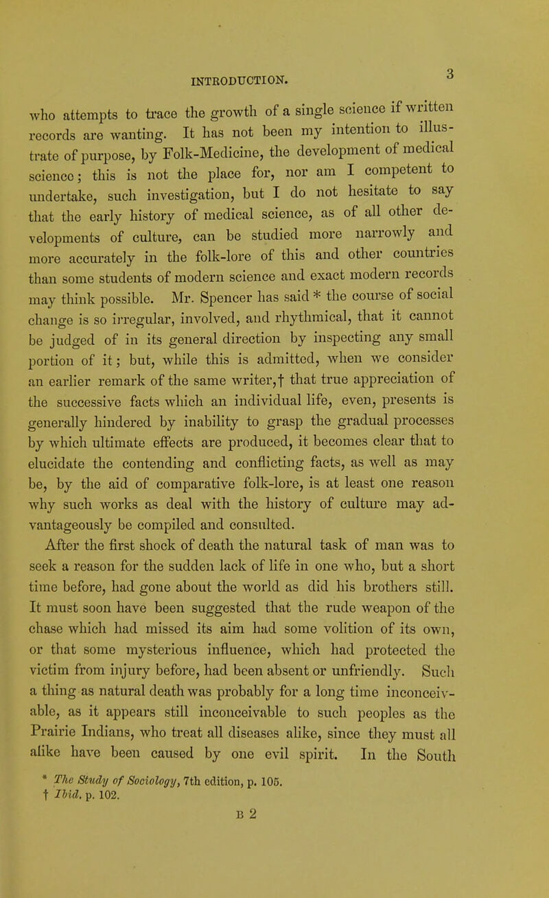 INTRODUCTION. ^ who attempts to trace the growth of a single science if written records are wanting. It has not been my intention to illus- trate of purpose, by Folk-Medicine, the development of medical science; this is not the place for, nor am I competent to midertake, such investigation, but I do not hesitate to say that the early history of medical science, as of all other de- velopments of culture, can be studied more narrowly and more accurately in the folk-lore of this and other countries than some students of modern science and exact modern records may think possible. Mr. Spencer has said * the course of social change is so ij*regular, involved, and rhythmical, that it cannot be judged of in its general direction by inspecting any small portion of it; but, while this is admitted, when we consider an earlier remark of the same writer,! that true appreciation of the successive facts which an individual life, even, presents is generally hindered by inability to grasp the gradual processes by which ultimate effects are produced, it becomes clear that to elucidate the contending and conflicting facts, as well as may be, by the aid of comparative folk-lore, is at least one reason why such works as deal with the history of culture may ad- vantageously be compiled and consulted. After the first shock of death the natural task of man was to seek a reason for the sudden lack of life in one who, but a short time before, had gone about the world as did his brothers still. It must soon have been suggested that the rude weapon of the chase which had missed its aim had some volition of its own, or that some mysterious influence, which had protected the victim from injury before, had been absent or unfriendl3\ Such a thing as natural death was probably for a long time inconceiv- able, as it appears still inconceivable to such peoples as the Prairie Indians, who treat all diseases alike, since they must all alike have been caused by one evil spirit. In the South • The Study of Sociology, 7th edition, p. 105. t lUd. p. 102.