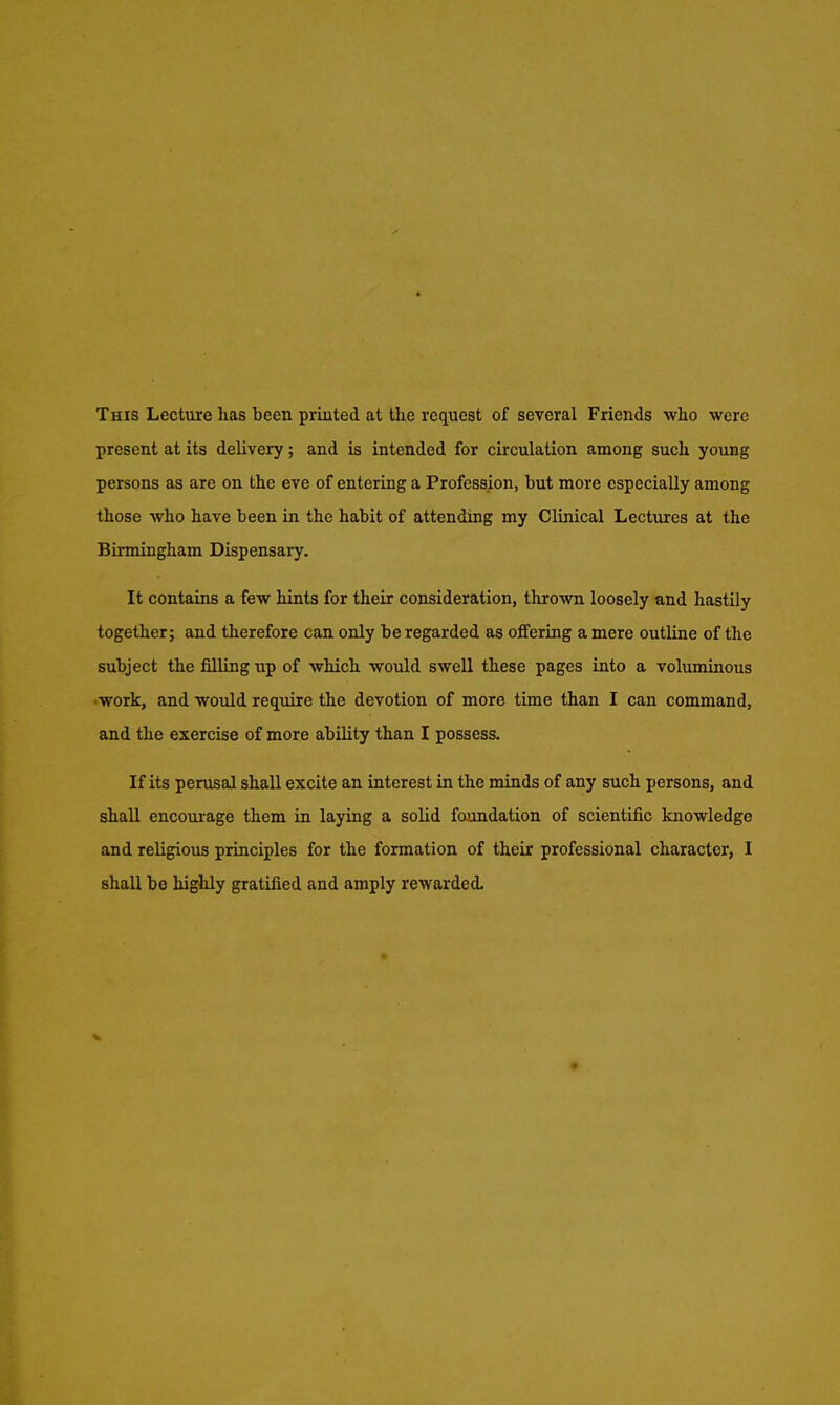 This Lecture has been printed at the request of several Friends who were present at its delivery; and is intended for circulation among such young persons as are on the eve of entering a Profession, but more especially among those who have been in the habit of attendmg my Clinical Lectures at the Birmingham Dispensary. It contains a few hints for their consideration, thrown loosely and hastily together; and therefore can only be regarded as offering a mere outline of the subject the filling up of which would swell these pages into a voluminous work, and would require the devotion of more time than I can command, and the exercise of more ability than I possess. If its perusal shall excite an interest in the minds of any such persons, and shall encourage them in laying a solid foundation of scientific knowledge and religious principles for the formation of their professional character, I shall be highly gratified and amply rewarded. V