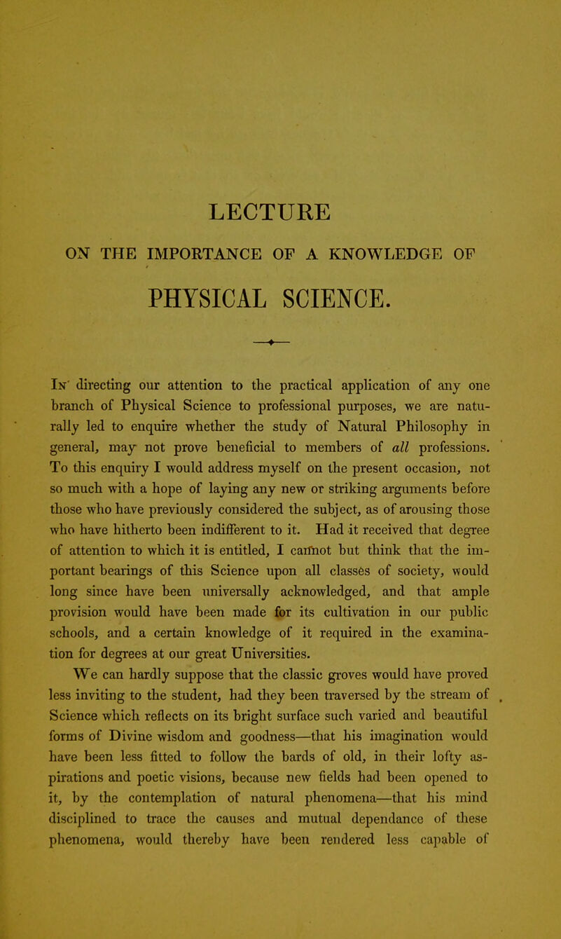 LECTURE ON THE IMPORTANCE OF A KNOWLEDGE OP PHYSICAL SCIENCE. —4— In' directing our attention to the practical application of any one branch of Physical Science to professional purposes, we are natu- rally led to enquire whether the study of Natural Philosophy in general, may not prove beneficial to members of all professions. To this enquiry I would address myself on the present occasion, not so much with a hope of laying any new or striking arguments before those who have previously considered the subject, as of arousing those who have hitherto been indifferent to it. Had it received that degree of attention to which it is entitled, I cartiiot but think that the im- portant bearings of this Science upon all class6s of society, would long since have been universally acknowledged, and that ample provision would have been made for its cultivation in our public schools, and a certain knowledge of it required in the examina- tion for degrees at our gi'eat Universities. We can hardly suppose that the classic groves would have proved less inviting to the student, had they been traversed by the stream of , Science which reflects on its bright surface such varied and beautiful forms of Divine wisdom and goodness—that his imagination would have been less fitted to follow the bards of old, in their lofty as- pirations and poetic visions, because new fields had been opened to it, by the contemplation of natural phenomena—that his mind disciplined to trace the causes and mutual dependance of these phenomena, would thereby have been rendered less capable of