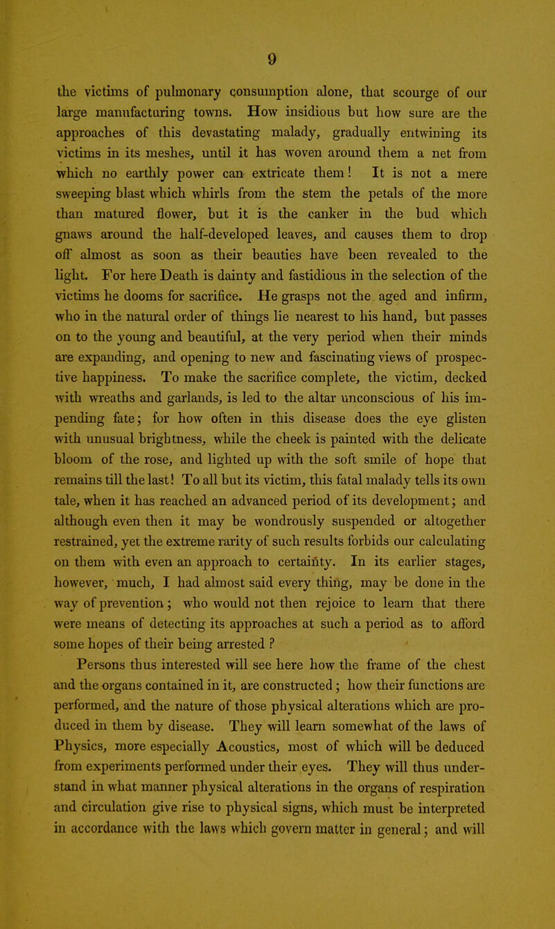 the victims of pulmonary consumption alone, that scourge of our large manufacturing towns. How insidious but how sure are the approaches of this devastating malady, gradually entwining its victims in its meshes, until it has woven around them a net from which no earthly power can extricate them! It is not a mere sweeping blast which whirls from the stem the petals of the more than matured flower, but it is the canker in the bud which gnaws around the half-developed leaves, and causes them to drop off almost as soon as their beauties have been revealed to the light. For here Death is dainty and fastidious in the selection of the victims he dooms for sacrifice. He grasps not the aged and infirm, who in the natural order of things lie nearest to his hand, but passes on to the young and beautiful, at the very period when their minds are expanding, and opening to new and fascinating views of prospec- tive happiness. To make the sacrifice complete, the victim, decked with wreaths and garlands, is led to the altar unconscious of his im- pending fate; for how often in this disease does the eye glisten with unusual brightness, while the cheek is painted with the delicate bloom of the rose, and lighted up with the soft smile of hope that remains till the last! To all but its victim, this fatal malady tells its own tale, when it has reached an advanced period of its develoj)ment; and although even then it may be wondrously suspended or altogether restrained, yet the extreme rarity of such results forbids our calculating on them with even an approach to certainty. In its earlier stages, however, much, I had almost said every thing, may be done in the way of prevention; who would not then rejoice to learn that there were means of detecting its approaches at such a period as to afford some hopes of their being arrested ? Persons thus interested will see here how the frame of the chest and the organs contained in it, are constructed; how their functions are performed, and the nature of those physical alterations which are pro- duced in them by disease. They will learn somewhat of the laws of Physics, more especially Acoustics, most of which will be deduced from experiments performed under their eyes. They will thus under- stand in what manner physical alterations in the organs of respiration and circulation give rise to physical signs, which must be interpreted in accordance with the laws which govern matter in general; and will