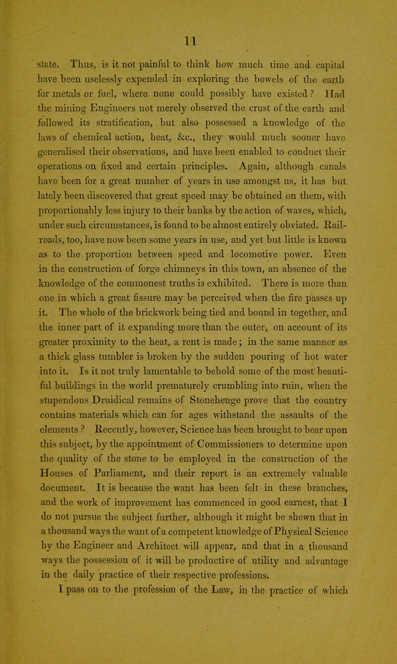 state. Thus, is it not painful to think how much linie and capital have been uselessly expended in exploring the bowels of the eatth for metals or fuel, where none could possibly have existed ? Had the mining Engineers not merely observed the crust of the earth and followed its stratification, but also possessed a knowledge of the laws of chemical action, heat, &c., they would much sooner have generalised their observations, and have been enabled to conduct their operations on fixed and certain principles. Again, although canals have been for a great number of years in use amongst us, it has but lately been discovered that great speed may be obtained on them, with proportionably less injury to their banks by the action of waves, which, under such circumstances, is found to be almost entirely obviated. Rail- roads, too, have now been some years in use, and yet but little is known as to the proportion between speed and locomotive power. Even in the construction of forge chimneys in this town, an absence of the knowledge of the commonest truths is exhibited. There is more than one in which a great fissure may be perceived when the fire passes up it. The whole of the brickwork being tied and bound in together, and the inner part of it expanding more than the outer, on account of its greater proximity to the heat, a rent is made; in the same manner as a thick glass tumbler is broken by the sudden pouring of hot water into it. Is it not truly lamentable to behold some of the most beauti- ful buildings in the world prematurely crumbling into ruin, when the stupendous Druidical remains of Stonehenge prove that the country contains materials which can for ages withstand the assaults of the elements ? Recently, however, Science has been brought to bear upon this subject, by the appointment of Commissioners lo determine upon the quality of the stone to be employed in the construction of the Houses of Parliament, and their report is an extremely valuable document. It is because the want has been felt in these branches, and the work of improvement has commenced in good earnest, that I do not pursue the subject further, although it might be shewn that in a thousand ways the want of a competent knowledge of Physical Science by the Engineer and Architect will appear, and that in a thousand ways the possession of it will be productive of utiUty and advantage in the daily practice of their respective professions. I pass on to the profession of the Law, in the practice of which