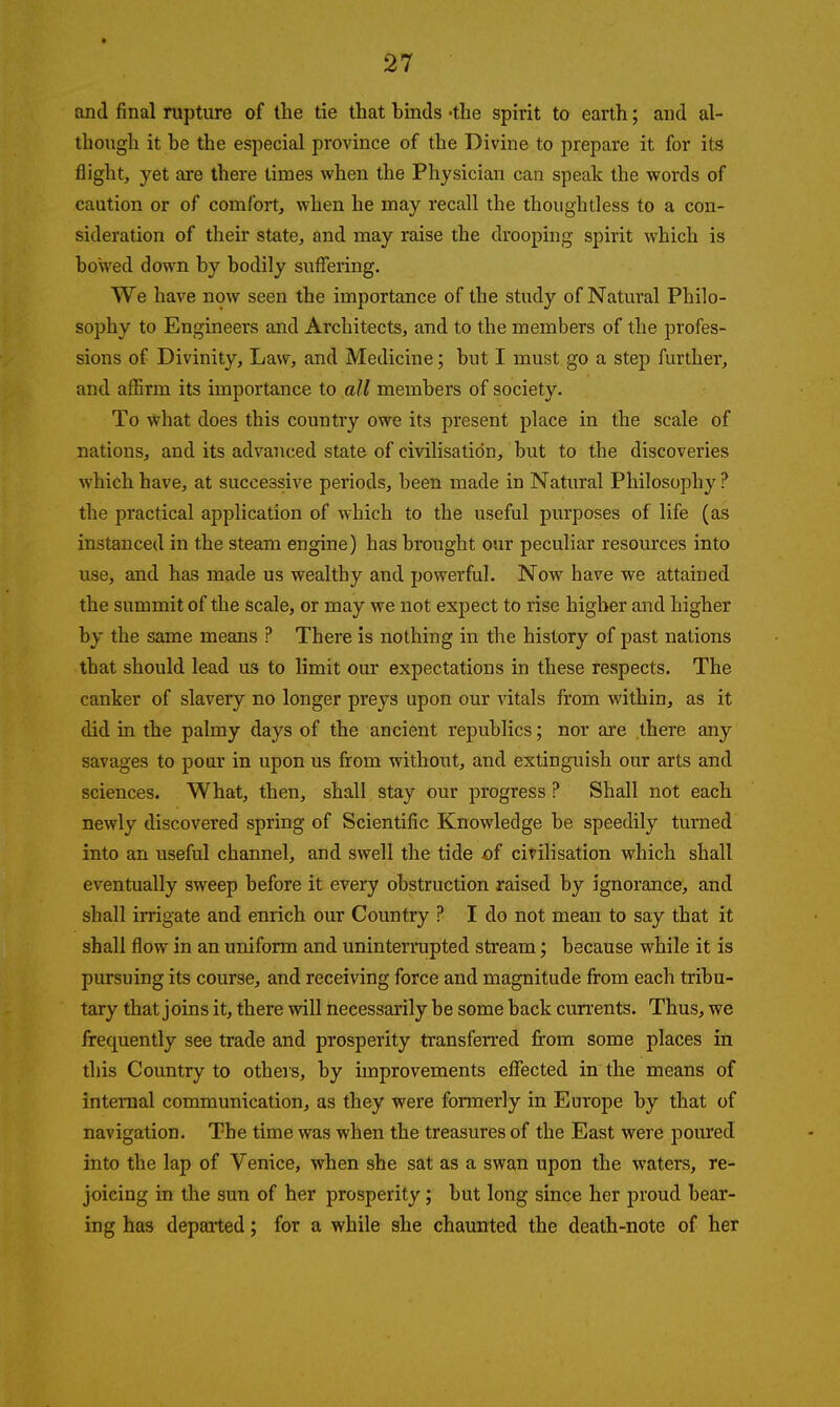 and final rupture of the tie that binds -the spirit to earth; and al- though it be the especial province of the Divine to prepare it for its flight, yet are there limes when the Physician can speak the words of caution or of comfort, when he may recall the thoughtless to a con- sideration of their state, and may raise the drooping spirit which is bowed down by bodily suffering. We have now seen the importance of the study of Natural Philo- sophy to Engineers and Architects, and to the members of the profes- sions of Divinity, Law, and Medicine; but I must go a step further, and affirm its importance to all members of society. To what does this country owe its present place in the scale of nations, and its advanced state of civilisation, but to the discoveries which have, at successive periods, been made in Natural Philosophy ? the practical application of which to the useful purposes of life (as instanced in the steam engine) has brought our peculiar resources into use, and has made us wealthy and powerful. Now have we attained the summit of the scale, or may we not expect to rise higher and higher by the same means ? There is nothing in the history of past nations that should lead us to limit our expectations in these respects. The canker of slavery no longer preys upon our vitals from within, as it did in the palmy days of the ancient republics; nor are there any savages to pour in upon us from without, and extinguish our arts and sciences. What, then, shall stay our progress ? Shall not each newly discovered spring of Scientific Knowledge be speedily turned into an useful channel, and swell the tide of civilisation which shall eventually sweep before it every obstruction raised by ignorance, and shall irrigate and enrich our Country ? I do not mean to say that it shall flow in an uniform and uninterrupted stream; because while it is pursuing its course, and receiving force and magnitude from each tribu- tary that joins it, there will necessarily be some back currents. Thus, we frequently see trade and prosperity transferred from some places in this Country to others, by improvements effected in the means of internal communication, as they were formerly in Europe by that of navigation. The time was when the treasures of the East were poured into the lap of Venice, when she sat as a swan upon the waters, re- joicing in the sun of her prosperity; but long since her proud bear- ing has departed; for a while she chaunted the death-note of her