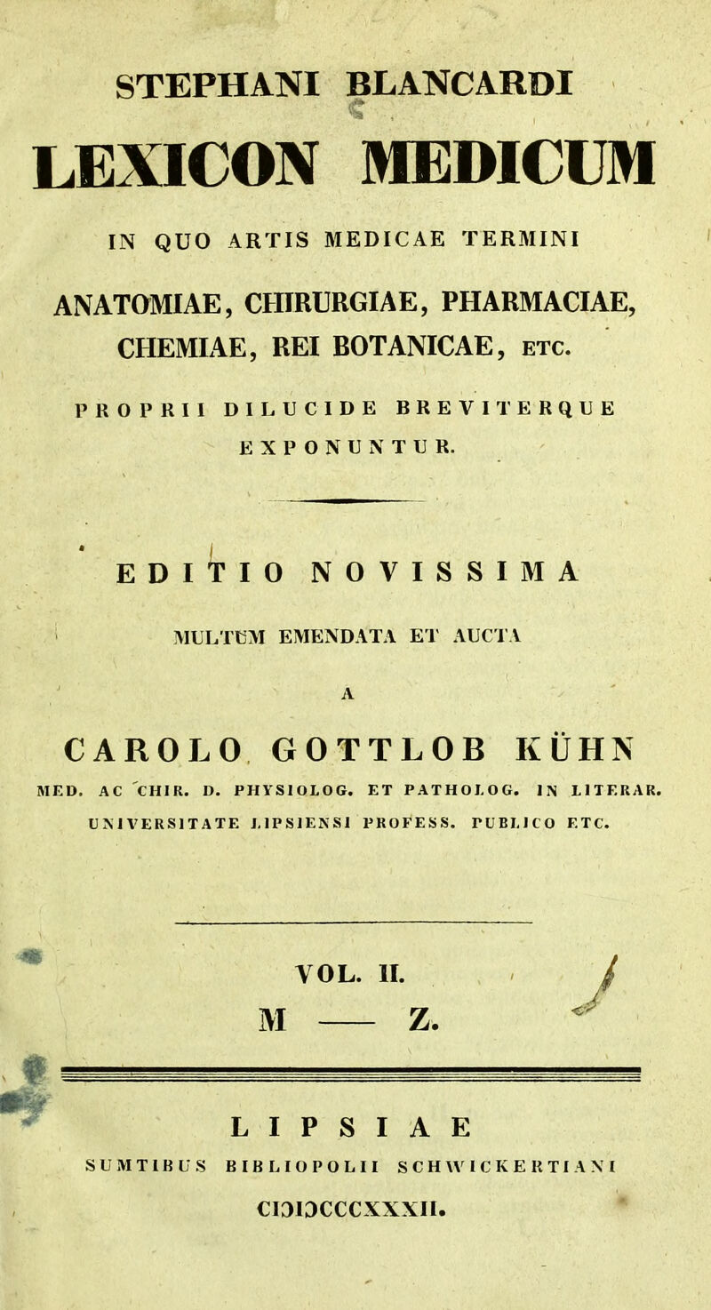 STEPHANI BLANCARDI LEXICON MEDICUM IN QUO ARTIS MEDICAE TERMINI ANATOMIAE, CHIRURGIAE, PHARMACIAE, CHEMIAE, REI BOTANICAE, etc. PROPRII DILUCIDE BREVITERQUE EXPONUNTUR. EDltlO NOVISSIMA MULTUM EMENDATA ET AUCTA A CAROLO GOTTLOB KUHN MED. AC CHIR. D. PHYSIOLOG. ET PATHOI-OG. IN LITERAR. UMVERSITATE LIPSIENSI PROFESS. PUBLICO ETC. VOL. n. y M Z. L I P S I A E SUMT1BU.S BIBLIOPOLII S C H W I C K E R TI A M CI3IDCCCXXXII.