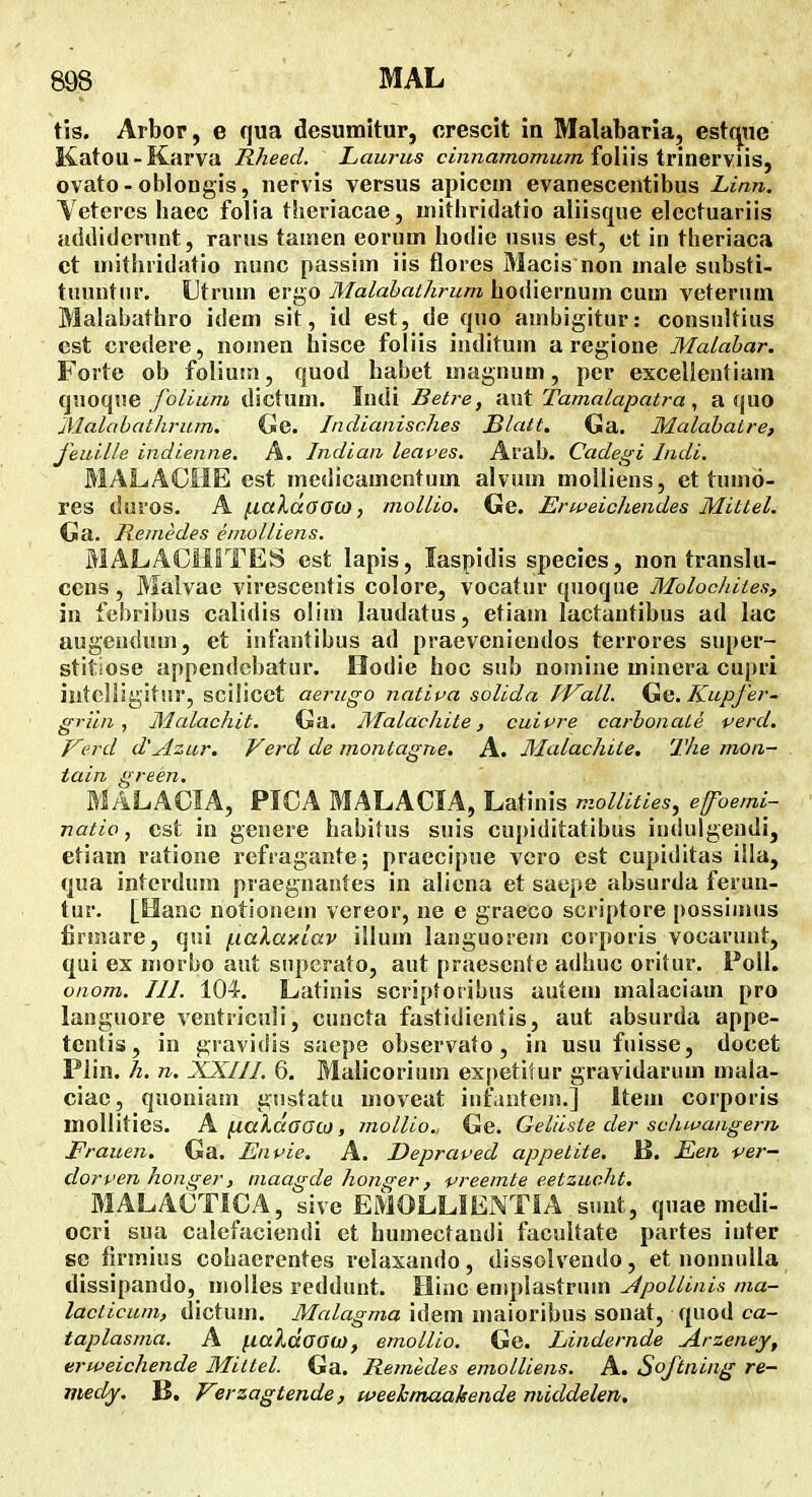 tis. Arbor, e qua desumitur, crescit in Malabaria, est(|ue Katou-Karva Rheed. Laurus cinnamomum io\i\s iviaQwns^ ovato - oblongis, nervis versus apiccm evanescentibus Linn. Yetercs baec folia theriacae, iuithridatio aliisque elcctuariis addidenint, rarus tainen eorum hodie usus est, et in theriaca ct niithridatio nunc passim iis flores Macis non male substi- tnunttir. Utrum ergo Malahathrum hodiernum cum veterum Malabathro idem sit, id est, de quo ambigitur: consiiltius est credere, nomen hisce foliis inditum a regione Malabar. Forte ob foliuui, quod habet magnum, per excellentiam qnoque /b/iMra dictum. Indi Betre, ■AXit Tamalapatra, a quo 'Malobathrum. Cile. Jndianisches BUut. Ga. Malabatre, feuille indienne. A. Indian leaves, Arab. Cadegi Indi, MALACHE est medicamentum alvum molliens, et tumo- res duros. A (j.aldooa), mollio. Ge. Erweichendes Mitlel. Ga. liernedes einolliens. MALACiilTES est lapis, laspidis species, non translu- ccns, Maivae viresceutis colore, vocatur quoqiie Molocliites, in febribus calidis olim laudatus, etiam lactantibus ad lac augendum, et infantibus ad praevenicndos terrores super- stitiose appendobatur. Oodie hoc sub nomiue minera cupri iutcliigitur, scilicet aerugo nativa solida J^Fall. Gg. Kupfer- griln, Malachit. Ga. Mala:chite, cuipre carhonaLe verd. yerd d'Azur. Verd de montagne. A. MaLachite, The mon- tain green. MALACIA, PICA MALACIA, Latinis mollities, efoemi- natio, cst in geuere habitus suis cupiditatibus indulgendi, etiam ratione refragante; praecipue vcro cst cupiditas illa, qua intcrdum praegnantes in alicna et saepe absurda feruu- tur. [Hanc notionem vereor, ne e graeco scriptore possinuis firniare, qui (.laXaxiav illun» languoreuj corporis vooarunt, qui ex morbo aut snpcrato, aut praesente adhuc orilur. Poll. onom. III. 104-. Latinis scriptoribus autem malaciam pro languore vcatriculi, cuncta fastidientis, aut absurda appe- tentis, in gravidis saepe observato, in usu fuisse, docet Plin. h. n. XXIII, 6. Malicorium expetitur gravidarum mala- ciae, quoniam gnstatu moveat infaiitein.] Item corporis mollities. A fj.aldoGco, molUo.. Ge. Geliiste der schwangern, JFrauen. Ga. Envie. A. Depraved appetite. B. Een ver- dorven honger, maagde honger, preemte e.etzuc.ht. MALACTICA, sive EMOLLIENTIA suut, quae medi- ocri sua calefaciendi ct humectandi facultate partes iuter se firmius cohaerentes relaxando, dissolvendo, et nonnulla dissipando, moUes reddunt. Iliuc eniplastrum JpoUinis ma- lacticum, dictum. Malagma idem maioribus sonat, quod ca- taplasma. A f.ialdoo<ji), emoUio. Ge. Lindernde lArzeney, erweichende Mittel. Ga. Remedes emolliens. A. Softning re- medy. B. Vvzagtende, weehmaakende middelen.