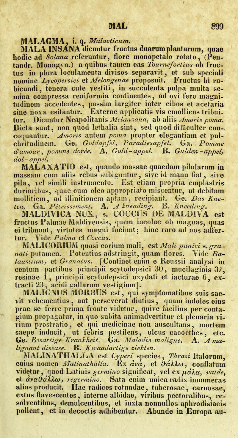 MAL 899 MALAGMA, i. q. Malacticum. MALA INSANA dicuntur fructus duarum plantarum, quae hodie ad Solana referuntur, fllore monopetalo rotato, (Pen- tandr. Monogyn.) a quibus tauieu eas Tournefortius ob fruc- tus in plura loculamenta divisos separavit, et sub speciali nomiue Lycopersici et Melongenae proposuit. Fructus iii ru- bicundi, tenera cute vestiti, in succulenta ptdpa multa se- mina compressa reniformia continentes, ad ovi ferc magni- tudinem accedentes, passim largiter inter cibos et acetaria sine noxa esitantur. Externe applicatis vis emolliens tribui- tur. Dicuntur Neapolitanis Melauzana, ab aliis Anioris poma. Dicta sunt, non quod lethalia siut, sed quod difliculter con-. coquantur. Amoris autem poma propter elegantiam et pul- chritudinem. Ge. Goldapfel, Paradiesapfel. Ga. Pomme d'amour, pomme doree. A. Gold-appel. H. Gulden-appel, doL-appel. MALAXATIO est, quando massac quaedam pilularum in massam cum aliis rebus snbiguntur, sive id manu fiat, sive pila, vcl siiniii instrumento. Est etiam propriu emplastris durioribus, quae cuin oleo appropriato miscentur, ut debitam mollitiem, ad iUinitionem aplani, recipiant. Ge. Das Kne- ten. Ga. Petrissement. A. A kneading. B. Kneeding. MALDIVICA NUX, s. COCCIJS DE MALDiVA est fructus Falmae Maldivensis, quein incolae ob maguas, quas ei tribuunt, virtutes magni faciunt; hinc raro ad nos adfer- tur. Vide Palma et Coccus. MALICORlUiVl quasi corium mali, est Mali punici s.gra- nati piitamen. Potentius adstriugit, quam tlores. Vide Ba- laustium, et Granatus. [Continet enim e Reussii anaiysi in centum partibus principii scjtodepsici 30, nuiciluginis 37, resinae 1, principii scytodepsici osydati et iacturae 6, ex- tracti 23, acidi gallarum vestigium]. MALIGNUS MORBUS est, qui symptomatibus suis sae- vit vehementius, aut perseverat diutius, quain indoles eius prae se ferre prima fronte videtur, quive facilius per conta- gium propagatur, in quo subita animadvertitur et plenaria vi- rium prostratio, et qni medicinae lion auscultans, mortem saepe inducit, ut febris pestiiens, ulcus cacoethes, etc. Ge. Bdsartige Kranhheit. Ga. Maladie maligne. A. A ma- lignant disease. K. Kwaadartige ziehten. MALINATHALLA est Cj/jeri^ snecies, TAra.w Italornm, cuius nomen Malinathalla. Ex ava, et d^al.Xoi, conflatum videtur, quod Latiuis ^^e/-/Mj«o significat, vel ex/laAa, patde, et avad-dllo), regermino. Sata enim unica radix innumeras alias producit. Hae radices rotundae, tuberosae, carnosae, extus flavescentes, interne albidae, viribus pectoralibus, re- solventibus, demulcentibus, et iuxta nonnullos aphrodisiacis pollent, et in decoctis adhibentur. Abunde ia Europa au-