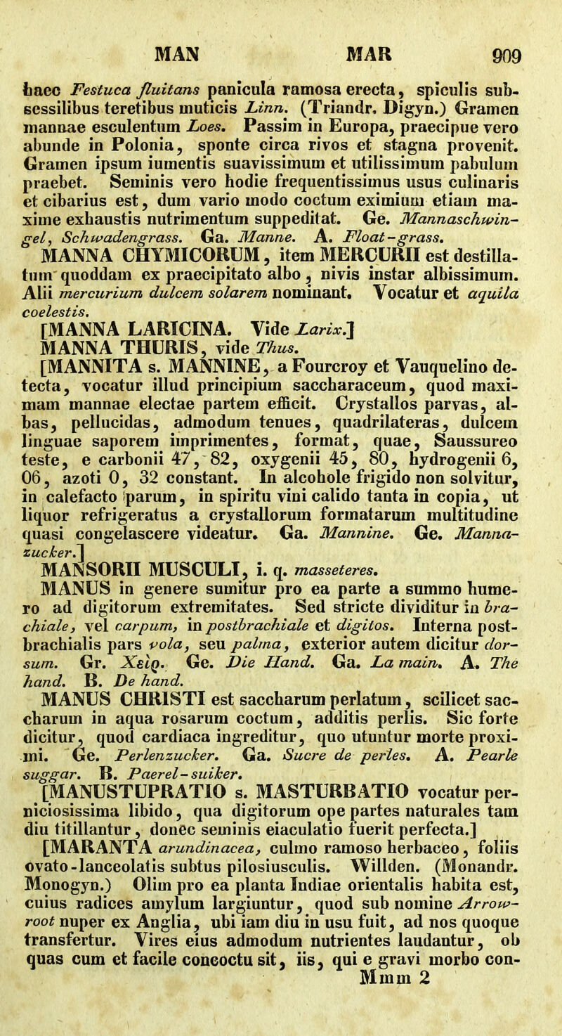 iiaec Festuca fluitans panicula ramosa erecta, spiculis sub- eessilibus teretibus muticis (Triandr, Digyn.) Gramen mannae esculentum Loes. Passim in Europa, praecipue vero abunde in Polonia, sponte circa rivos et stagna provenit. Gramen ipsum iumentis suavissimum et utilissimum pabulum praebet. Seminis vero hodie frequentissimus usus culinaris et cibarius est, dum vario modo coctum eximium etiam ma- xime exhaustis nutrimentum suppeditat. Ge. Mannaschwin- gel, Schwadengrass. Ga. Manne. A. Float-grass, MANNA CHYMICORUM, item MERCURII est destilla- tum quoddam ex praecipitato albo, nivis instar albissimum. Alii mercurium dulcem solarem nominant. Vocatur et aquila coelestis. [MANNA LARICINA. Vide Larix:\ MANNA THURIS, vide Thus. [MANNITA s. MANNINE, a Fourcroy et Vauquelino de- tecta, vocatur illud principium saccharaceum, quod maxi- mam mannae electae partem efficit. Crystallos parvas, al- bas, pellucidas, admodum tenues, quadrilateras, dulcem linguae saporem imprimentes, format, quae, Saussureo teste, e carbonii 47, 82, oxygenii 45, 80, hydrogenii 6, 06, azoti 0, 32 constant. In alcohole frigido non soivitur, in calefacto iparum, in spiritu vini calido tanta in copia, ut liqiior refrigeratus a crystallorum formatarum multitudine quasi congelascere videatur. Ga. Mannine. Ge. Manna- zucker.l MANSORII MUSCULT, i. q. masseteres. MANUS in genere sumitur pro ea parte a summo hume- ro ad digitorum extremitates. Sed stricte dividitur iu bra- chiale, vel carpum, in postbrachiale et digitos. Interna post- brachialis pars pola, seu palma, exterior autem dicitur dor- sum. Gr. XeIq. Ge. Die Hand. Ga. La main, A. The hand. B. De hand. MANUS CHRISTI est saccharum perlatum, scilicet sac- charum in aqua rosarum coctum, additis perlis. Sic forte dicitur, quod cardiaca ingreditur, quo utuutur morte proxi- mi. Ge. Perlenzucker, Ga. Sucre de peries. A. Pearle suggar. B. Paerel-suiker, [MANUSTUPRATIO s. MASTURBATIO vocatur per- niciosissima libido, qua digitorum ope partes naturales tam diu titillantur, donec seminis eiaculatio fuerit perfecta.] [MARANTA arundinacea, culmo ramoso herbaceo, foliis ovato-lanceolatis subtus pilosiusculis. Willden. (Monandr. Monogyn.) Olim pro ea planta Indiae orientalis habita est, cuius radices amylum largiuntur, quod sub nomine Arrow- root nuper ex Anglia, ubi iam diu in usu fuit, ad nos quoque transfertur. Vires eius admodum nutrientes laudantur, ob quas cum et facile concoctu sit, iis, qui e gravi morbo con- Mmm 2