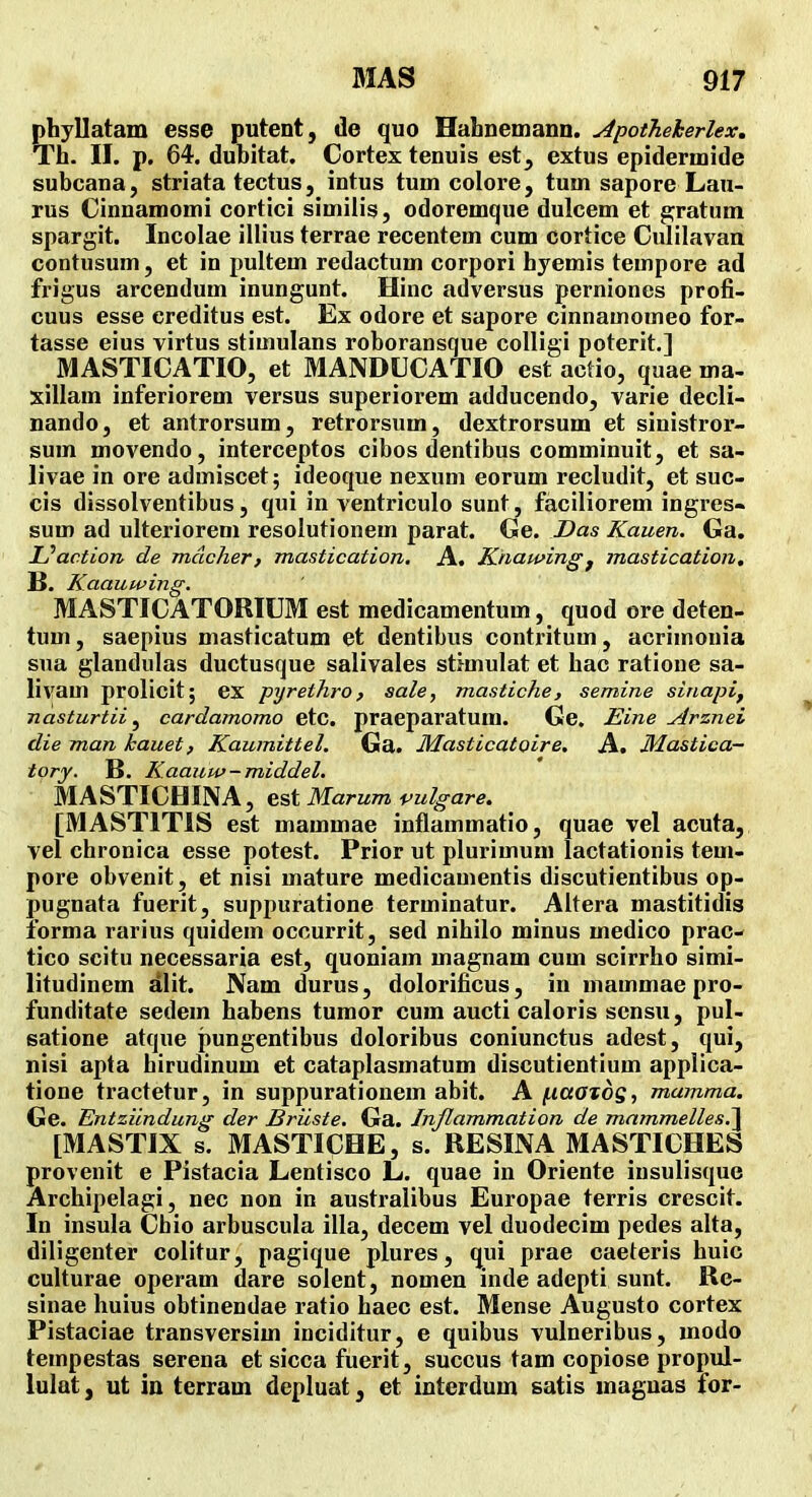 phyllatam esse putent, de quo HabnemaDD. Apotheherlex, Th. II. p. 64. dubitat. Cortex tenuis est, extus epidermide subcana, striata tectus, intus tum colore, tum sapore Lau- rus Cinnamomi cortici similis, odoremque dulcem et ^ratum spargit. Incolae illius terrae recentem cum cortice Culilavau contusum, et in pultem redactum corpori hyemis tempore ad frigus arcendum inungunt. Hinc adversus perniones profi- cuus esse creditus est. Ex odore et sapore cinnamomeo for- tasse eius virtus stimulans roboransque colligi poterit.] MASTICATIO, et MANDUCATIO est actio, quae ma- xillam inferiorem versus superiorem adducendo, varie decli- nando, et antrorsum, retrorsum, dextrorsum et sinistror- sum movendo, interceptos cibos dentibus comminuit, et sa- livae in ore admiscet; ideoque nexum eorum recludit, et suc- cis dissolventibus, qui in ventriculo sunt, faciliorem ingres- sum ad ulteriorem resolutionem parat. Ge. Das Kauen. Ga. Uaction de mdcher, mastication. A. Knawingj mastication, B. Kaauwing. MASTICATORIUM est medicamentum, quod ore deten- tum, saepius masticatum et dentibus contritum, acrimonia sua glandulas ductusque salivales stimulat et bac ratione sa- livam prolicit; ex pyrethro, sale, mastiche, semine sinapi, nasturtii ^ cardamomo etc. praeparatum. Ge. Eine Arznei die man kauet, Kaumittel, Ga. Masticatoire, A. Mastica- tory. B. Kaaupp-middel, MASTICHINA, est Marum vulgare. [MASTITIS est mammae inflammatio, quae vel acuta, vel chronica esse potest. Prior ut plurimum lactationis tem- pore obvenit, et nisi mature medicamentis discutientibus op- pugnata fuerit, suppuratione terminatur. Altera mastitidis forma rarius quidem occurrit, sed nihilo minus medico prac- tico scitu necessaria est, quoniam magnam cum scirrho simi- litudinem alit. Nam durus, dolorificus, in mammae pro- funditate sedem habens tumor cum aucti caloris scnsu, pul- satione atque pungentibus doloribus coniunctus adest, qui, nisi apta hirudinum et cataplasmatum discutientium applica- tione tractetur, in suppurationem abit. A ^aatdg, mamma. Ge. Entzilndung der Briiste, Ga. Inflammation de mammelles,!^ [MASTIX s. MASTICHE, s. RESINA MASTICHES provenit e Pistacia Lentisco L. quae in Oriente insulisque Archipelagi, nec non in australibus Europae terris crescit. In insula Chio arbuscula illa, decem vel duodecim pedes alta, diligenter colitur, pagique plures, qui prae caeteris huic culturae operam dare solent, nomen inde adepti sunt. Re- sinae huius obtinendae ratio haec est. Mense Augusto cortex Pistaciae transversim inciditur, e quibus vulneribus, modo tempestas serena et sicca fuerit, succus tam copiose propul- lulat, ut in terram depluat, et interdum satis maguas for-