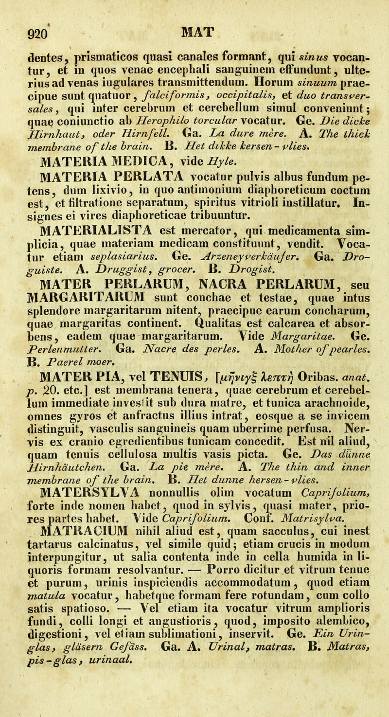 dentes, prismaticos quasi canales formant, qui sinus vocan- tur, et m quos venae encephali sanguinem effundunt, ulte- rius ad venas iugulares transmittendum. Horum sinuum prae- cipue sunt quatuor, falciformis, occipitalis, et duo transi^er- sales, qui inter cerebrum et cercbellum simul conveniunt; quae coniunctio ab Herophilo torcular vocatur. Gc. Die dicke Jlirnhaut, oder HirnfelL Ga. La dure mere. A. The thick membrane of tJie brain. B. Het dihhe kersen- vlies. MATERIAMEDICA, Hyle. MATERIA PERLATA vocatur pulvis albus fundum pe- tens, dum lixivio, in quo antimonium diaphoreticum coctum est, et filtratione separatum, spiritus vitrioii instillatur. In- signes ei vires diaphoreticae tribuuntur. MATERIALISTA est mercator, qui medicamenta sim- plicia, quae materiam medicam constituunt, vendit. Voca- tur etiam seplasiarius. Ge. Arzeneyverkdujer. Ga. Dro- guiste. A. Druggist, grocer. B. Drogist. MATER PERLARUM, NACRA PERLARUM, seu MARGARITARUM sunt conchae et testae, quae intus splendore margaritarum nitent, praecipue earum concharum, quae margaritas continent. Qualitas est calcarea et absor- bens, eadem quae margaritarum. Vide Margaritae. Ge. Perlenmutter. Ga. JSacre des perles. A. Mother of pearles, B. Paerel moer. MATER PIA, vel TENUIS, [|U^j/iy| Unrri Oribas. anat. p. 20. etcj est uiembrana tenera, quae cerebrum et cerebel- lum immediate inveslit sub dura matre, et tunica arachnoide, omnes gyros et anfractus illius intrat, eosque a se invicem distinguit, vasculis sanguineis quam uberrime perfusa. Ner- vis ex cranio egredientibus tunicam concedit. Est nil aliud, quam tenuis cellulosa multis vasis picta. Ge. Das dUnne Hirnhautchen. Ga. La pie mere, A. The thin and inner membrane of the brain. B. Het dunne hersen-vlies. MATERSYLVA nonnullis olim vocatum CaprifoUum, forte inde nomen habet, quod in sylvis, quasi mater, prio- res partes habet. Vide Caprifolium. Conf. Matrisylva. MATRACIUM nihil aliud est, quam sacculus, cui inest tartarus calcinatus, vel simile quid; etiam crucis in modum interpungitur, ut salia contenta inde in cella humida in li- quoris formam resolvantur. — Porro dicitur et vitrum tenue et purum, urinis inspiciendis accommodatum, quod etiam matula vocatur, habetque formam fere rotundam, cum collo satis spatioso. — Vel etiam ita vocatur vitrum amplioris fundi, colli longi et angustioris, quod, imposito alembico, digestioni, vcl etiam sublimationi, inservit. Ge. Ein TJrin- glas, gldsern Gefdss. Ga. A. Vrinal, matras. B. Matras, pis -glas , urinaal.