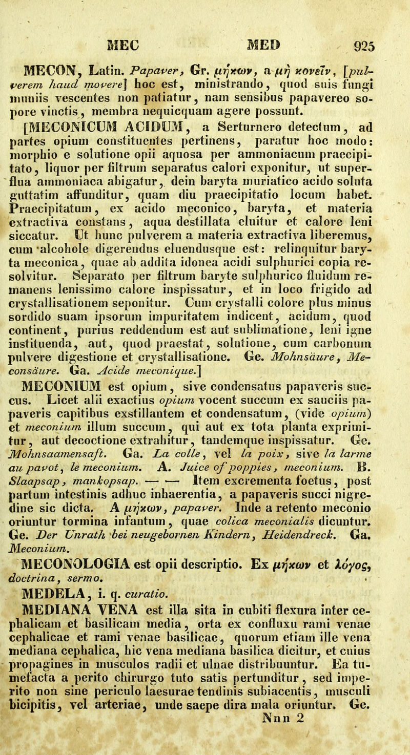 MECON, Latin. Papaver, Gr. fiijxfov, a//^ xovelv, [pul~ perem haud mopere\ hoc est, ministrando, quod siiis fnngi inuniis vescentes non pafiatur, nam sensibus papavereo so- pore vinctis , nieuibra nequicquam agere possunt. [MECONICUM ACIDUM, a Serturnero deteclum, ad partes opium constitucntes pertinens, paratur hoc modo: inorphio e solutione opii aquosa per ammoniacum praecipi- tato, liquor per filtrum separatus calori exponitur, ut super- flua ammoniaca abigatur, dein barjta muriatico acido soluta guttatim aflPunditur, quam diu praecipitatio locum habeL Praecipitatum, ex acido meconico, baryta, et materia extractiva constans, aqua destillata ehiitur et calore leni siccatur. Ut hunc pulverem a inateria extractiva liberemus, cum'alcohole digerendus eluendusque est: relinquitur bary- ta meconica, quae ab addita idonea acidi sulphurici copia re- solvitur. Separato per filtrum baryte sulphurico fluidum re- manens lenissimo calore inspissatur, et in loco frigido ad crj stallisationem seponitur. Cum crj stalli colore plus minus sordido suam ipsorum impuritateni indicent, acitlum, (juod continent, purius rcddendum est aut siiblimatione, leni igne instituenda, aut, quod praesfat, solutioue, cum carbonum pulvere digestione et crjstallisatione. Ge. Mohnsdure, Me- consdure. Ga. ^cide meconiquel\ MECONIUM est opium, sive condensatus papaveris suc- cus. Licet alii exactius opium vocent succum ex sauciis pa- paveris capitibus exstillantem et condensatum, (vide opiuni) et meconium illum succnm, qui aut ex tota planta exprimi- tur, aut decoctione extrabitur, tandemque inspissatur. Ge. Mohnsaamensaft. Ga. La colle ^ vel la poix, sivc la larme au papot, le meconium. A. Juice of poppies, meconium. K. Slaapsap, manhopsap. Item excrementa foetus, post partum intestinis adhuc inhaerentia, a papaveris succi nigre- tline sic dicta. A(j.rjxa)v, papaper. Inde a retento meconio oriuntur tormina infantum, quae colica meconialis dicuntur, Ge. JDer Unrath bei neugebornen Kindern, Heidendrech. Ga. ^econium. MECONOLOGIA est opii descriptio. Ex ^r^xoiv et loyog, doctrina, sermo. . MEDELA, i. q. curatio. MEDIANA VENA est illa sita in cubiti flexura inter ce- phalicam et basilicam media, orta ex confluxu rami venae cephalicae et rami venae basilicae, quorum etiam ille vena inediana cephalica, hic vena mediana basilica dicitur, et cuius propagines in musculos radii et ulnae distribuuntur. Ea tu- mefacta a perito chirurgo tuto satis pertunditur, sed impe- rito non sine periculo laesurae tendinis subiacentis, musculi bicipitis, vel arteriae, unde saepe dira mala oriuntur. Ge. Nnn 2