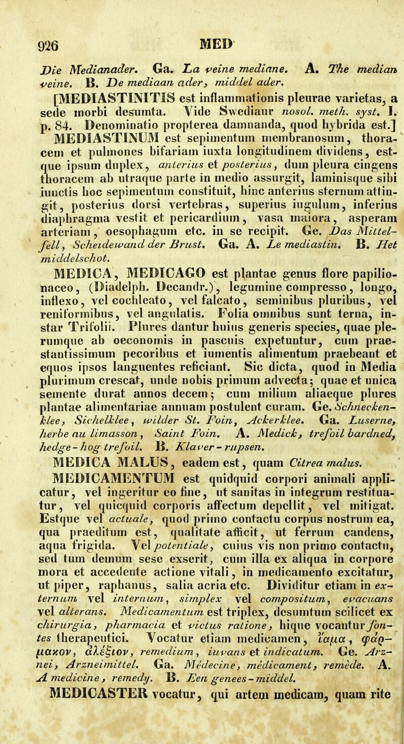 Z)ie Medianader. Ga. JLa veine mediane. A. The median i>eine. B. jDe mediaan ader, middel ader. [MEDIASTINITIS est inflatmiiationis pleuvae varietas, a sede morbi desiimta. Vide Swediaur nosol, meth. syst. I. p. 84. Denoininatio propterea damnanda, quod lij brida est.] MEDIASTINDM est sepimentum membranosum, thora- cem et pulmones bifariam iuxta longitudineui dividens, est- que ipsum duplex, anlerius et posterius, dum pleura cingens thoracem ab utraque parte in medio assurgit, laminisque sibi iunctis hoc sepimentum constituit, hinc anterius sternum attin- git, posterius dorsi vertebras, superius iugulum, inferius diaphragma vestit et pericardium, vasa maiora, asperam arteriam, oesophagum etc. in se recipit. Ge. Das Miitel- fell, Scheidewand der Brust. Ga. A. Le mediastin. B. Het middelschot. MEDICA, MEDICAGO est plantae genus flore papilio- naceo, (Diadelph. Decandr.), legumine compresso, longo, intlexo, vel cochlcato, velfalcato, seminibus pluribus, vel reniformibus, vel angulatis. Folia omnibus sunt terna, in- star TrifoHi. Plures dantur huiiis generis species, quae ple- rumque ab oeconomis in pascuis expetuntur, cum prae- stantissimum pecoribus et iumentis alimentum praebeant et equos ipsos languentes reficiant. Sic dicta, quod in Media plurimum crescat, unde nobis primiim advecta; quae et unica semente durat annos decem; cum inilium aliaeque plures plantae alimentariae annuam postulent curam. Ge. Hchnecken- klee, Sichelklee, wilder St. Foin, Ackerklee. Ga. Luserne, herbe au limasson, Saint Foin. A. Medick, trejoil bardned, hedge-hog trefoil. 15. Klaver - rupsen. MEDICA MALUS, eadem est, quam Citrea malus. MEDICAMENTUM est quidquid corpori animali appli- catur, vel ingeritur eo fine, ut sanitas in integrum restitua- tur, vel quicquid corporis alFectum depellit, vel mitigat. Estque vel actuale, quod primo contactu corpus nostrum ea, qua praeditum est, qualitate afficit, ut ferrum candens, aqua frigida. Vel potentiale, cuius vis non primo contactu, sed tum demum sese exserit, cum illa ex aliqua in corpore mora et accedente actione vitali, in medicamento excitatur, ut piper, raphanus, salia acria etc. Dividitur etiam in e.r- ternum vel internum, simplex vel compositum, epacuans vel alterans. Medicamentum est triplex, dcsnmtum scilicet ex chirurgia, pharmacia et victus ratione, hique vocantur fon- fes Iherapeutici. Vocatur etiam medicamen, Xai-ia, qxxQ- fiaHOV, dXe^lOV, remedium, iuvans et indicatum. Ge. Arz- nei, Arzneimittel, Ga. Medecine, medivament, remede. A. JLmedicine, remedy. B. Een genees-middel. MEDICASTER vocatur, qui artem medicam, quam rite