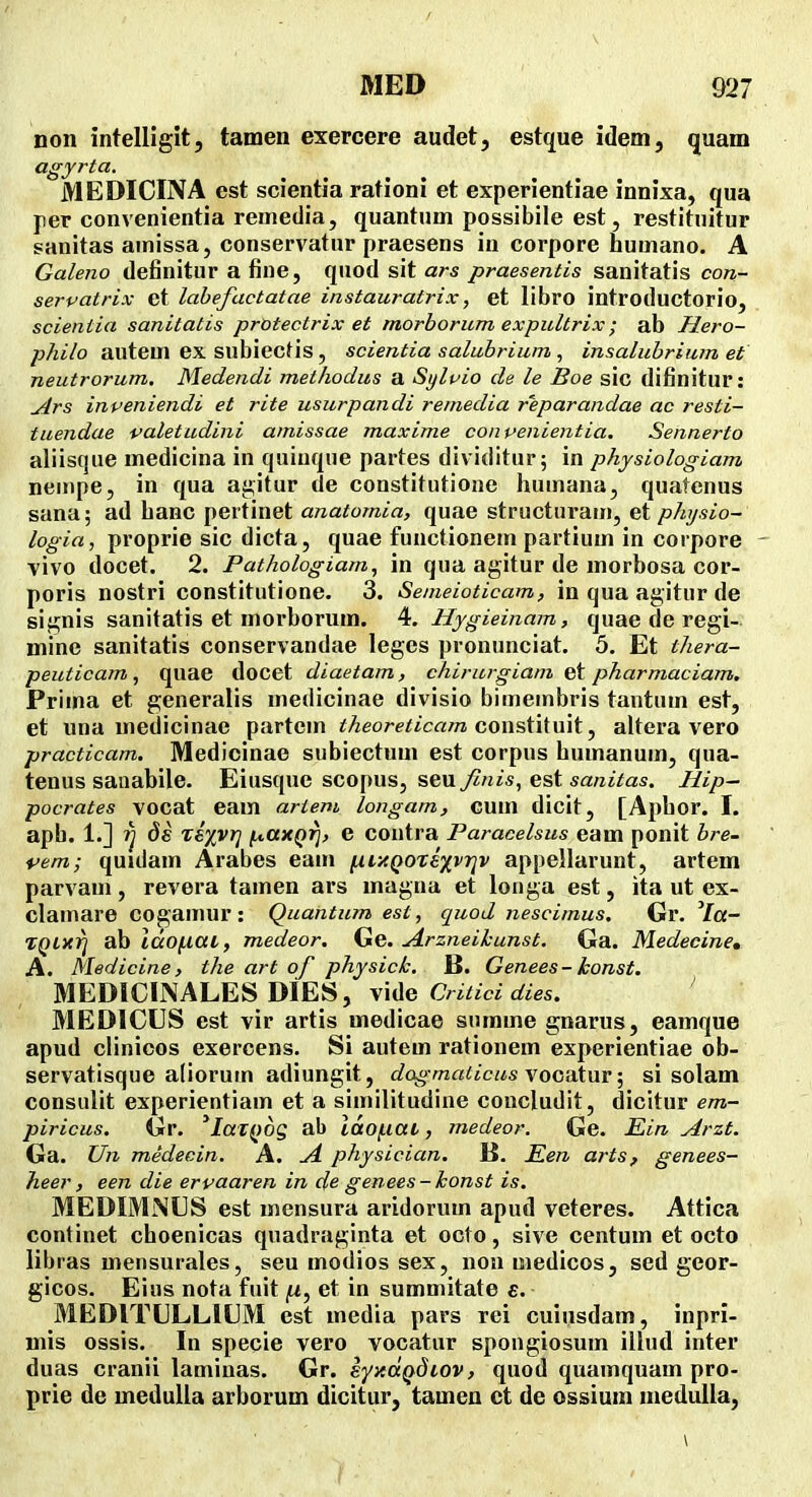non intelliglt, tamen exercere audet, estque idem, quam agyrta. MEDICINA est scientia rationi et experientiae innixa, qua per convenientia reinedia, quantnm possibile est, restituitur sanitas amissa, conservatur praesens in corpore humano. A Galeno definitur a fine, quod sit ars praesentis sanitatis con- servatrix et lahefactatae instauratrix, et libro introductorio, scientia sanitatis protectrix et morborum expultrix; ab Hero- philo autem ex subiecf is, scientia saluhrium , insalubrium et neutrorum. Medendi methodus a Syluio de le Boe sic difinitur: ^rs inpeniendi et rite usurpandi remedia reparandae ac resti- tuendae valetudini amissae maxime conpenientia. Sennerto aliiscjue medicina in quinque partes dividitur; in physiologiam neinpe, in qua agitur de constitutione humana, quatenus sana; ad hanc pertinet anatomia, quae structuram, et physio- logia, proprie sic dicta, quae functionem partium in corpore - vivo docet. 2. Pathologiam., in qua agitur de morbosa cor- poris nostri constitutione. 3. Semeioticam, in qua agitur de siffuis sanitatis et morborum. 4. Hygieinam, quae de regi- mine sanitatis conservandae leges pronunciat. 5. Et thera- peuticam, quae docet diaetam, chirurgiam pharmaciam. Prima et generalis medicinae divisio bimembris tantum est, et una medicinae partcm theoreticam Gonst\{\\\i^ altera vero practicam. Medicinae subiectum est corpus bumanum, qua- tenus saiiabile. Eiusque scopus, seu j^/zjs, est «««jVas. Hip~ pocrates vocat eam artem longam, GUm dicit, [Aphor. I. aph. 1.] ds zixvr] fA,axQrj, e coutra Paracelsus eam ponit hre- vem; quidam Arabes eam [xi>cQOTixvr]v appellarunt, artem parvam, revera tamen ars magna et longa est, ita ut ex- clamare cogamur: Quantum est, quod nescimus. Gr. Ya- TQlxri ab Idofiai, medeor. Ge. Arzneihunst. Ga. Medecine, A. Medicine, the art of physick. B. Genees - konst. MEDICINALES DiES, vide C«^i«t/ies. ' MEDICUS est vir artis medicae summe gnarus, eamque apud clinicos exercens. Si autem rationem experientiae ob- servatisque aliorurn adiungit, dogmaticusvoGVLixiY; si solam consulit experientiam et a similitudine concludit, dicitur em- piricus. Gr. 'latQog ab iaof.iat, medeor. Ge. Ein Arzt. Ga. Un medecin. A. A physician. B. Ken arts, genees- heer, een die erpaaren in de genees-konst is. MEDIMiNUS est mensura aridorum apud veteres. Attica continet choenicas quadraginta et octo, sive centum et octo libras mensurales, seu modios sex, non medicos, sed geor- gicos. Eius nota fuit |U, et in summitate e. MEDlTLLLltlM est media pars rei cuiusdam, inpri- niis ossis. In specie vero vocatur spougiosum illud inter duas cranii laminas. Gr. syxdQdiov, quod quamquam pro- prie de medulla arborum dicitur, tamen ct de ossium medulla,